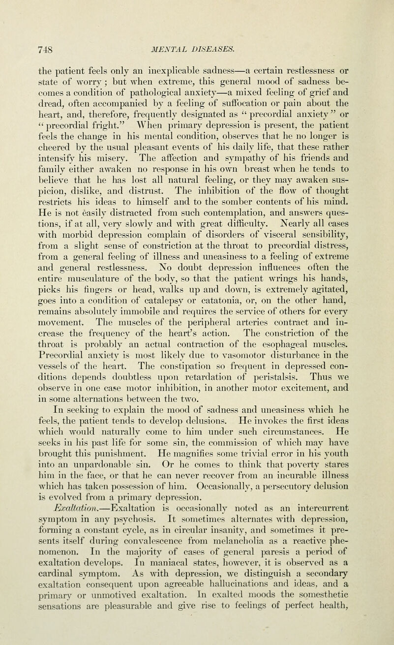 the patient feels only an inexplicable sadness—a certain restlessness or state of worry; but when extreme, this general mood of sadness be- comes a condition of pathological anxiety—a mixed feeling of grief and dread, often accompanied by a feeling of suifocation or pain about the heart, and, therefore, frequently designated as  precordial anxiety  or  precordial fright. When primary depression is present, the patient feels the change in his mental condition, observes that he no longer is cheered by the usual pleasant events of his daily life, that these rather intensify his misery. The aifection and sympathy of his friends and family either awaken no response in his own breast when he tends to believe that he has lost all natural feeling, or they may awaken sus- picion, dislike, and distrust. The inhibition of the flow of thought restricts his ideas to himself and to the somber contents of his mind. He is not easily distracted from such contemplation, and answers ques- tions, if at all, very slowly and with great difficulty. Nearly all cases with morbid depression complain of disorders of visceral sensibility, from a slight sense of constriction at the throat to precordial distress, from a general feeling of illness and uneasiness to a feeling of extreme and general restlessness. No doubt depression influences often the entire musculature of the body, so that the patient wrings his hands, picks his fingers or head, walks up and down, is extremely agitated, goes into a condition of catalepsy or catatonia, or, on the other hand, remains absolutely immobile and requires the service of others for every movement. The muscles of the peripheral arteries contract and in- crease the frequency of the heart's action. The constriction of the throat is probably an actual contraction of the esophageal muscles. Precordial anxiety is most likely due to vasomotor disturbance in the vessels of the heart. The constipation so frequent in depressed con- ditions depends doubtless upon retardation of peristalsis. Thus we observe in one case motor inhibition, in another motor excitement, and in some alternations between the two. In seeking to explain the mood of sadness and uneasiness which he feels, the patient tends to develop delusions. He invokes the first ideas which would naturally come to him under such circumstances. He seeks in his past life for some sin, the commission of which may have brought this punishment. He magnifies some trivial error in his youth into an unpardonable sin. Or he comes to think that poverty stares him in the face, or that he can never recover from an incurable illness which has taken possession of him. Occasionally, a persecutory delusion is evolved from a primary depression. Exaltation.—Exaltation is occasionally noted as an intercurrent symptom in any psychosis. It sometimes alternates with depression, forming a constant cycle, as in circular insanity, and sometimes it pre- sents itself during convalescence from melancholia as a reactive phe- nomenon. In the majority of cases of general paresis a period of exaltation develops. In maniacal states, however, it is observed as a cardinal symptom. As with depression, we distinguish a secondary exaltation consequent upon agreeable hallucinations and ideas, and a primary or unmotived exaltation. In exaltetl moods the somesthetic sensations are pleasurable and give rise to feelings of perfect health,