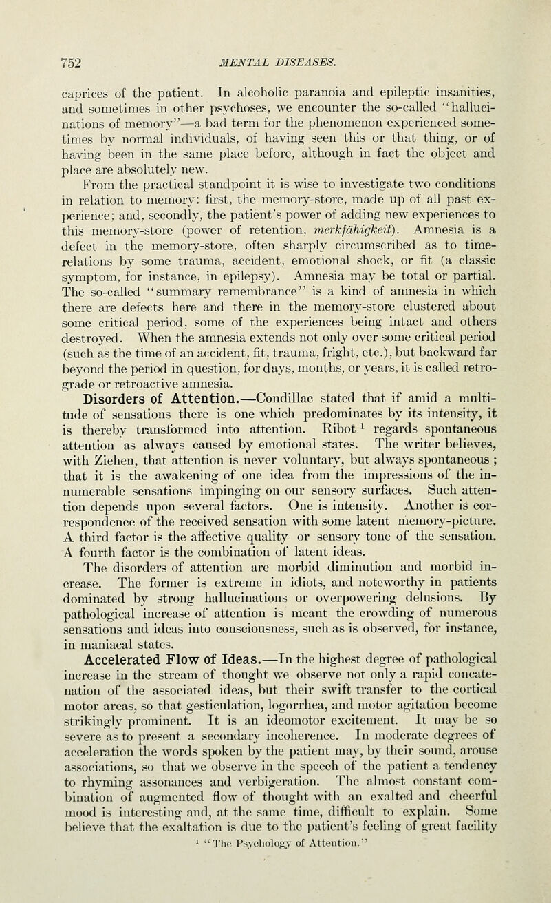caprices of the patient. In alcoholic paranoia and epileptic insanities, and sometimes in other psychoses, we encounter the so-called halluci- nations of memory—a bad term for the phenomenon experienced some- times by normal individuals, of having seen this or that thing, or of having been in the same place before, although in fact the object and place are absolutely new. From the practical standpoint it is wise to investigate two conditions in relation to memory: first, the memory-store, made up of all past ex- perience; and, secondly, the patient's power of adding new experiences to this memory-store (power of retention, merkfdhigkeit). Amnesia is a defect in the memory-store, often sharply circumscribed as to time- relations by some trauma, accident, emotional shock, or fit (a classic symptom, for instance, in epilepsy). Amnesia may be total or partial. The so-called summary remembrance is a kind of amnesia in which there are defects here and there in the memory-store clustered about some critical period, some of the experiences being intact and others destroyed. When the amnesia extends not only over some critical period (such as the time of an accident, fit, trauma, fright, etc.), but backward far beyond the period in question, for days, months, or years, it is called retro- grade or retroactive amnesia. Disorders of Attention.—Condillac stated that if amid a multi- tude of sensations there is one which predominates by its intensity, it is thereby transformed into attention. Ribot ^ regards spontaneous attention as always caused by emotional states. The writer believes, with Ziehen, that attention is never voluntary, but always spontaneous; that it is the awakening of one idea from the impressions of the in- numerable sensations impinging on our sensory surfaces. Such atten- tion depends upon several factors. One is intensity. Another is cor- respondence of the received sensation with some latent memory-picture. A third factor is the affective quality or sensory tone of the sensation. A fourth factor is the combination of latent ideas. The disorders of attention are morbid diminution and morbid in- crease. The former is extreme in idiots, and noteworthy in patients dominated by strong hallucinations or overpowering delusions. By pathological increase of attention is meant the crowding of numerous sensations and ideas into consciousness, such as is observed, for instance, in maniacal states. Accelerated Flow of Ideas.—In the highest degree of pathological increase in the stream of thought we observe not only a rapid concate- nation of the associated ideas, but their swift transfer to the cortical motor areas, so that gesticulation, logorrhea, and motor agitation become strikingly prominent. It is an ideomotor excitement. It may be so severe as to present a secondary incoherence. In moderate degrees of acceleration the words spoken by the patient may, by their sound, arouse associations, so that we observe in the speech of the patient a tendency to rhyming assonances and verbigeration. The almost constant com- bination of augmented flow of thought with an exalted and cheerful mood is interesting and, at the same time, difficult to explain. Some believe that the exaltation is due to the patient's feeling of great facility 1 The Psychology of Attention.