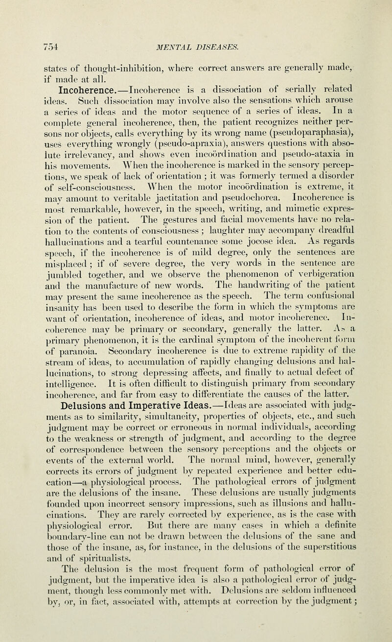 states of thought-inhibition, where correct answers are generally made, if made at all. Incoherence.—Incoherence is a dissociation of serially related ideas. Such dissociation may involve also the sensations which arouse a series of ideas and the motor sequence of a series of ideas. In a complete general incoherence, then, the patient recognizes neither per- sons nor objects, calls everything by its wrong name (pseudoparaphasia)^ uses everything wrongly (pseudo-apraxia), answers questions with abso- lute irrelevancy, and shows even incoordination and pseudo-ataxia in his movements. When the incoherence is marked in the sensory percep- tions, we speak of lack of orientation ; it was formerly termed a disorder of self-consciousness. When the motor inco5rdination is extreme, it may amount to veritable jactitation and pseudochorea. Incoherence is most remarkable, however, in the speech, writing, and mimetic expres- sion of the patient. The gestures and facial movements have no rela- tion to the contents of consciousness ; laughter may accompany dreadful hallucinations and a tearful countenance some jocose idea. As regards speech, if the incoherence is of mild degree, only the sentences are misplaced ; if of severe degree, the very words in the sentence are jumbled together, and we observe the phenomenon of verbigeration and the manufacture of new words. The handwriting of the patient may present the same incoherence as the speech. The term confusional insanity has been used to describe the form in which the symptoms are want of orientation, incoherence of ideas, and motor incoherence. I n- coherence may be primary or secondary, generally the latter. A?, a primary phenomenon, it is the cardinal symptom of the incoherent loi'ui of paranoia. Secondary incoherence is due to extreme rapidity of the stream of ideas, to accumulation of rapidly changing delusions and hal- lucinations, to strong depressing affects, and finally to actual defect of intelligence. It is often difficult to distinguish primary from secondary incoherence, and far from easy to differentiate the causes of the latter. Delusions and Imperative Ideas.—Ideas are associated with judg- ments as to similarity, simultaneity, properties of objects, etc., and such judgment may be correct or erroneous in normal individuals, according to the weakness or strength of judgment, and according to the degree of correspondence between the sensory perceptions and the objects or events of the external world. The normal mind, however, generally corrects its errors of judgment by repeated experience and better edu- cation—a physiological process. The pathological errors of judgment are the delusions of the insane. These delusions are usually judgments founded upon incorrect sensory impressions, such as illusions and hallu- cinations. They are rarely corrected by experience, as is the case with physiological error. But there are many cases in which a definite boundary-line can not be drawn between the delusions of the sane and those of the insane, as, for instance, in the delusions of the superstitious and of spiritualists. The delusion is the most frequent form of pathological error of judgment, but the imperative idea is also a pathological error of judg- ment, though less commonly met with. Delusions are seldom influenced by, or, in fact, associated with, attempts at correction by the judgment;