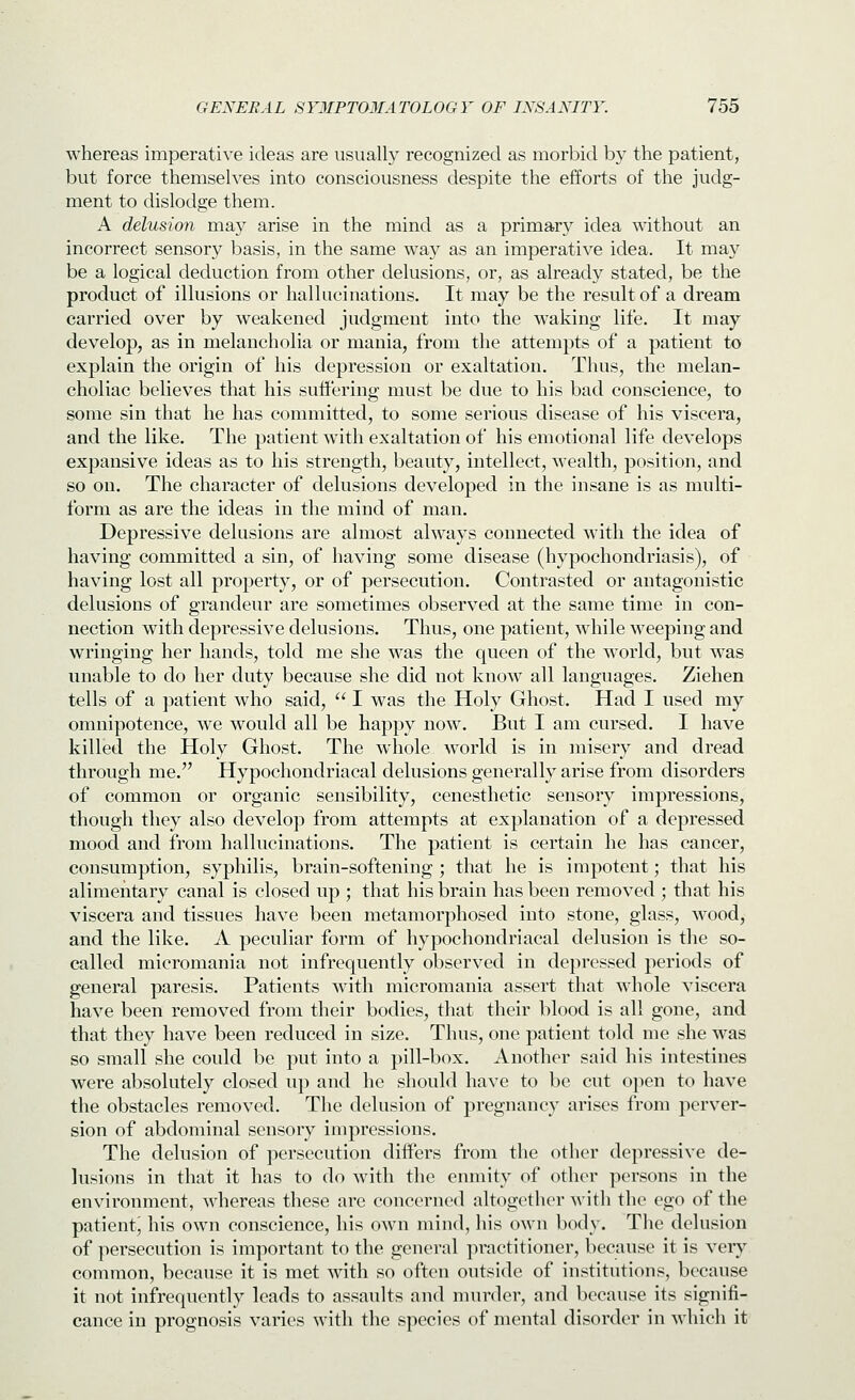 whereas imperative ideas are usually recognized as morbid by the patient, but force themselves into consciousness despite the efforts of the judg- ment to dislodge them. A delusion may arise in the mind as a primary idea without an incorrect sensory basis, in the same way as an imperative idea. It may be a logical deduction from other delusions, or, as already stated, be the product of illusions or hallucinations. It may be the result of a dream carried over by weakened judgment into the waking life. It may develop, as in melancholia or mania, from the attempts of a patient to explain the origin of his depression or exaltation. Thus, the melan- choliac believes that his suffering must be due to his bad conscience, to some sin that he has committed, to some serious disease of his viscera, and the like. The patient with exaltation of his emotional life develops expansive ideas as to his strength, beauty, intellect, wealth, position, and so on. The character of delusions developed in the insane is as multi- form as are the ideas in the mind of man. Depressive delusions are almost always connected with the idea of having committed a sin, of having some disease (hypochondriasis), of having lost all property, or of persecution. Contrasted or antagonistic delusions of grandeur are sometimes observed at the same time in con- nection with depressive delusions. Thus, one patient, while weeping and wringing her hands, told me she was the queen of the world, bvit was unable to do her duty because she did not know all languages. Ziehen tells of a patient who said,  I was the Holy Ghost. Had I used my omnipotence, we would all be happy now. But I am cursed. I have killed the Holy Ghost. The whole world is in misery and dread through me. Hypochondriacal delusions generally arise from disorders of common or organic sensibility, cenesthetic sensory impressions, though they also develop from attempts at explanation of a depressed moocl and from hallucinations. The patient is certain he has cancer, consumption, syphilis, brain-softening ; that he is impotent; that his alimentary canal is closed up ; that his brain has been removed ; that his viscera and tissues have been metamorphosed into stone, glass, wood^ and the like. A peculiar form of hypochondriacal delusion is the so- called micromania not infrequently observed in depressed periods of general paresis. Patients with micromania assert that whole viscera have been removed from their bodies, that their blood is all gone, and that they have been reduced in size. Thus, one patient told me she was so small she could be put into a pill-box. Another said his intestines were absolutely closed up and he should have to be cut o])en to have the obstacles removed. The delusion of pregnancy arises from perver- sion of abdominal sensory impressions. The delusion of persecution differs from the other depressive de- lusions in that it has to do with the enmity of other persons in the environment, whereas these arc concerned altogether with the ego of the patient^ his own conscience, his own mind, his own body. The delusion of persecution is important to the general practitioner, because it is very common, because it is met with so often outside of institutions, because it not infrequently leads to assaults and nnirder, and because its signifi- cance in prognosis varies with the species of mental disorder in which it