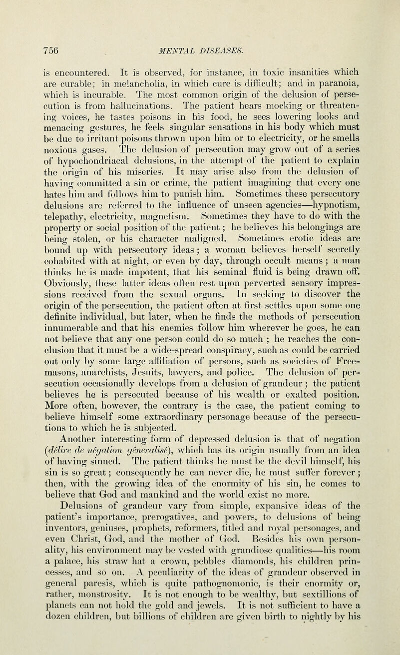 is encountered. It is observed, for instance, in toxic insanities which are curable; in melancholia, in which cure is difficult; and in paranoia, which is incurable. The most common origin of the delusion of perse- cution is from hallucinations. The patient hears mocking or threaten- ing voices, he tastes poisons in his food, he sees lowering looks and menacing gestures, he feels singular sensations in his body which must be due to irritant poisons thrown upon him or to electricity, or he smells noxious gases. The delusion of persecution may grow out of a series of hypochondriacal delusions, in the attempt of the patient to explain the origin of his miseries. It may arise also from the delusion of having committed a sin or crime, the patient imagining that every one hates him and follows him to punish him. Sometimes these persecutory delusions are referred to the influence of unseen agencies—hypnotism, telepathy, electricity, magnetism. Sometimes they have to do with the property or social position of the patient; he believes his belongings are being stolen, or his character maligned. Sometimes erotic ideas are bound up with persecutory ideas; a woman believes herself secretly cohabited with at night, or even by day, through occult means; a man thinks he is made impotent, that his seminal fluid is being drawn off. Obviously, these latter ideas often rest upon perverted sensory impres- sions received from the sexual organs. In seeking to discover the origin of the persecution, the patient often at first settles upon some one definite individual, but later, when he finds the methods of persecution innumerable and that his enemies follow him wherever he goes, he can not believe that any one person could do so much ; he reaches the con- clusion that it must be a wide-spread conspiracy, such as could be carried out only by some large affiliation of persons, such as societies of Free- masons, anarchists, Jesuits, lawyers, and police. The delusion of per- secution occasionally develops from a delusion of grandeur; the patient believes he is persecuted because of his wealth or exalted position. More often, however, the contrary is the case, the patient coming to believe himself some extraordinary personage because of the persecu- tions to which he is subjected. Another interesting form of depressed delusion is that of negation (^delire de negation generalise), which has its origin usually from an idea of having sinned. The patient thinks he must be the devil himself, his sin is so great; consequently he can never die, he must suffer forever; then, with the growing idea of the enormity of his sin, he comes to believe that God and mankind and the world exist no more. Delusions of grandeur vary from simple, expansive ideas of the patient's importance, prerogatives, and powers, to delusions of being inventors, geniuses, prophets, reformers, titled and royal personages, and even Christ, God, and the mother of God. Besides his own person- ality, his environment maybe vested with grandio.se qualities—his room a palace, his straw hat a crown, pebbles diamonds, his children prin- cesses, and so on. A peculiarity of the ideas of grandeur observed in general paresis, which is quite pathognomonic, is their enormity or, rather, monstrosity. It is not enough to be wealthy, but sextillions of planets can not hold the gold and jewels. It is not sufficient to have a dozen children, but billions of children are given birth to nightly by his