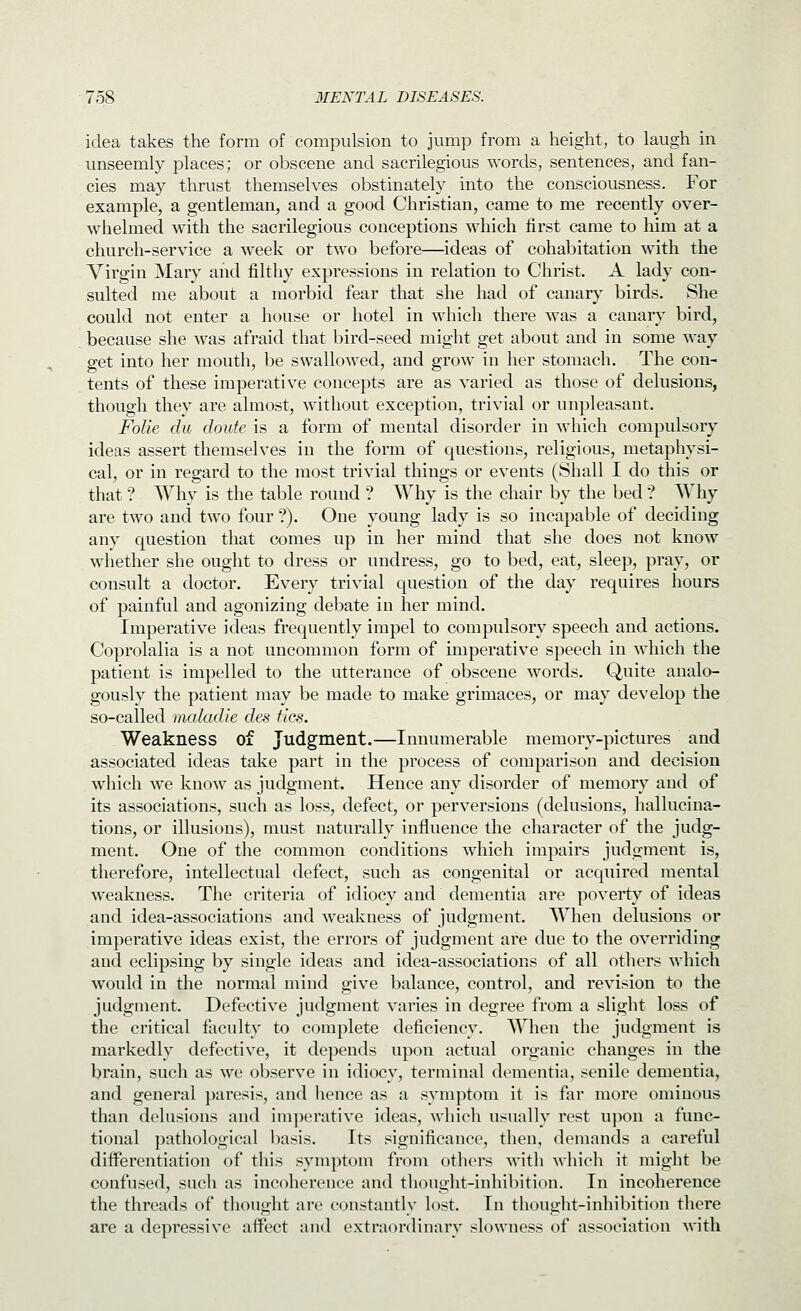 idea takes the form of compulsion to jump from a height, to laugh in unseemly places; or obscene and sacrilegious words, sentences, and fan- cies m2.y thrust themselves obstinately into the consciousness. For example, a gentleman, and a good Christian, came to me recently over- whelmed with the sacrilegious conceptions which first came to liim at a church-service a week or two before—ideas of cohabitation with the Virgin Mary and filthy expressions in relation to Christ. A lady con- sulted me about a morbid fear that she had of canary birds. She could not enter a house or hotel in which there was a canary bird, because she was afraid that bird-seed might get about and in some way get into her mouth, be swallowed, and grow in her stomach. The con- tents of these imperative concepts are as varied as those of delusions, though they are almost, without exception, trivial or unpleasant. FoUe du doute is a form of mental disorder in which compulsory ideas assert themselves in the form of Cjuestions, religious, metaphysi- cal, or in regard to the most trivial things or events (Shall I do this or that ? Why is the table round ? Why is the chair by the bed ? Why are two and two four ?). One young lady is so incapable of deciding any question that comes up in her mind that she does not know whether she ought to dress or undress, go to bed, eat, sleep, pray, or consult a doctor. Every trivial question of the day requires hours of painful and agonizing debate in her mind. Imperative ideas frequently impel to compulsory speech and actions. Coprolalia is a not uncommon form of imperative speech in which the patient is impelled to the utterance of obscene words. Quite analo- gously the patient may be made to make grimaces, or may develop the so-called mcdadie des tics. Weakness of Judgment.—Innumerable memory-pictures and associated ideas take part in the process of comparison and decision which we know as judgment. Hence any disorder of memory and of its associations, such as loss, defect, or perversions (delusions, hallucina- tions, or illusions), must naturally influence the character of the judg- ment. One of the common conditions which impairs judgment is, therefore, intellectual defect, such as congenital or acquired mental weakness. The criteria of idiocy and dementia are poverty of ideas and idea-associations and weakness of judgment. When delusions or imperative ideas exist, the errors of judgment are due to the overriding and eclipsing by single ideas and idea-associations of all others which would in the normal mind give balance, control, and revision to the judgment. Defective judgment varies in degree from a slight loss of the critical faculty to complete deficiency. When the judgment is markedly defective, it depends upon actual organic changes in the brain, such as we observe in idiocy, terminal dementia, senile dementia, and general paresis, and hence as a symptom it is far more ominous than delusions and imperative ideas, which usually rest upon a func- tional pathological basis. Its significance, then, demands a careful differentiation of this symptom from others with which it might be confused, such as incoherence and thought-inhibition. In incoherence the threads of thought are constantly lost. In thought-inhibition there are a depressive affect and extraordinary slowness of association Avith