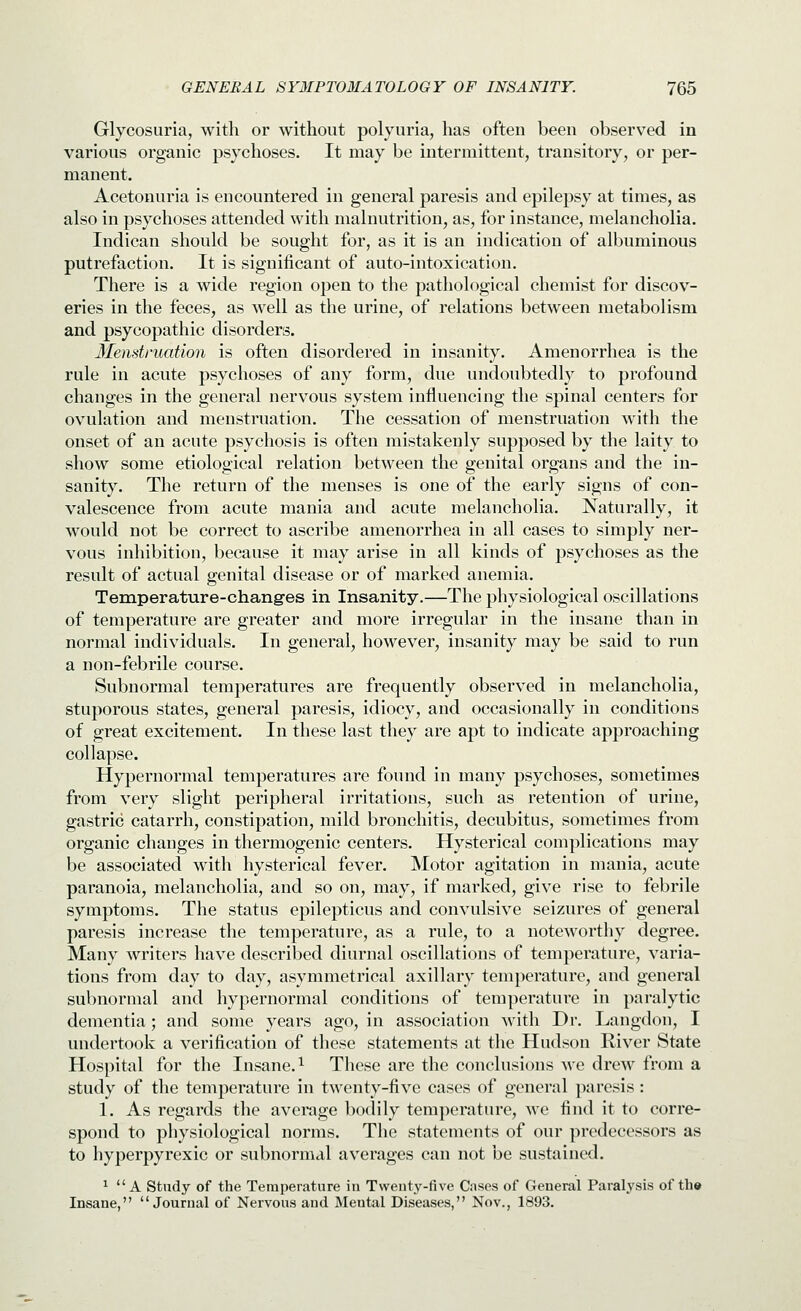 Glycosuria, with or without polyuria, has often been observed in various organic psychoses. It may be intermittent, transitory, or per- manent. Acetonuria is encountered in general paresis and epilepsy at times, as also in psychoses attended with malnutrition, as, for instance, melancholia. Indican should be sought for, as it is an indication of albuminous putrefaction. It is significant of auto-intoxication. There is a wide region open to the pathological chemist for discov- eries in the feces, as well as the urine, of relations between metabolism and psycopathic disorders. 3Ie)istruation is often disordered in insanity. Amenorrhea is the rule in acute psychoses of any form, due undoubtedly to profound changes in the general nervous system influencing the spinal centers for ovulation and menstruation. The cessation of menstruation with the onset of an acute psychosis is often mistakenly supposed by the laity to show some etiological relation between the genital organs and the in- sanity. The return of the menses is one of the early signs of con- valescence from acute mania and acute melancholia. Naturally, it would not be correct to ascribe amenorrhea in all cases to simply ner- vous inhibition, because it may arise in all kinds of psychoses as the result of actual genital disease or of marked anemia. Temperature-changes in Insanity.—The physiological oscillations of temperature are greater and more irregular in the insane than in normal individuals. In general, however, insanity may be said to run a non-febrile course. Subnormal temperatures are frequently observed in melancholia, stuporous states, general paresis, idiocy, and occasionally in conditions of great excitement. In these last they are apt to indicate approaching collapse. Hypernormal temperatures are found in many psychoses, sometimes from very slight peripheral irritations, such as retention of urine, gastric catarrh, constipation, mild bronchitis, decubitus, sometimes from organic changes in thermogenic centers. Hysterical complications may be associated with hysterical fever. Motor agitation in mania, acute paranoia, melancholia, and so on, may, if marked, give rise to febrile symptoms. The status epilepticus and convulsive seizures of general paresis increase the temperature, as a rule, to a noteworthy degree. Many writers have described diurnal oscillations of temperature, varia- tions from day to day, asymmetrical axillary temperature, and general subnormal and hypernormal conditions of temperatui'c in paralytic dementia; and some years ago, in association with Dr. Langdon, I undertook a verification of these statements at the Hudson River State Hospital for the Insane. ^ These are the conclusions we drew from a study of the temperature in twenty-five cases of general paresis : 1. As regards the average bodily temperature, we find it to corre- spond to physiological norms. The statements of our predecessors as to hyperpyrexic or subnormal averages can not be sustained. ^ A study of the Temperature in Twenty-five Cnses of General Paralysis of the Insane, Journal of Nervous and Mental Diseases, Nov., 1893.