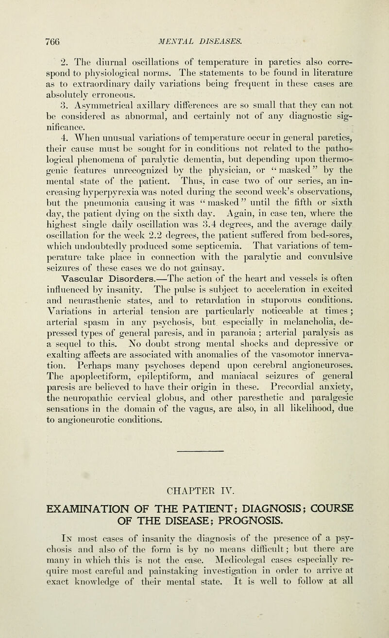 2. The diurnal oscillations of temperature in paretics also corre- spond to physiological norms. The statements to be found in literature as to extraordinary daily variations being frequent in these cases are absolutely erroneous. 3. Asymmetrical axillary differences are so small that they can not be considered as abnormal, and certainly not of any diagnostic sig- nificance. 4. When unusual variations of temperature occur in general paretics, their cause must be sought for in conditions not related to the patho- logical phenomena of paralytic dementia, but depending upon thermo- genic features unrecognized by the physician, or masked by the mental state of the patient. Thus, in case two of our series, an in- creasing hyperpyrexia was noted during the second week's observations, but the pneumonia causing it was  masked until the fifth or sixth day, the patient dying on the sixth day. Again, in case ten, where the highest single daily oscillation was 3.4 degrees, and the average daily oscillation for the week 2.2 degrees, the patient suffered from bed-sores, which undoubtedly produced some septicemia. That variations of tem- perature take place in connection with the paralytic and convulsive seizures of these cases we do not gainsay. Vascular Disorders.—The action of the heart and vessels is often influenced by insanity. The pulse is subject to acceleration in excited and neurasthenic states, and to retardation in stuporous conditions. Variations in arterial tension are particularly noticeable at times; arterial spasm in any psychosis, but. especially in melancholia, de- pressed types of general paresis, and in paranoia; arterial paralysis as a sequel to this. No doubt strong mental shocks and depressive or exalting affects are associated with anomalies of the vasomotor innerva- tion. Perhaps many psychoses depend upon cerebral angioneuroses. The apoplectiform, epileptiform, and maniacal seizures of general paresis are believed to have their origin in these. Precordial anxiety, the neuropathic cervical globus, and other paresthetic and paralgesic sensations in the domain of the vagus, are also, in all likelihood, due to angioneurotic conditions. CHAPTER IV EXAMINATION OF THE PATIENT; DIAGNOSIS; COURSE OF THE DISEASE; PROGNOSIS, In most cases of insanity the diagnosis of the presence of a psy- chosis and also of the form is by no means difficult; but there are many in which this is not the case. Medicolegal cases especially re- quire most carefnl and painstaking investigation in order to arrive at exact knowledge of their mental state. It is well to follow at all