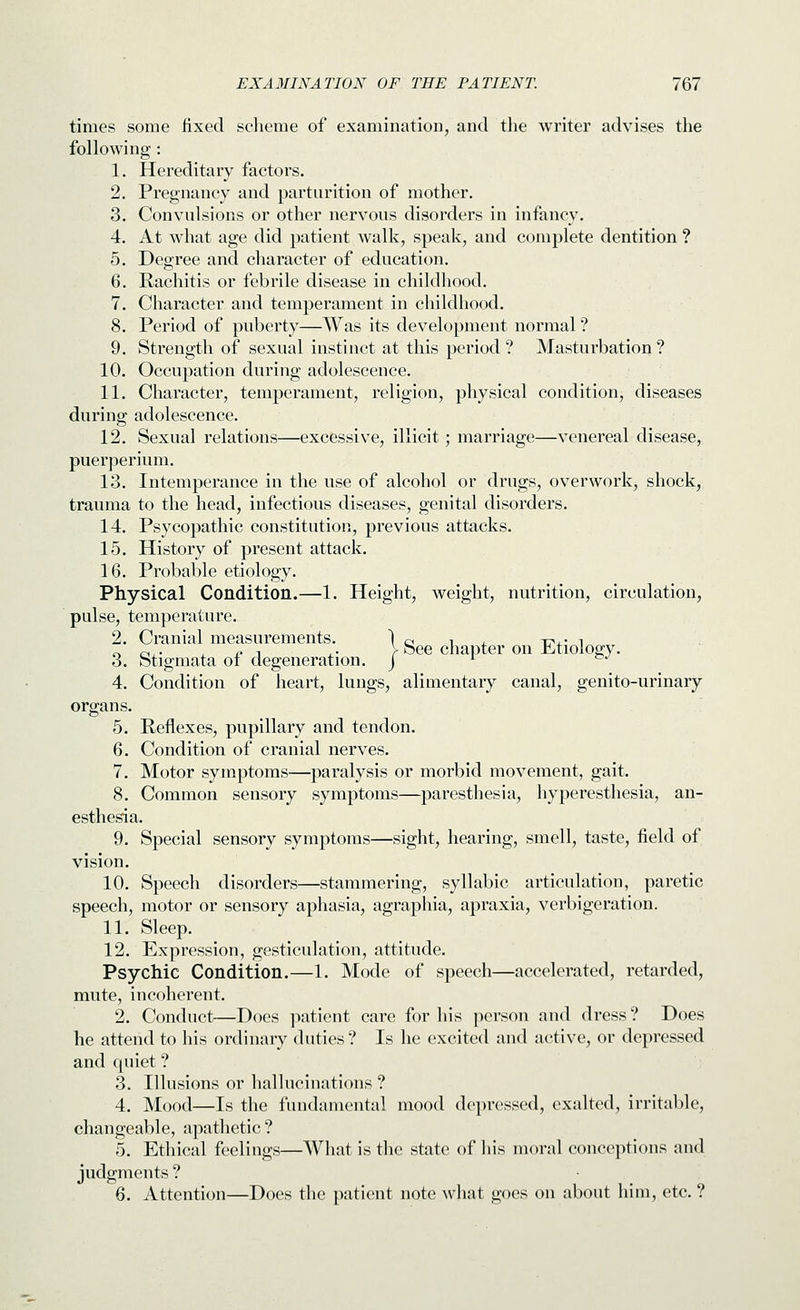 times some fixed sclieme of examination, and the writer advises the following : 1. Hereditary factors. 2. Pregnancy and partnrition of mother. 3. Convulsions or other nervous disorders in infancy. 4. At what age did patient walk, speak, and complete dentition ? 5. Degree and character of education. 6. Rachitis or febrile disease in childhood. 7. Character and temperament in childhood. 8. Period of puberty—Was its development normal ? 9. Strength of sexual instinct at this period ? Masturbation ? 10. Occupation during adolescence. 11. Character, temperament, religion, physical condition, diseases during adolescence. 12. Sexual relations—excessive, illicit; marriage—venereal disease, puerperium. 13. Intemperance in the use of alcohol or drugs, overwork, shock, trauma to the head, infectious diseases, genital disorders. 14. Psycopathic constitution, previous attacks. 15. History of present attack. 16. Probable etiology. Physical Condition.—1. Height, weight, nutrition, circulation, pulse, temperature. 2. Cranial measurements. 1 q i ^ xn..- i „ CI,- . ^1 ^- y See chapter on xLtiology. 3. Stigmata oi degeneration, j ^ »./ 4. Condition of heart, lungs, alimentary canal, genito-urinary organs. 5. Reflexes, pupillary and tendon. 6. Condition of cranial nerves. 7. Motor symptoms—paralysis or morbid movement, gait. 8. Common sensory symptoms—paresthesia, hyperesthesia, an- esthesia. 9. Special sensory symptoms—sight, hearing, smell, taste, field of vision. 10. Speech disorders—stammering, syllabic articulation, paretic speech, motor or sensory aphasia, agraphia, apraxia, verbigeration. 11. Sleep. 12. Expression, gesticulation, attitude. Psychic Condition.—1. Mode of speech—accelerated, retarded, mute, incoherent. 2. Conduct—Does patient care for his person and dress? Does he attend to his ordinary duties ? Is he excited and active, or depressed and quiet ? 3. Illusions or hallucinations ? 4. Mood—Is the fundamental mood depressed, exalted, irritable, changeable, apathetic ? 5. Ethical feelings—What is the state of liis moral conceptions and judgments ? 6. Attention—Does the patient note what goes on about him, etc. ?