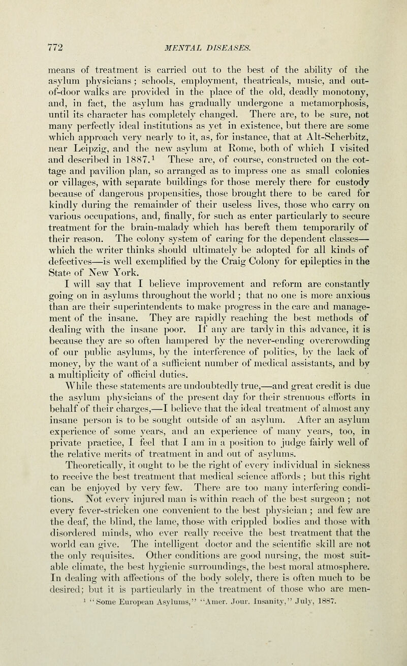 means of treatment is carried out to the best of the ability of ihe asylum physicians; schools, employment, theatricals, music, and out- of-door walks are provided in the place of the old, deadly monotony, and, in fact, the asylum has gradually undergone a metamorphosis, until its character has completely changed. There are, to be sure, not many perfectly ideal institutions as yet in existence, but there are some which approach very nearly to it, as, for instance, that at Alt-Scherbitz, near Leipzig, and the new asylum at Rome, both of which I visited and described in 1887.^ These are, of course, constructed on the cot- tage and pavilion plan, so arranged as to impress one as small colonies or villages, with separate buildings for those merely there for custody because of dangerous propensities, those brought there to be cared for kindly during the remainder of their useless lives, those who carry on various occupations, and, finally, for such as enter particularly to secure treatment for the brain-malady which has bereft them temporarily of their reason. The colony system of caring for the dependent classes— which the writer thinks should ultimately be adopted for all kinds of defectives—is well exemplified by the Craig Colony for epileptics in the State of New York. I will say that I believe improvement and reform are constantly going on in asylums throughout the world ; that no one is more anxious than are their superintendents to make progress in the care and manage- ment of the insane. They are rapidly reaching the best methods of dealing with the insane poor. If any are tardy in this advance, it is because they are so often hampered by the never-ending overcrowding of our public asylums, by the interference of politics, by the lack of money, by the want of a sufficient number of medical assistants, and by a multiplicity of official duties. While these statements are undoubtedly true,—and great credit is due the asylum physicians of the present day for their strenuous efforts in behalf of their charges,—I believe that the ideal treatment of almost any insane person is to be sought outside of an asylum. After an asylum experience of some years, and an experience of many years, too, in private practice, I feel that I am in a position to judge fairly well of the relative merits of treatment in and out of asylums. Theoretically, it ought to be the right of every individual in sickness to receive the best treatment that medical science affords ; but this right can be enjoyed by very few. There are too many interfering condi- tions. Not every injured man is within reach of the best surgeon ; not every fever-stricken one convenient to the best physician; and few are the deaf, the blind, the lame, those with crippled bodies and those with disordered minds, who ever really receive the best treatment that the world can ffive. The intelligent doctor and the scientific skill are not the only requisites. Other conditions are good nursing, the most suit- able climate, the best hygienic surroundings, the best moral atmosphere. In dealing with aflPections of the body solely, there is often much to be desired; but it is particularly in the treatment of those who are men- ^ Some European Asylums, Amer. Jour. lusauity, July, 1887.