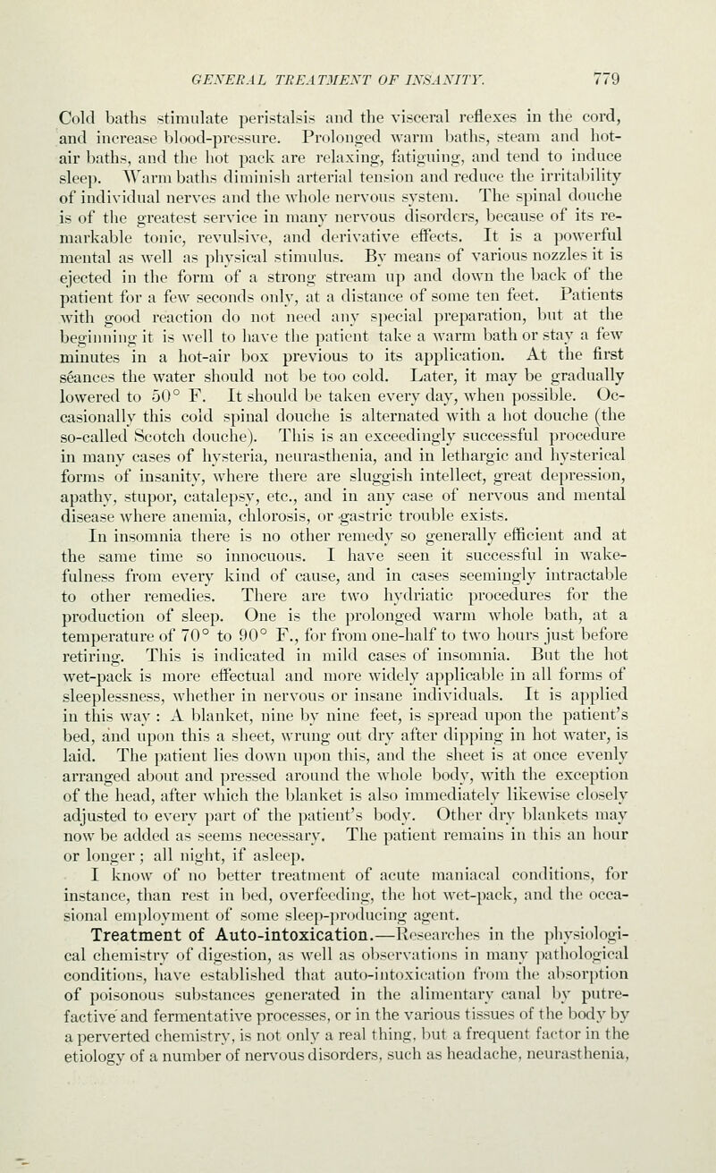 Cold baths stimulate peristalsis and the visceral reflexes in the cord, and increase blood-pressure. Prolonsjed warm baths, steam and hot- air baths, and the hot pack are relaxing, fatiguing, and tend to induce sleep. Warm baths diminish arterial tension and reduce the irritability of individual nerves and the whole nervous system. The spinal douche is of the greatest service in many nervous disorders, because of its re- markable tonic, revulsive, and derivative eflFects. It is a powerful mental as well as physical stimulus. By means of various nozzles it is ejected in the form of a strong stream up and down the back of the patient for a few seconds only, at a distance of some ten feet. Patients wdth good reaction do not need any special preparation, but at the beginning it is well to have the patient take a warm bath or stay a few minutes in a hot-air box previous to its application. At the first seances the water should not be too cold. Later, it may be gradually lowered to 50° F. It should be taken every day, when possible. Oc- casionally this cold spinal douche is alternated with a hot douche (the so-called Scotch douche). This is an exceedingly successful procedure in many cases of hysteria, neurasthenia, and in lethargic and hysterical forms of insanity, where there are sluggish intellect, great depression, apathy, stupor, catalepsy, etc., and in any case of nervous and mental disease where anemia, chlorosis, or gastric trouble exists. In insomnia there is no other remedy so generally efficient and at the same time so innocuous. I have seen it successful in wake- fulness from every kind of cause, and in cases seemingly intractable to other remedies. There are two hydriatic procedures for the production of sleep. One is the prolonged warm whole bath, at a temperature of 70° to 90° F., for from one-half to two hours just before retiring;. This is indicated in mild cases of insomnia. But the hot wet-pack is more effectual and more widely applicable in all forms of sleeplessness, whether in nervous or insane individuals. It is applied in this way : A blanket, nine by nine feet, is spread upon the patient's bed, and upon this a sheet, wrung out dry after dipping in hot water, is laid. The patient lies down upon this, and the sheet is at once evenly arranged about and pressed around the whole body, wdth the exception of the head, after which the blanket is also immediately likewise closely adjusted to every part of the patient's body. Other dry blankets may now be added as seems necessary. The patient remains in this an hour or longer; all night, if asleep. I know of no better treatment of acute maniacal conditions, for instance, than rest in bed, overfeeding, the hot wet-pack, and the occa- sional employment of some sleep-producing agent. Treatment of Auto-intoxication.—Researches in the physiologi- cal chemistry of digestion, as well as observations in many ]xithological conditions, have established that auto-intoxication from tlie absorption of poisonous substances generated in the alimentary canal by putre- factive and fermentative processes, or in the various tissues of the body by a perverted chemistry, is not only a real thing, luit a frequent factor in the etiology of a number of nervous disorders, such as headache, neurasthenia,