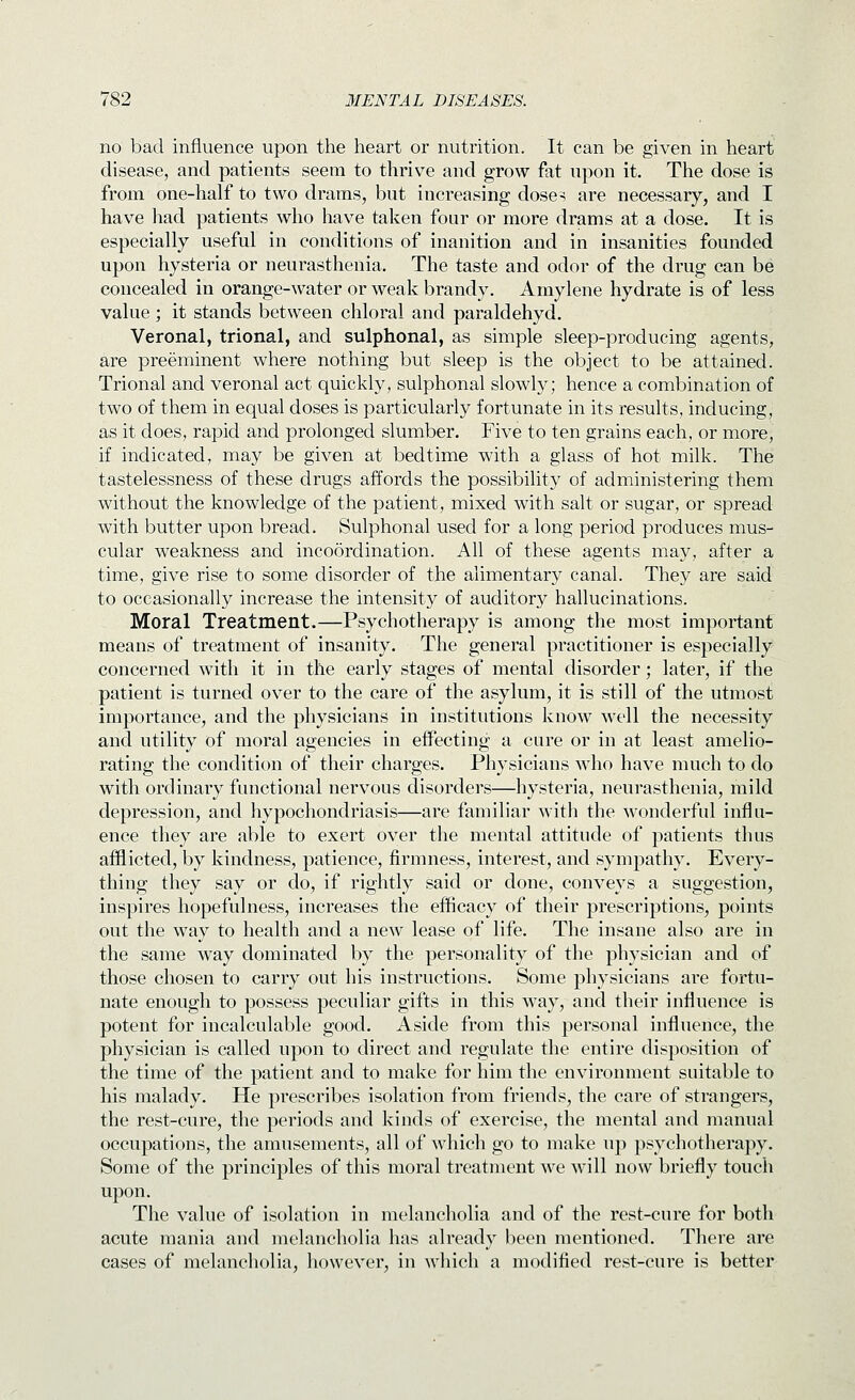 no bad influence upon the heart or nutrition. It can be given in heart disease, and patients seem to thrive and grow fat upon it. The dose is from one-half to two drams, but increasing doses are necessary, and I have had patients who have taken four or more drams at a dose. It is especially useful in conditions of inanition and in insanities founded upon hysteria or neurasthenia. The taste and odor of the drug can be concealed in orange-water or weak brandy. Amylene hydrate is of less value; it stands between chloral and paraldehyd. Veronal, trional, and sulphonal, as simple sleep-producing agents, are preeminent where nothing but sleep is the object to be attained. Trional and veronal act quickly, sulphonal slowly; hence a combination of two of them in equal doses is particularly fortunate in its results, inducing, as it does, rapid and prolonged slumber. Five to ten grains each, or more, if indicated, may be given at bedtime with a glass of hot milk. The tastelessness of these drugs affords the possibility of administering them without the knowledge of the patient, mixed with salt or sugar, or spread with butter upon bread. Sulphonal used for a long period produces mus- cular weakness and incoordination. All of these agents may, after a time, give rise to some disorder of the alimentary canal. They are said to occasionally increase the intensity of auditory hallucinations. Moral Treatment.—Psychotherapy is among the most important means of treatment of insanity. The general practitioner is especially concerned with it in the early stages of mental disorder; later, if the patient is turned over to the care of the asylum, it is still of the utmost importance, and the physicians in institutions know well the necessity and utility of moral agencies in effecting a cure or in at least amelio- rating the condition of their charges. Physicians who have much to do with ordinary functional nervous disorders—hysteria, neurasthenia, mild depression, and hypochondriasis—are familiar witli the wonderful influ- ence they are able to exert over the mental attitude of patients thus afflicted, by kindness, patience, firmness, interest, and sympathy. Every- thing they say or do, if rightly said or done, conveys a suggestion, inspires hopefulness, increases the efficacy of their prescriptions, points out the way to health and a new lease of life. The insane also are in the same way dominated by the personality of the physician and of those chosen to carry out his instructions. Some physicians are fortu- nate enough to possess peculiar gifts in this way, and their influence is potent for incalculable good. Aside from this personal influence, the physician is called upon to direct and regulate the entire disposition of the time of the patient and to make for him the environment suitable to his malady. He prescribes isolation from friends, the care of strangers, the rest-cure, the periods and kinds of exercise, the mental and manual occupations, the amusements, all of which go to make up psychotherapy. Some of the principles of this moral treatment we will now briefly touch upon. The value of isolation in melancholia and of the rest-cure for both acute mania and melancholia has already been mentioned. There are cases of melancholia, however, in which a modified rest-cui'e is better