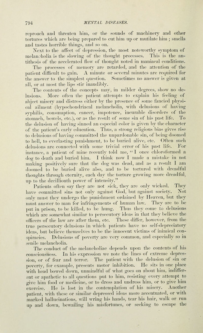 reproach and threaten him, or the sounds of machinery and other tortures which are being prepared to cut him up or mutilate him ; smells and tastes horrible things, and so on. Next to the affect of depression, the most noteworthy symptom of melancholia is the slowing of the thought processes. This is the an- tithesis of the accelerated flow of thought noted in maniacal conditions. The processes of memory are retarded, and the attention of the patient difficult to gain. A minute or several minutes are required for the answer to the simplest question. Sometimes no answer is given at all, or at most the lips stir inaudibly. The contents of the concepts may, in milder degrees, show no de- lusions. More often the patient attempts to explain his feeling of abject misery and distress either by the presence of some fancied physi- cal ailment (hypochondriacal melancholia, with delusions of having syphilis, consumption, cancer, impotence, incurable disorders of the stomach, bowels, etc.), or as the result of some sin of his past life. To the delusion of having sinned an especial color is given by the character of the patient's early education. Thus, a strong religious bias gives rise to delusions of having committed the unpardonable sin, of being doomed to hell, to everlasting punishment, to be buried alive, etc. Often such delusions are connected with some trivial error of his past life. For instance, a patient of mine recently told me,  I once chloroformed a dog to death and buried him. I think now I made a mistake in not making positively sure that the dog was dead, and as a result I am doomed to be buried alive also, and to be tortured with dreadful thoughts through eternity, each day the torture growing more dreadful^ up to the decillionth power of intensity. Patients often say they are not sick, they are only wicked. They have committed sins not only against God, but against society. Not only must they undergo the punishment ordained by Heaven, but they must answer to man for infringements of human law. They are to be put in prison, to be killed, to be hung. Thus they come to delusions which are somewhat similar to persecutory ideas in that they believe the officers of the law are after them, etc. These differ, however, from the true persecutory delusions in which patients have no self-depreciatory ideas, but believe themselves to be the innocent victims of inimical con- spiracies. Delusions of poverty are very common, and especially so in senile melancholia. The conduct of the melancholiac depends upon the contents of his consciousness. In his expression we note the lines of extreme depres- sion, or of fear and terror. The patient with the delusion of sin or poverty, for example, presents motor inhibition. He sits in one place with head bowed down, unmindful of what goes on about him, indiffer- ent or apathetic to all questions put to him, resisting every attempt to give him food or medicine, or to dress and undress him, or to give him exercise. He is lost in the contemplation of his misery. Another patient, with these or similar depressed ideas more accentuated, or with marked hallucinations, will wring his hands, tear his hair, walk or run up and down, bewailing his misfortunes, or seeking to escape the