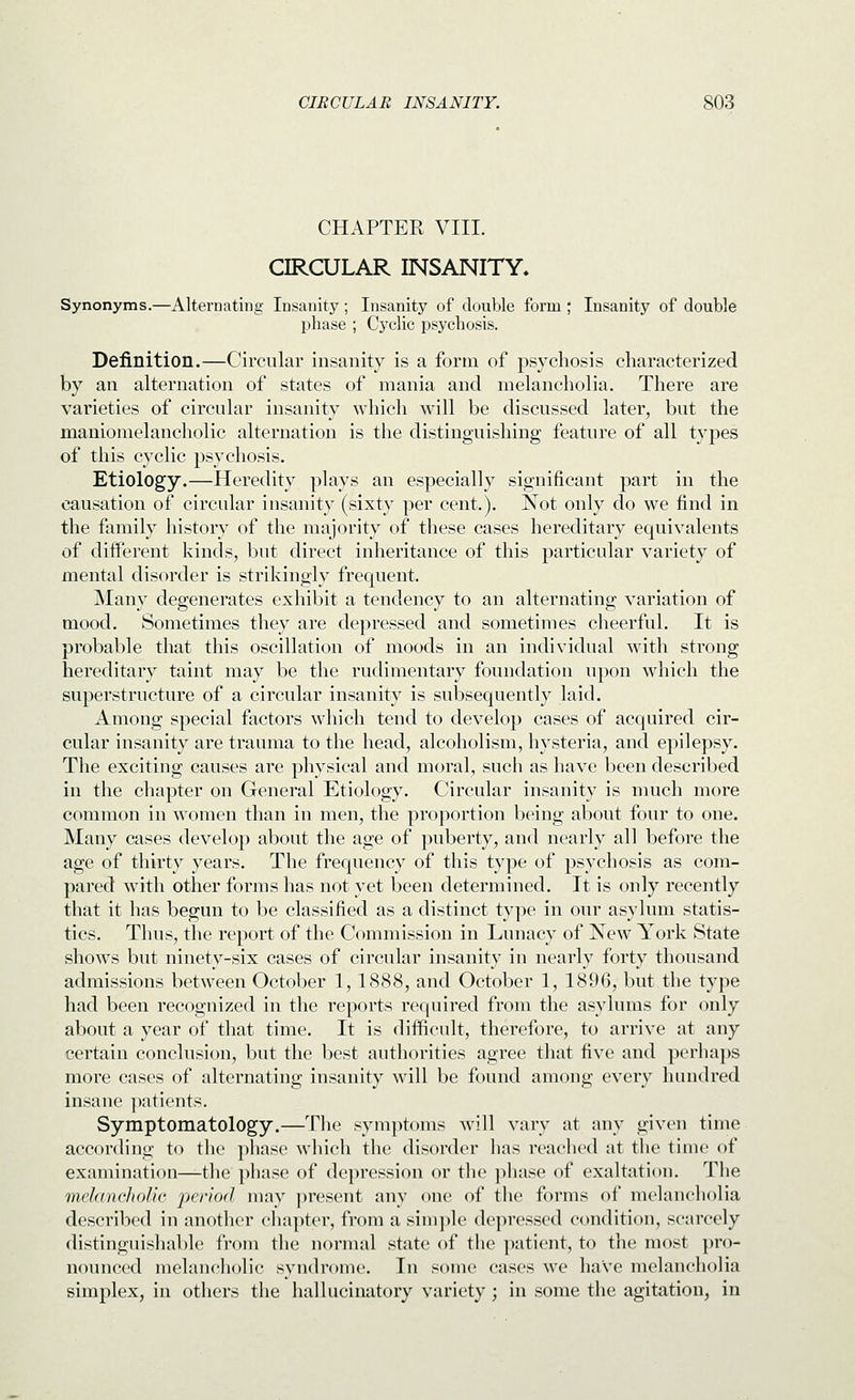 CHAPTER VIII. CIRCULAR INSANITY. Synonyms.—Alternating Insanity; Insanity of double form ; Insanity of double phase ; Cyclic psychosis. Definition.—Circular insanity is a form of psychosis characterized by an alternation of states of mania and melancholia. There are varieties of circular insanity which will be discussed later, but the maniomelancholic alternation is the distinguishing feature of all types of this cyclic psychosis. Etiology.—Heredity plays an especially significant part in the causation of circular insanity (sixty per cent.). Not only do we find in the family history of the majority of these cases hereditary equivalents of different kinds, but direct inheritance of this particular variety of mental disorder is strikingly frequent. Many degenerates exhibit a tendency to an alternating variation of mood. Sometimes they are depressed and sometimes cheerful. It is probable that this oscillation of moods in an individual with strong hereditary taint may be the rudimentary foundation upon which the superstructure of a circular insanity is subsequently laid. Among special factors which tend to develop cases of acquired cir- cular insanity are trauma to the head, alcoholism, hysteria, and epilepsy. The exciting causes are physical and moral, such as have been described in the chapter on General Etiology. Circular insanity is much more common in women than in men, the proportion being about four to one. Many cases develop about the age of puberty, and nearly all before the age of thirty years. The frequency of this type of psychosis as com- pared with other forms has not yet been determined. It is only recently that it has begun to be classified as a distinct type in our asylum statis- tics. Thus, the report of the Commission in Lunacy of New York State shows but ninety-six cases of circular insanity in nearly forty thousand admissions between October 1, 1888, and October 1, 1896, but the type had been recognized in the reports required from the asylums for only about a year of that time. It is difficult, therefore, to arrive at any certain conclusion, but the best authorities agree that five and perhaps more cases of alternating insanity will be found among every hundred insane ]intionts. Symptomatology.—The symptoms will vary at any given time according to the phase which the disorder has reached at the time of examination—the phase of depression or the phase of exaltation. The melancliolic period may present any one of the forms of melancholia described in another chapter, from a sim])le depressed condition, scarcely distinguishable from the normal state of the patient, to the most pro- nounced melancholic syndrome. In some cases we have melancholia simplex, in others the hallucinatory variety; in some the agitation, in