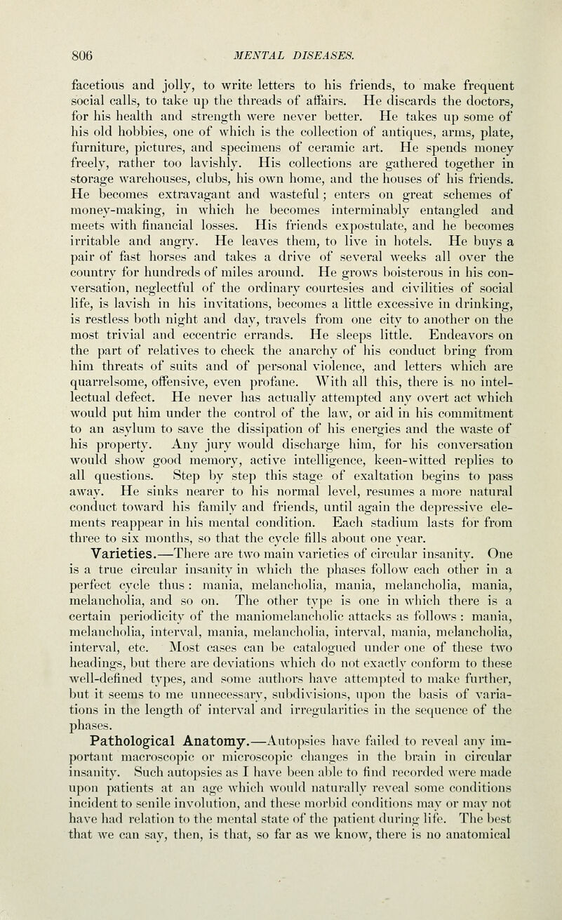 facetious and jolly, to write letters to his friends, to make frequent social calls, to take up the threads of affairs. He discards the doctors, for his health and strength were never better. He takes up some of his old hobbies, one of which is the collection of antiques, arms, plate, furniture, pictures, and specimens of ceramic art. He spends money freely, rather too lavishly. His collections are gathered together in storage warehouses, clubs, his own home, and the houses of his friends. He becomes extravagant and wasteful; enters on great schemes of money-making, in which he becomes interminably entangled and meets with financial losses. His friends expostulate, and he becomes irritable and angry. He leaves them, to live in hotels. He buys a pair of fast horses and takes a drive of several weeks all over the country for hundreds of miles around. He grows boisterous in his con- versation, neglectful of the ordinary courtesies and civilities of social life, is lavish in his invitations, becomes a little excessive in drinking, is restless both night and day, travels from one city to another on the most trivial and eccentric errands. He sleeps little. Endeavors on the part of relatives to check the anarchy of his conduct bring from him threats of suits and of personal violence, and letters which are quarrelsome, offensive, even profane. With all this, there is. no intel- lectual defect. He never has actually attempted any overt act which would put him under the control of the law, or aid in his commitment to an asylum to save the dissipation of his energies and the waste of his property. Any jury would discharge him, for his conversation would show good memory, active intelligence, keen-witted replies to all questions. Step by step this stage of exaltation begins to pass away. He sinks nearer to his normal level, resumes a more natural conduct toward his family and friends, until again the depressive ele- ments reappear in his mental condition. Each stadium lasts for from three to six months, so that the cycle fills about one year. Varieties.—There are two main varieties of circular insanity. One is a true circular insanity in which the phases follow each other in a perfect cycle thus: mania, melancholia, mania, melancholia, mania, melancholia, and so on. The other type is one in which there is a certain periodicity of the maniomelancholic attacks as follows : mania, melancholia, interval, mania, melancholia, interval, mania, melancholia, interval, etc. Most cases can be catalogued under one of these two headings, but there are deviations which do not exactly conform to these well-defined types, and some authors have attempted to make further, but it seems to me unnecessary, subdivisions, upon the basis of varia- tions in the length of interval and irregularities in the sequence of the phases. Pathological Anatomy.—Autopsies have failed to reveal any im- portant macroscopic or microscopic changes in the brain in circular insanity. Such autopsies as I have been able to find recorded were made upon patients at an age which would naturally reveal some conditions incident to senile involution, and these morbid conditions may or may not have had relation to the mental state of the patient during life. The best that we can say, then, is that, so far as we know, there is no anatomical