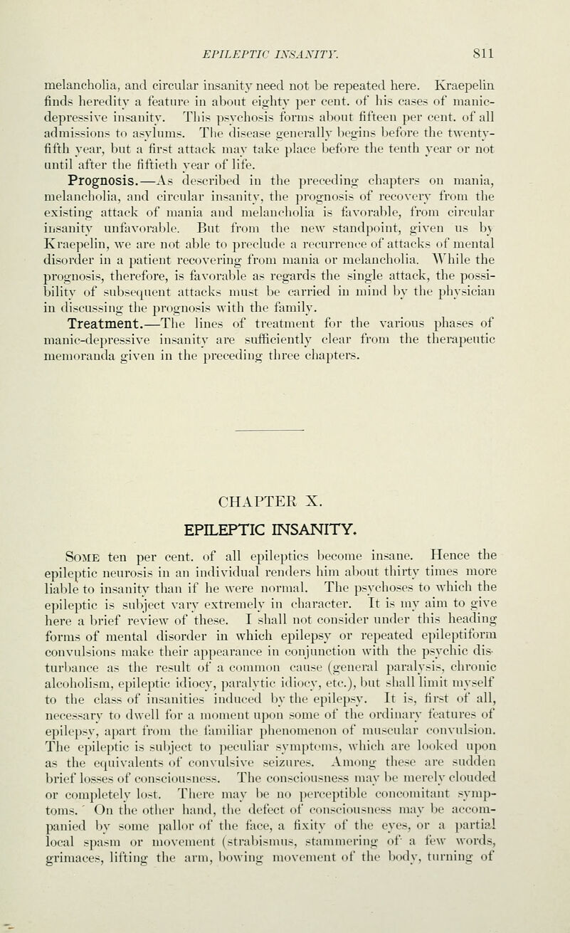 melancholia, and circular insanity need not be repeated here. Kraepelin finds heredity a feature in about eighty per cent, of his cases of manic- depressive insanity. This psychosis forms about fifteen per cent, of all admissions to asylums. The disease generally begins before the twenty- fifth year, but a first attack may take place before the tenth year or not until after the fiftieth year of life. Prognosis.—As described in the preceding chapters on mania, melancholia, and circular insanity, the prognosis of recovery from the existing attack of mania and melancholia is favorable, from circular insanity unfavorable. But from the new standpoint, given us b} Kraepelin, we are not able to preclude a recurrence of attacks of mental disorder in a patient recovering from mania or melancholia. While the prognosis, therefore, is favorable as regards the single attack, the possi- bility of subsequent attacks must be carried in mind by the physician in discussing the prognosis with the family. Treatment.—The lines of treatment for the various phases of manic-depressive insanity are sufficiently clear from the therapeutic memoranda given in the preceding three chapters. CHAPTEK X. EPILEPTIC INSANITY. Some ten per cent, of all epileptics become insane. Hence the epileptic neurosis in an individual renders him about thirty times more liable to insanity than if he were normal. The psychoses to which the epileptic is subject vary extremely in character. It is my aim to give here a brief review of these. I shall not consider under this heading forms of mental disorder in which epilepsy or repeated epileptiform convulsions make their appearance in conjunction with the psychic dis- turbance as the result of a common cause (general paralysis, chronic alcoholism, epileptic idiocy, paralytic idiocy, etc.), but shall limit myself to the class of insanities induced by the epilepsy. It is, first of all, necessary to dwell for a moment upon some of the ordinary features of epilepsy, apart from the familiar phenomenon of muscular convulsion. The epileptic is sul)ject to jieculiar symptoms, which are looked upon as the equivalents of convulsive seizures. Among these are sudden brief losses of consciousness. The consciousness may be merely clouded or completely lost. There may be no perceptible concomitant symp- toms. ' On the other hand, the defect of consciousness may be accom- panied by some pallor of the face, a fixity of the eyes, or a partial local spasm or movement (strabismus, stammering of a few words, grimaces, lifting the arm, bowing movement of the body, tiu-ning of