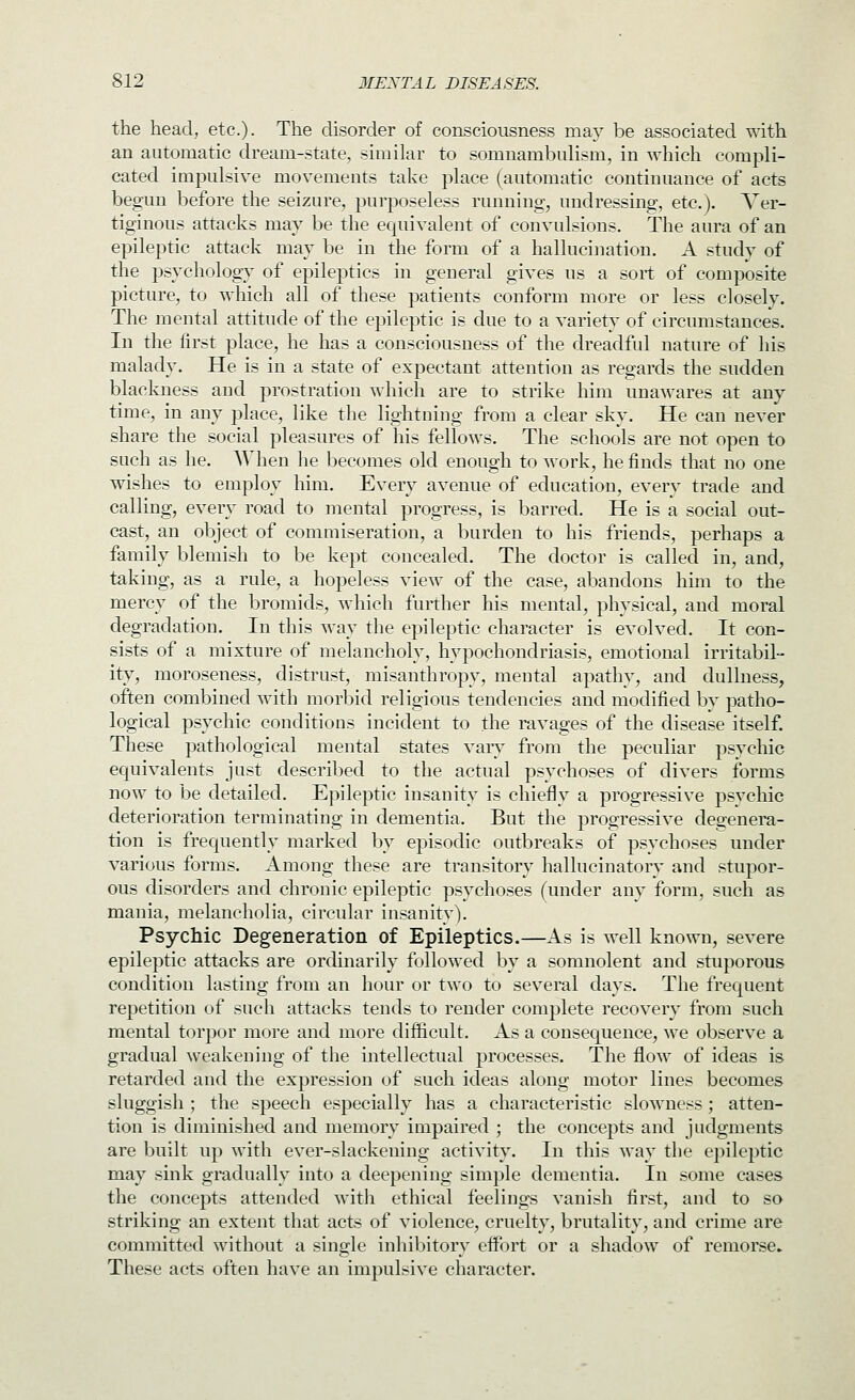 the head, etc.)- The disorder of consciousness may be associated with. an automatic dream-state, similar to somnambulism, in which compli- cated impulsive movements take place (automatic continuance of acts begun before the seizure, purposeless running, undressing, etc.). Ver- tiginous attacks may be the equivalent of convulsions. The aura of an epileptic attack may be in the form of a hallucination. A study of the psychology of epileptics in general gives us a sort of composite picture, to which all of these patients conform more or less closely. The mental attitude of the epileptic is due to a variety of circumstances. In the first place, he has a consciousness of the dreadful nature of his malady. He is in a state of expectant attention as regards the sudden blackness and prostration which are to strike him unawares at any time, in any place, like the lightning from a clear sky. He can never share the social pleasures of his fellows. The schools are not open to such as he. AVhen he becomes old enough to work, he finds that no one wishes to employ him. Every avenue of education, every trade and calling, every road to mental progress, is barred. He is a social out- cast, an object of commiseration, a burden to his friends, perhaps a family blemish to be kept concealed. The doctor is called in, and, taking, as a rule, a hopeless view of the case, abandons him to the mercy of the bromids, which further his mental, physical, and moral degradation. In this way the epileptic character is evolved. It con- sists of a mixture of melancholy, hypochondriasis, emotional irritabil- ity, moroseness, distrust, misanthropy, mental apathy, and dullness, often combined with morbid religious tendencies and modified by patho- logical psychic conditions incident to the ravages of the disease itself. These pathological mental states vaiy from the peculiar psychic equivalents just described to the actual psychoses of divers forms now to be detailed. Epileptic insanity is chiefly a progressive psychic deterioration terminating in dementia. But the progressive degenera- tion is frequently marked by episodic outbreaks of psychoses under various forms. Among these are transitory hallucinatory and stupor- ous disorders and chronic epileptic psychoses (under any form, such as mania, melancholia, circular insanity). Psychic Degeneration of Epileptics.—As is well known, severe epileptic attacks are ordinarily followed by a somnolent and stuporous condition lasting from an hour or two to several days. The frequent repetition of such attacks tends to render complete recovery from such mental torpor more and more difficult. As a consequence, we observe a gradual weakening of the intellecttial processes. The flow of ideas is retarded and the expression of such ideas along motor lines becomes sluggish ; the speech especially has a characteristic slowness; atten- tion is diminished and memory impaired ; the concepts and judgments are built up with ever-slackening activity. In this way the epileptic may sink gradually into a deepening simple dementia. In some cases the concepts attended with ethical feelings vanish first, and to so striking an extent that acts of violence, cruelty, brutality, and crime are committed without a single inhibitory effort or a shadow of remorse. These acts often have an impulsive character.