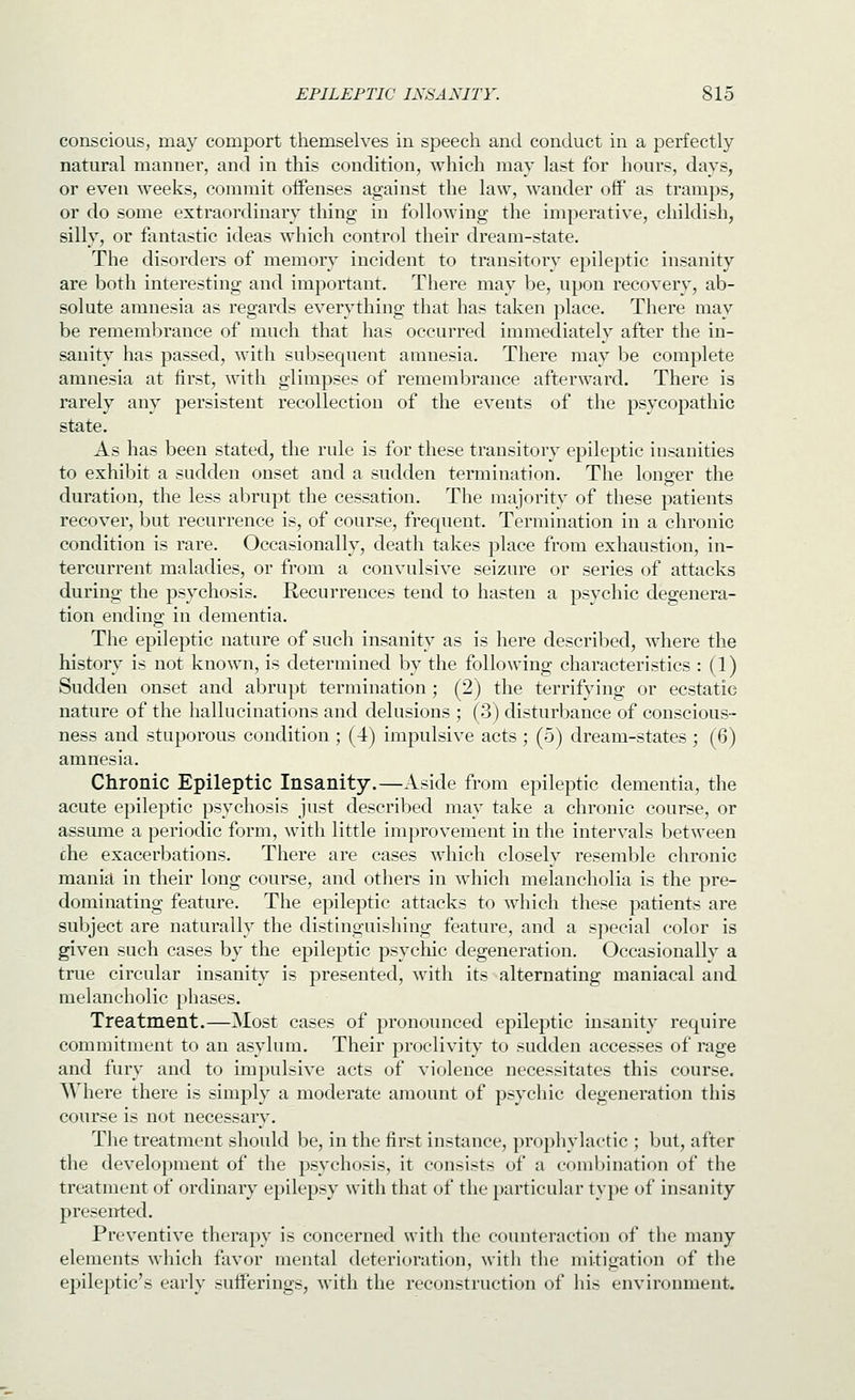 conscious, may comport themselves in speecti and conduct in a perfectly natural manner, and in this condition, which may last for hours, days, or even weeks, commit oifenses against the law, wander off as tramps, or do some extraordinary thing in following the imperative, childish, silly, or fantastic ideas which control their dream-state. The disorders of memory incident to transitory epileptic insanity are both interesting and important. There may be, upon recovery, ab- solute amnesia as regards everything that has taken place. There may be remembrance of much that has occurred immediately after the in- sanity has passed, with subsequent amnesia. There may be complete amnesia at first, with glimpses of remembrance afterward. There is rarely any persistent recollection of the events of the psycopathic state. As has been stated, the rule is for these transitory epileptic insanities to exhil^it a sudden onset and a sudden termination. The longer the duration, the less abrupt the cessation. The majority of these patients recover, but recurrence is, of course, frequent. Termination in a chronic condition is rare. Occasionally, death takes place from exhaustion, in- tercurrent maladies, or from a convulsive seizure or series of attacks during the psychosis. Recurrences tend to hasten a psychic degenera- tion ending in dementia. The epileptic nature of such insanity as is here described, where the history is not known, is determined by the following characteristics : (1) Sudden onset and abrupt termination; (2) the terrifying or ecstatic nature of the hallucinations and delusions ; (3) disturbance of conscious- ness and stuporous condition ; (4) impulsive acts ; (5) dream-states ; (6) amnesia. Chronic Epileptic Insanity.—Aside from epileptic dementia, the acute epileptic psychosis just described may take a chronic course, or assume a periodic form, with little improvement in the intervals between che exacerbations. There are cases which closely resemble chronic mania in their long course, and others in which melancholia is the pre- dominating feature. The epileptic attacks to which these patients are subject are naturally the distinguishing feature, and a s]>ecial color is given such cases by the epileptic psychic degeneration. Occasionally a true circular insanit}^ is presented, with its alternating maniacal and melancholic phases. Treatment.—Most cases of pronounced epileptic insanity require commitment to an asylum. Their proclivity to sudden accesses of rage and fury and to impulsive acts of violence necessitates this course. Where there is simply a moderate amount of psychic degeneration this course is not necessary. The treatment should be, in the first instance, prophylactic ; but, after the development of the psychosis, it consists of a combination of the treatment of ordinary epilepsy with that of the particular type of insanity presented. Preventive therapy is concerned with the counteraction of the many elements which favor mental deterioration, with the mitigation of the epileptic's early sufferings, Avitli the reconstruction of his environment.