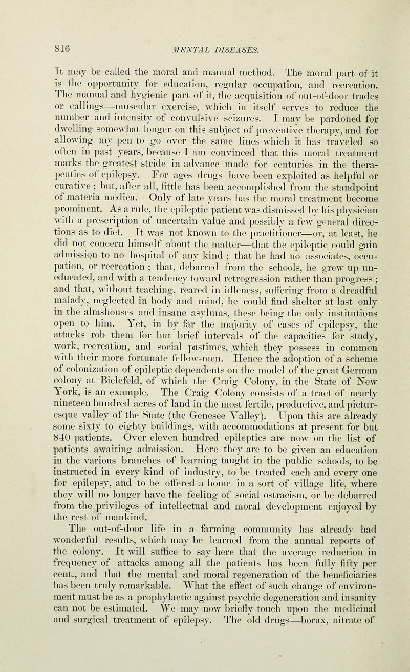 It may be called the moral and manual method. The moral part of it is the opportunity for education, regular occupation, and recreation. The manual and hygienic part of it, the acquisition of out-of-door trades or callings—muscular exercise, which in itself serves to reduce the number and intensity of convulsive seizures. I may be pardoned for dwelling somewhat longer on this subject of preventive therapy, and for allowing my pen to go over the same lines which it has traveled so often in past years, because I am convinced that this moral treatment marks the greatest stride in advance made for centuries in the thera- peutics of epilepsy. For ages drugs have been exploited as helpful or curative ; but, after all, little has been accomplished from the standpoint of materia medica. Only of late years has the moral treatment become prominent. As a rule, the epileptic patient was dismissed by his physician with a prescription of uncertain value and possibly a few general direc- tions as to diet. It was not known to the practitioner—or, at least, he did not concern himself about the matter—that the epileptic could gain admission to no hospital of any kind ; that he had no associates, occu- pation, or recreation ; that, debarred from the schools, he grew up un- educated, and with a tendency toward retrogression rather than progress ; and that, without teaching, reared in idleness, suffering from a dreadful malady, neglected in body and mind, he could find shelter at last only in the almshouses and insane asylums, these being the only institutions open to him. Yet, in by far the majority of cases of epilepsy, the attacks rob them for but brief intervals of the capacities for study, work, recreation, and social pastimes, which they possess in common with their more fortunate fellow-men. Hence the adoption of a scheme of colonization of epileptic dependents on the model of the great German colony at Bielefeld, of which the Craig Colony, in the State of New York, is an example. The Craig Colony consists of a tract of nearly nineteen hundred acres of land in the most fertile, productive, and pictur- esque valley of the State (the Genesee Valley). Upon this are already some sixty to eighty buildings^ with accommodations at present for but 840 patients. Over eleven hundred epileptics are now on the list of patients awaiting admission. Here they are to be given an education in the various branches of learning taught in the public schools, to be instructed in every kind of industry, to be treated each and every one for epilepsy, and to be offered a home in a sort of village life, where they will no longer have the feeling of social ostracism, or be debarred from the privileges of intellectual and moral development enjoyed by the rest of mankind. The out-of-door life in a farming community has already had wonderful results, which may be learned from the annual reports of the colony. It will suffice to say here that the average reduction in frequency of attacks among all the patients has been fully fifty per cent., and that the mental and moral regeneration of the beneficiaries has been truly remarkable. What the effect of such change of environ- ment must be as a prophylactic against psychic degeneration and insanity can not be estimated. We may now briefiy touch upon the medicinal and surgical treatment of epilepsy. Tlie old drugs—borax, nitrate of