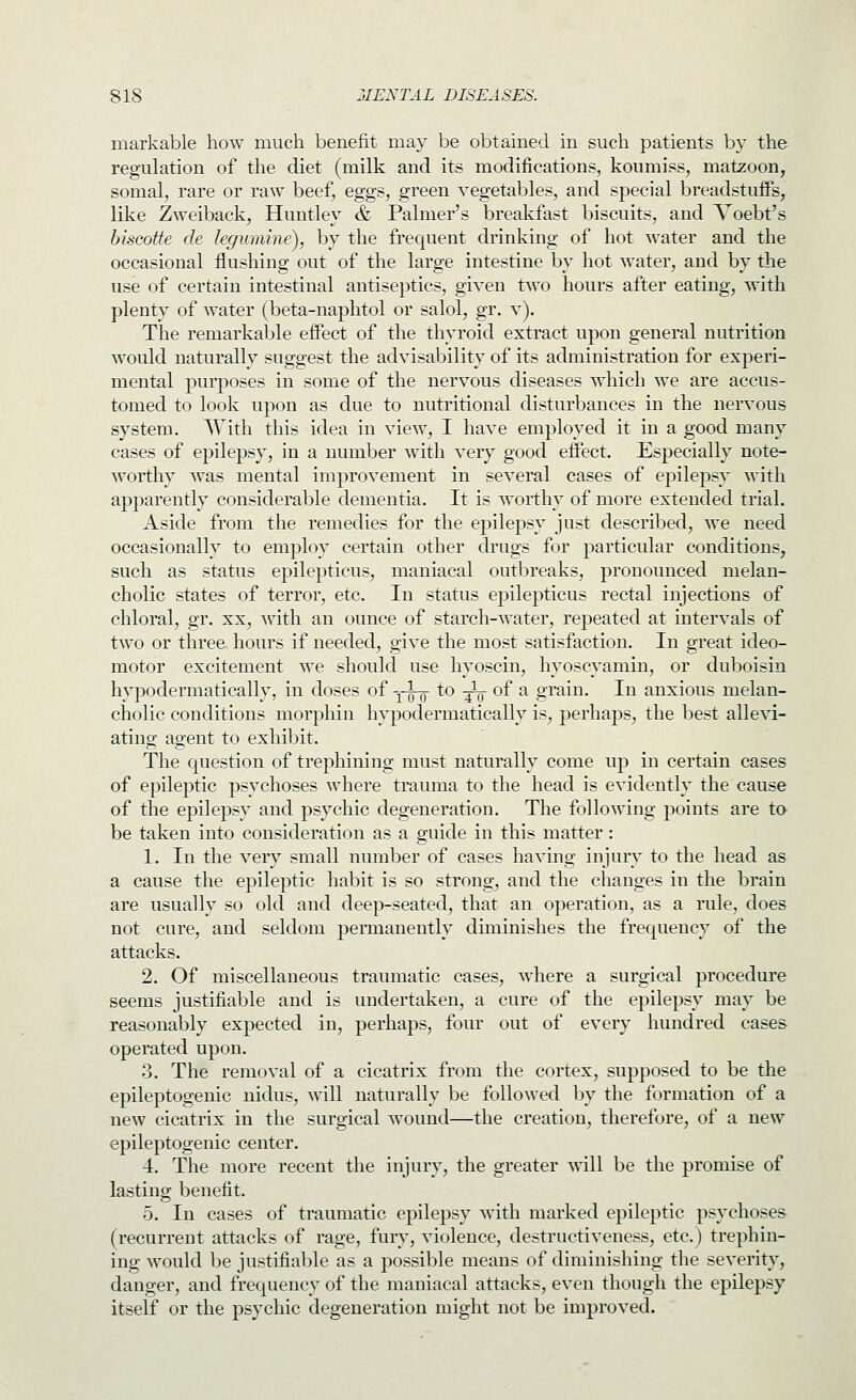 markable how much benefit may be obtained in such patients by the regulation of the diet (milk and its modifications, koumiss, matzoon, somal, rare or raw beef, eggs, green vegetables, and special breadstuffs, like Zweiback, Huntley & Palmer's breakfast biscuits, and Voebt's biscotte de legumine), by the frecjuent drinking of hot water and the occasional flushing out of the large intestine by hot water, and by the use of certain intestinal antiseptics, given tAvo hours after eating, with plenty of water (beta-naphtol or salol, gr. v). The remarkable effect of the thyroid extract upon general nutrition would naturally suggest the advisability of its administration for experi- mental purposes in some of the nervous diseases which we are accus- tomed to look upon as due to nutritional disturbances in the ner\ous system. With this idea in view, I have employed it in a good many cases of epilepsy, in a number with very good eifect. Especially note- worthy was mental improvement in several cases of epilepsy with apparently considerable dementia. It is worthy of more extended trial. Aside from the remedies for the epilepsy just described, we need occasionally to employ certain other drugs for particular conditions, such as status epilepticus, maniacal outbreaks, pronounced melan- cholic states of terror, etc. In status epilepticus rectal injections of chloral, gr. xx, with an ounce of starch-water, repeated at intervals of two or three hours if needed, give the most satisfaction. In great ideo- motor excitement we should use liyoscin, hyoscyamin, or duboisin hypodermatically, in doses of y^ to ^ of a grain. In anxious melan- cholic conditions morphin hypodermatically is, perhaps, the best allevi- ating agent to exhibit. The question of trephining must naturally come up in certain cases of epileptic psychoses where trauma to the head is evidently the cause of the epilepsy and psychic degeneration. The following points are to be taken into consideration as a guide in this matter : 1. In the very small number of cases having injury to the head as a cause the epileptic habit is so strong, and the changes in the brain are usually so old and deep-seated, that an operation, as a rule, does not cure, and seldom permanently diminishes the frequency of the attacks. 2. Of miscellaneous traumatic cases, where a surgical procedure seems justifiable and is undertaken, a cure of the epilepsy may be reasonably expected in, perhaps, four out of every hundred cases- operated upon. 3. The removal of a cicatrix from the cortex, supposed to be the epileptogenic nidus, will naturally be followed by the formation of a new cicatrix in the surgical wound—the creation, therefore, of a new epileptogenic center. 4. The more recent the injury, the greater will be the promise of lasting benefit. 5. In cases of traumatic epilepsy with marked epileptic psychoses (recurrent attacks of rage, fury, violence, destructiveness, etc.) trephin- ing would be justifiable as a possible means of diminishing the severity, danger, and frequency of the maniacal attacks, even thougli the epilepsy itself or the psychic degeneration might not be improved.