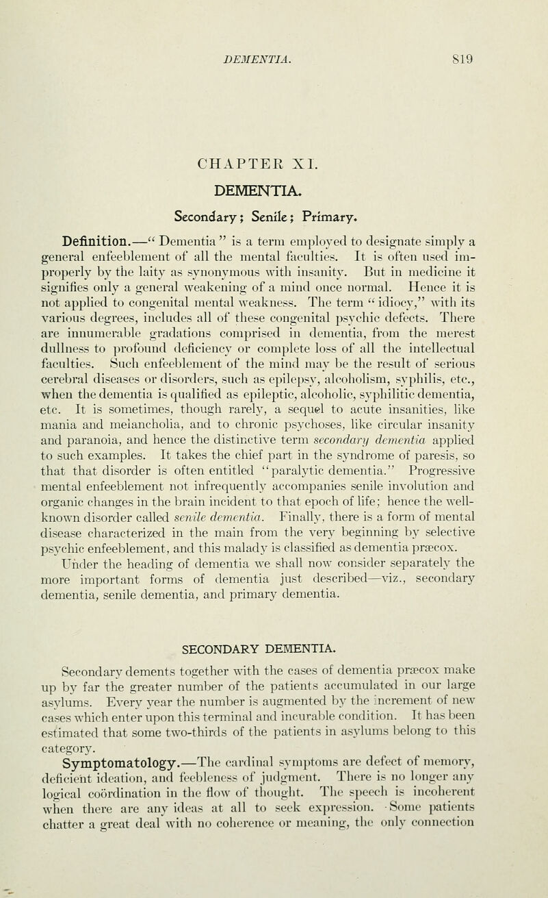 CHAPTER XL DEMENTIA. Secondary; Senile; Primary. Definition.— Dementia  is a term employed to designate simply a general enfeeblement of all the mental faculties. It is often used im- properly by tlie laity as synonymous with insanity. But in medicine it signifies only a general weakening of a mind once normal. Hence it is not applied to congenital mental weakness. The term  idiocy, with its various degrees, includes all of these congenital psychic defects. There are innumerable gradations comprised in dementia, from the merest dullness to profound deficiency or complete loss of all the intellectual faculties. Such enfeeblement of the mind may be the result of serious cerebral diseases or disorders, such as epilepsy, alcoholism, syphilis, etc., when the dementia is qualified as epileptic, alcoholic, syphilitic dementia, etc. It is sometimes, though rarely, a sequel to acute insanities, like mania and melancholia, and to chronic psychoses, like circular insanity and paranoia, and hence the distinctive term secondary dementia applied to such examples. It takes the chief part in the syndrome of paresis, so that that disorder is often entitled paralytic dementia. Progressive mental enfeeblement not infrequently accompanies senile involution and organic changes in the brain incident to that epoch of life; hence the well- known disorder called senile dementia. Finally, there is a form of mental disease characterized in the main from the very beginning by selective psychic enfeeblement, and this malady is classified as dementia prsecox. Under the heading of dementia we shall now consider separately the more important forms of dementia just described—viz., secondary dementia, senile dementia, and primary dementia. SECONDARY DEMENTIA. Secondary dements together with the cases of dementia prsecox make up by far the greater number of the patients accumulated in our large asylums. Every year the number is augmented by the increment of new cases which enter upon this terminal and incurable condition. It has been estimated that some two-thirds of the patients in asylums belong to this category. Symptomatology.—The cardinal symptoms are defect of memory, deficient ideation, and feebleness of judgment. There is no longer any logical coordination in the flow of thought. The speech is incoherent when there are any ideas at all to seek expression. -Some patients chatter a great deal with no coherence or meaning, the only connection