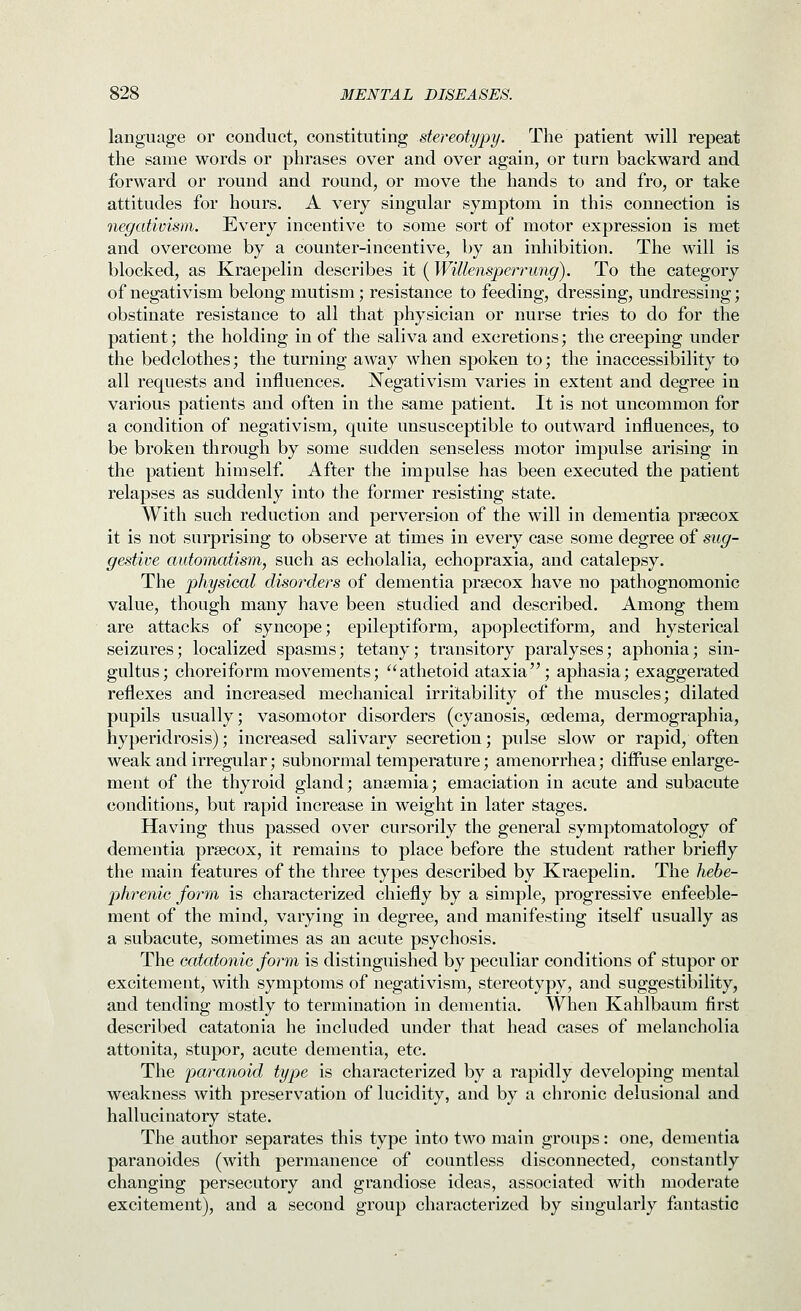 language or conduct, constituting stereotypy. The patient will repeat the same words or phrases over and over again, or turn backward and forward or round and round, or move the hands to and fro, or take attitudes for hours. A very singular symptom in this connection is negativism. Every incentive to some sort of motor expression is met and overcome by a counter-incentive, by an inhibition. The will is blocked, as Kraepelin describes it (Willensperrung). To the category of negativism belong mutism; resistance to feeding, dressing, undressing; obstinate resistance to all that physician or nurse tries to do for the patient; the holding in of the saliva and excretions; the creeping under the bedclothes; the turning away when spoken to; the inaccessibility to all requests and influences. Negativism varies in extent and degree in various patients and often in the same patient. It is not uncommon for a condition of negativism, quite unsusceptible to outward influences, to be broken through by some sudden senseless motor impulse arising in the patient himself. After the impulse has been executed the patient relapses as suddenly into the former resisting state. With such reduction and perversion of the will in dementia prsecox it is not surprising to observe at times in every case some degree of sug- gestive automatism, such as echolalia, echopraxia, and catalepsy. The physical disorders of dementia prsecox have no pathognomonic value, though many have been studied and described. Among them are attacks of syncope; epileptiform, apoplectiform, and hysterical seizures; localized spasms; tetany; transitory paralyses; aphonia; sin- gultus; choreiform movements; athetoid ataxia; aphasia; exaggerated reflexes and increased mechanical irritability of the muscles; dilated pupils usually; vasomotor disorders (cyanosis, oedema, dermographia, hyperidrosis); increased salivary secretion; pulse slow or rapid, often weak and irregular; subnormal temperature; amenorrhea; diffuse enlarge- ment of the thyroid gland; anaemia; emaciation in acute and subacute conditions, but rapid increase in weight in later stages. Having thus passed over cursorily the general symptomatology of dementia prsecox, it remains to place before the student rather briefly the main features of the three types described by Kraepelin. The hebe- phrenic form is characterized chiefly by a simple, progressive enfeeble- ment of the mind, varying in degree, and manifesting itself usually as a subacute, sometimes as an acute psychosis. The catatonic form is distinguished by peculiar conditions of stupor or excitement, with symptoms of negativism, stereotypy, and suggestibility, and tending mostly to termination in dementia. When Kahlbaum first described catatonia he included under that head cases of melancholia attonita, stupor, acute dementia, etc. The paranoid type is characterized by a rapidly developing mental weakness with preservation of lucidity, and by a chronic delusional and hallucinatory state. The author separates this type into two main groups: one, dementia paranoides (with permanence of countless disconnected, constantly changing persecutory and grandiose ideas, associated with moderate excitement), and a second group characterized by singularly fantastic