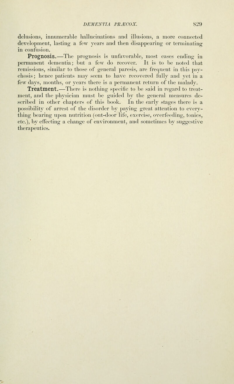 delusions, innumerable hallucinations and illusions, a more connected development, lasting a few years and then disappearing or terminating in confusion. Prognosis.—The prognosis is unfavorable, most cases ending in permanent dementia; but a few do recover. It is to be noted that remissions, similar to those of general paresis, are frequent in this psy- chosis ; hence patients may seem to have recovered fully and yet in a few days, months, or years there is a permanent return of the malady. Treatment.—There is nothing specific to be said in regard to treat- ment, and the physician must be guided by the general measures de- scribed in other chapters of this book. In the early stages there is a possibility of arrest of the disorder by paying great attention to every- thing bearing upon nutrition (out-door life, exercise, overfeeding, tonics, etc.), by effecting a change of environment, and sometimes by suggestive therapeutics.