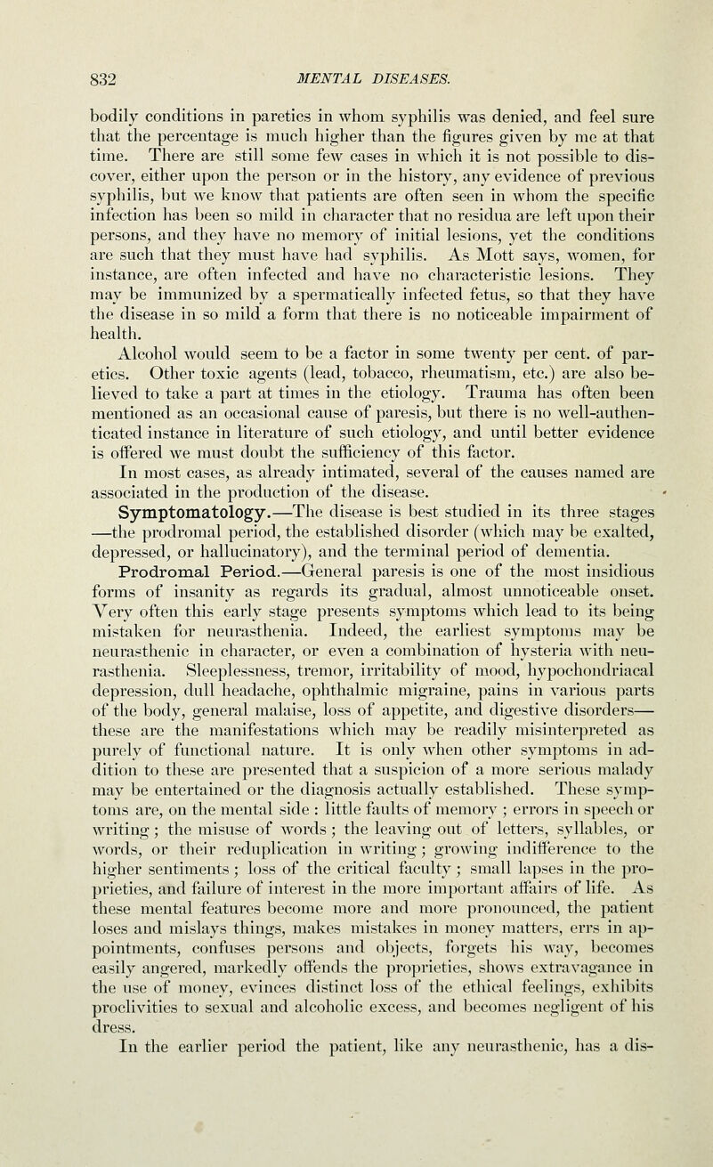 bodily conditions in paretics in whom syphilis was denied, and feel sure that the percentage is much higher than the figures given by me at that time. There are still some few cases in which it is not possible to dis- cover, either upon the person or in the history, any evidence of previous syphilis, but we know that patients are often seen in whom the specific infection has been so mild in character that no residua are left upon their persons, and they have no memory of initial lesions, yet the conditions are such that they must have had syphilis. As Mott says, women, for instance, are often infected and have no characteristic lesions. They may be immunized by a spermatically infected fetus, so that they have the disease in so mild a form that there is no noticeable impairment of health. Alcohol would seem to be a factor in some twenty per cent, of par- etics. Other toxic agents (lead, tobacco, rheumatism, etc.) are also be- lieved to take a part at times in the etiology. Trauma has often been mentioned as an occasional cause of paresis, but there is no well-authen- ticated instance in literature of such etiology, and until better evidence is offered we must doubt the sufficiency of this factor. In most cases, as already intimated, several of the causes named are associated in the production of the disease. Symptomatology.—The disease is best studied in its three stages —the prodromal period, the established disorder (which may be exalted, depressed, or hallucinatory), and the terminal period of dementia. Prodromal Period.—General paresis is one of the most insidious forms of insanity as regards its gradual, almost unnoticeable onset. Very often this early stage presents symptoms which lead to its being mistaken for neurasthenia. Indeed, the earliest symptoms may be neurasthenic in character, or even a combination of hysteria with neu- rasthenia. Sleeplessness, tremor, irritability of mood, hypochondriacal depression, dull headache, ophthalmic migraine, pains in various parts of the body, general malaise, loss of appetite, and digestive disorders— these are the manifestations which may be readily misinterpreted as purely of functional nature. It is only when other symptoms in ad- dition to these are presented that a suspicion of a more serious malady may be entertained or the diagnosis actually established. These symp- toms are, on the mental side : little faults of memory ; errors in speech or writing; the misuse of words; the leaving out of letters, syllables, or words, or their reduplication in writing; growing indifference to the higher sentiments ; loss of the critical faculty ; small lapses in the pro- prieties, and failure of interest in the more important affairs of life. As these mental features become more and more pronounced, the patient loses and mislays things, makes mistakes in money matters, errs in ap- pointments, confuses persons and objects, forgets his way, becomes easily angered, markedly offends the proprieties, shows extravagance in the use of money, evinces distinct loss of the ethical feelings, exhibits proclivities to sexual and alcoholic excess, and becomes negligent of his dress. In the earlier period the patient, like any neurasthenic, has a dis-