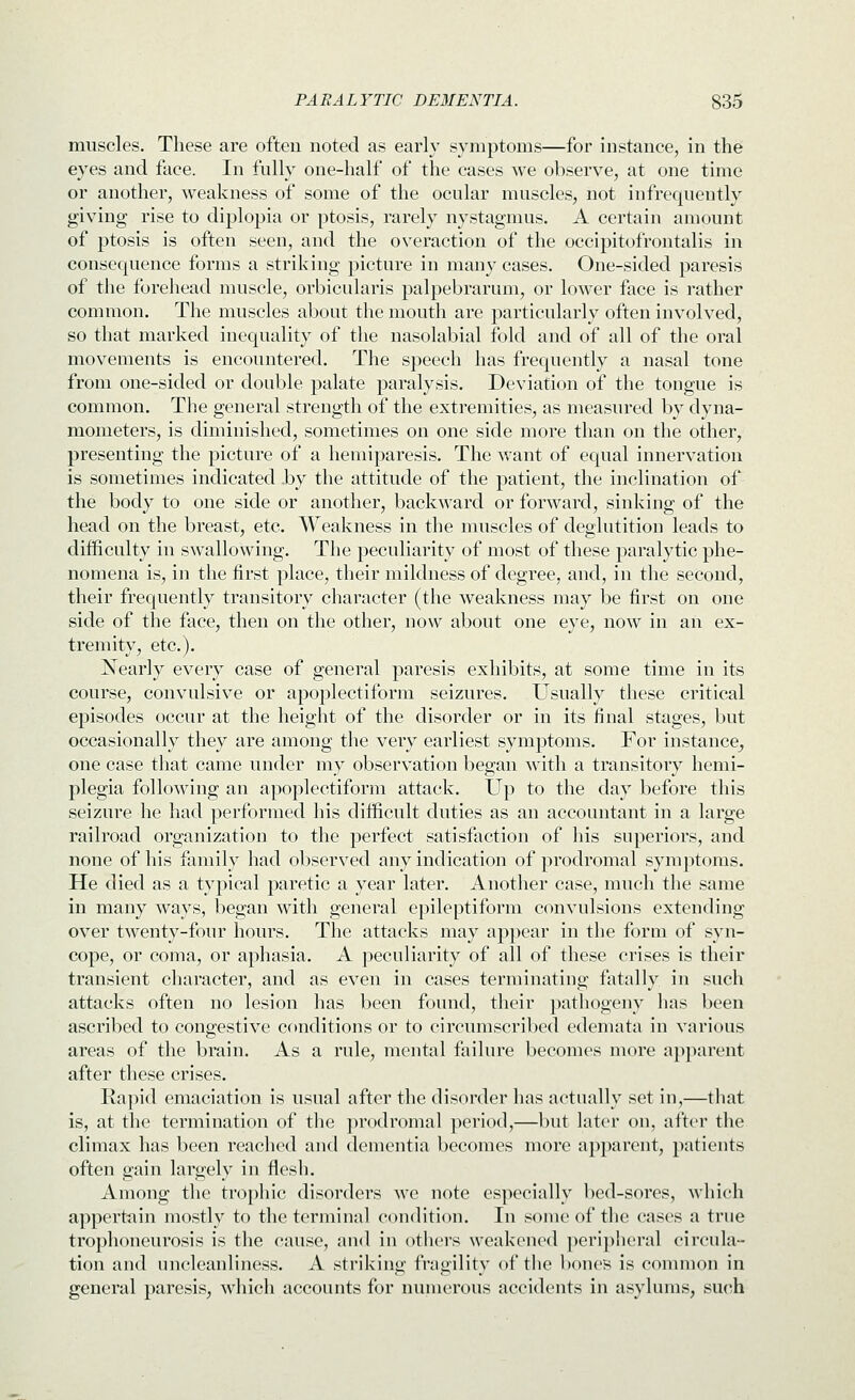muscles. These are often noted as early symptoms—for instance, in the eyes and face. In fully one-half of the cases we observe, at one time or another, weakness of some of the ocular muscles, not infrequently giving rise to diplopia or ptosis, rarely nystagmus. A certain amount of ptosis is often seen, and the overaction of the occipitofrontalis in consequence forms a striking picture in many cases. One-sided paresis of the forehead muscle, orbicularis palpebrarum, or lower face is rather common. The muscles about the mouth are particularly often involved, so that marked inequality of the nasolabial fold and of all of the oral movements is encountered. The speech has frequently a nasal tone from one-sided or double palate paralysis. Deviation of the tongue is common. The general strength of the extremities, as measured by dyna- mometers, is diminished, sometimes on one side more than on the other, presenting the picture of a hemiparesis. The want of equal innervation is sometimes indicated .by the attitude of the patient, the inclination of the body to one side or another, backward or forward, sinking of the head on the breast, etc. Weakness in the muscles of deglutition leads to difficulty in swallowing. The peculiarity of most of these paralytic phe- nomena is, in the first place, their mildness of degree, and, in the second, their frequently transitory character (the weakness may be first on one side of the face, then on the other, now about one eye, now in an ex- tremity, etc.). Nearly every case of general paresis exhibits, at some time in its course, convulsive or apoplectiform seizures. Usually these critical episodes occur at the height of the disorder or in its final stages, but occasionally they are among the very earliest symptoms. For instance^ one case that came under my observation began with a transitoiy hemi- plegia following an apoplectiform attack. Up to the day before this seizure he had performed his difficult duties as an accountant in a large railroad organization to the perfect satisfaction of his superiors, and none of his family had observed any indication of prodromal symptoms. He died as a typical paretic a year later. Another case, much the same in many ways, began with general epileptiform convulsions extending over twenty-four hours. The attacks may appear in the form of syn- cope, or coma, or aphasia. A peculiarity of all of these crises is their transient character, and as even in cases terminating fatally in such attacks often no lesion has been found, their |)athogeny has been ascribed to congestive conditions or to circumscribed edemata in various areas of the brain. As a rule, mental failure becomes more apparent after these crises. Rapid emaciation is usual after the disorder has actually set in,—that is, at the termination of tlie prodromal period,—but later on, after the climax has been reached and dementia becomes more apparent, patients often gain largely in fiesh. Among the trophic disorders we note especially bed-sores, which apperttiin mostly to the terminal condition. In some of tlie cases a true trophoneurosis is the cause, and in others weakened perij)heral circula- tion and uncleanliness. A striking fragility of the bones is common in general paresis, which accounts for nunuTous accidents in asylums, such