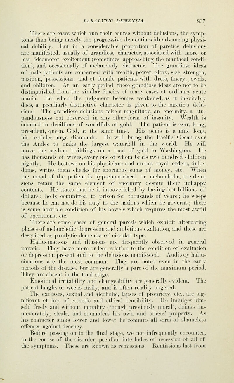 There are cases which run their coarse without delusions, the symp- toms then being merely the progressive dementia with advancing physi- cal debility. But in a considerable proportion of paretics delusions are manifested, usually of grandiose character, associated with more or less ideomotor excitement (sometimes approaching the maniacal condi- tion), and occasionally of melancholy character. The grandiose ideas of male patients are concerned M-ith wealth, power, glory, size, strength, position, possessions, and of female patients with dress, finery, jewels, and children. At an early period these grandiose ideas are not to be distinguished from the similar fancies of many cases of ordinary acute mania. But when the judgment becomes weakened, as it inevitably does, a peculiarly distinctive character is given to the paretic's delu- sions. The grandiose delusions take a magnitude, an enormity, a stu- pendousness not observed in any other form of insanity. Wealth is counted in decillions of worldfuls of gold. The patient is czar, king, president, cpieen, God, at the same time. His penis is a mile long, his testicles large diamonds. He will bring the Pacific Ocean over the Andes to make the largest waterfall in the world. He will move the asylum buildings on a road of gold to Washington. He has thousands of wives, every one of whom bears two hundred children niglitly. He bestows on his physicians and nurses royal orders, duke- doms, writes them checks for enormous sums of money, etc. When the mood of the patient is hypochondriacal or melancholic, the delu- sions retain the same element of enormity despite their unhappy contents. He states that he is iuipoverished by having lost billions of dollars ; he is committed to prison for thousands of years; he Aveeps because he can not do his duty to the nations which he governs; there is some horrible condition of his bowels which requires the most awful of operations, etc. There are some cases of general paresis which exhibit alternating phases of melancholic depression and ambitious exaltation, and these are described as paralytic dementia of circular type. Hallucinations and illusions are frequently observed in general paresis. They have more or less relation to tlie condition of exaltation or depression present and to the delusions manifested. Auditory halhi- cinations are the most common. They are noted even in the early periods of the disease, but are generally a part of the maximum period. They are absent in the final stage. Emotional irritability and changeability are generally evident. The patient laughs or weeps easily, and is often readily angered. The excesses, sexual and alcoholic, lapses of propriety, etc., are sig- nificant of loss of esthetic and ethical sensibility. He indulges liim- self freely and without morality (though previously moral), drinks im- moderately, steals, and squanders his own and others' property. As his character sinks lower and lower he commits all sorts of shameless offenses against decency. Before passing on to the final stage, we not infrequently encounter, in the course of the disorder, peculiar interludes of recession of all of the symptoms. These are known as remissions. Remissions last from