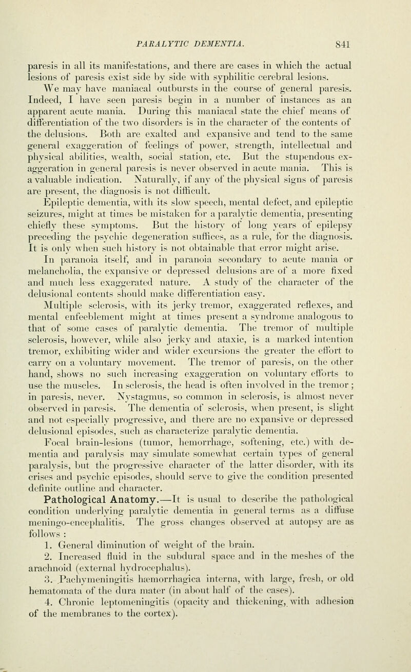 paresis in all its manifestations, and there are cases in which the actual lesions of paresis exist side by side with syphilitic cerebral lesions. We may have maniacal outbursts in the course of general paresis. Indeed, I have seen paresis begin in a number of instances as an apparent acute mania. During this maniacal state the chief means of differentiation of the two disorders is in the character of the contents of the delusions. Both are exalted and expansive and tend to the same general exaggeration of feelings of power, strength, intellectual and physical abilities, wealth, social station, etc. But the stupendous ex- aggeration in general paresis is never observed in acute mania. This is a valuable indication. Naturally, if any of the physical signs of paresis are present, the diagnosis is not difficult. Epileptic dementia, with its slow speech, mental defect, and epileptic seizures, might at times be mistaken for a paralytic dementia, presenting chiefly these symptoms. But the history of long years of epilepsy preceding the psychic degeneration suffices, as a rule, for the diagnosis. It is only when such history is not obtainable that error might arise. In paranoia itself, and in paranoia secondary to acute mania or melancholia, the expansive or depressed delusions are of a more fixed and much less exaggerated nature. A study of the character of the delusional contents should make differentiation easy. Multiple sclerosis, with its jerky tremor, exaggerated reflexes, and mental enfeeblement might at times present a syndrome analogous to that of some cases of paralytic dementia. The tremor of multiple sclerosis, however, while also jerky and ataxic, is a marked intention tremor, exhibiting wider and wider excursions the greater the effort to carry on a voluntary movement. The tremor of paresis, on the other hand, shows no such increasing exaggeration on voluntary efforts to use the muscles. In sclerosis, the head is often involved in the tremor; in paresis, never. Nystagmus, so common in sclerosis, is almost never observed in paresis. The dementia of sclerosis, when present, is slight and not especially progressive, and there are no expansive or depressed delusional episodes, such as characterize paralytic dementia. Focal brain-lesions (tumor, hemorrhage, softening, etc.) with de- mentia and paralysis may simulate somewhat certain types of general paralysis, but the progressive character of the latter disorder, with its crises and psychic episodes, should serve to give the condition presented definite outline and character. Pathological Anatomy.—It is usual to describe the pathological condition underlying paralytic dementia in general terms as a diffiise meningo-encephalitis. The gross changes observed at autopsy are as follows : 1. General diminution of weight of the brain. 2. Increased fluid in tlie subdural space and in the meshes of the arachnoid (external hydrocephalus). 3. Pachymeningitis hajmorrhagica interna, with large, fresh, or old hematomata of the dura mater (in about half of the cases). 4. Chronic leptomeningitis (opacity and thickening, with adhesion of the membranes to the cortex).