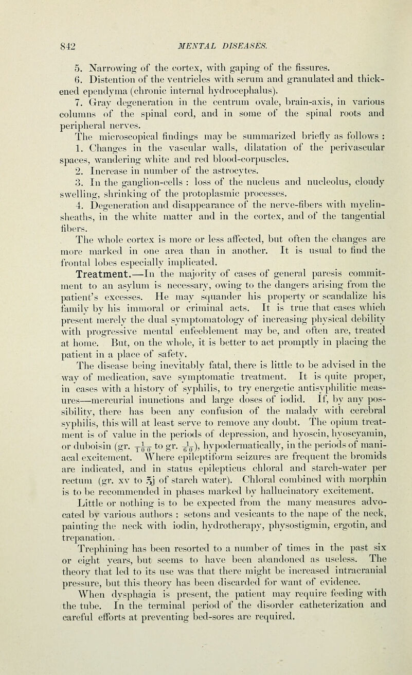 5. Narrowing of the cortex, with gaping of the fissures. 6. Distention of the ventricles with serLim and granulated and thick- ened ependynia (chronic internal hydrocephalus). 7. Gray degeneration in the centrum ovale, brain-axis, in various columns of the spinal cord, and in some of the spinal roots and peripheral nerves. The microscopical findings may be summarized briefly as follows : 1. Changes in the vascular walls, dilatation of the perivascular spaces, wandering white and red blood-corpuscles. 2. Increase in number of the astrocytes. 3. In the ganglion-cells : loss of the nucleus and nucleolus, cloudy swelling, shrinking of the protoplasmic processes. 4. Degeneration and disappearance of the nerve-fibers with myelin- sheaths, in the white matter and in the cortex, and of the tangential fibers. The whole cortex is more or less affected, but often the changes are more marked in one area than in another. It is usual to find the frontal lobes especially implicated. Treatment.—In the majority of cases of general paresis commit- ment to an asylum is necessary, owing to the dangers arising from the patient's excesses. He may squander his property or scandalize his family by his immoral or criminal acts. It is true that cases which present merely the dual symptomatology of increasing physical debility with progressive mental enfeeblement may be, and often are, treated at home. But, on the whole, it is better to act promptly in placing the patient in a place of safety. The disease being inevitably fatal, there is little to be advised in the way of medication, save symptomatic treatment. It is quite proper, in cases with a history of syphilis, to try energetic antisyphilitic meas- ures—mercurial inunctions and large doses of iodid. If, by any pos- sibility, there has been any confusion of the malady with cerebral syphilis, this will at least serve to remove any doubt. The opium treat- ment is of value in the periods of depression, and hyoscin, hyoscyaniin, or duboisin (gr. y^^- to gr. gL), hypodermatically, in the periods of mani- acal excitement. Where epileptiform seizures are frequent the bromids are indicated, and in status epilepticus chloral and starch-water per rectum (gr. xv to .5J of starch water). Chloral combined with morphin is to be recommended in phases marked by hallucinatory excitement. Little or nothing is to be expected from the many measures advo- cated by various authors : setons and vesicants to the nape of the neck, painting the neck with iodin, hydrotherapy, physostigmin, ergotin, and trepanation. Trephining has been resorted to a number of times in the past six or eight years, but seems to have been abandoned as useless. The theory that led to its use was that there might be increased intracranial pressure, but this theory has been discarded for want of evidence. When dysphagia is present, the patient may require feeding with the tube. In the terminal period of the disorder catheterization and careful efforts at preventing bed-sores are required.