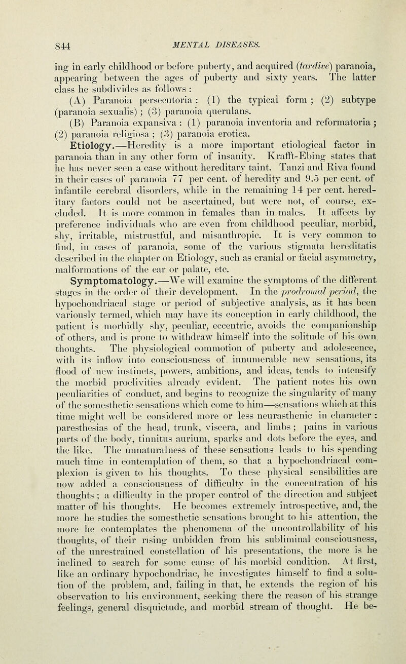 ing in early childhood or before puberty, and acquired (tardive) paranoia, appearing between the ages of puberty and sixty years. The latter class he subdivides as follows : (A) Paranoia persecutoria : (1) the typical form ; (2) subtype (paranoia sexualis) ; (3) paranoia querulans. (B) Paranoia expansiva : (1) paranoia inventoria and reformatoria; (2) paranoia religiosa ; (3) paranoia erotica. Etiology.—Heredity is a more important etiological factor in paranoia than in any other form of insanity. KraiFt-Ebing states that he has never seen a case without hereditary taint. Tanzi and Riva found in their cases of paranoia 77 per cent, of heredity and 9.5 per cent, of infantile cerebral disorders, while in the remaining 14 per cent, hered- itary factors could not be ascertained, but were not, of course, ex- cluded. It is more common in females than in males. It affects by preference individuals who are even from childhood peculiar, morbid, shy, irritable, mistrustful, and misanthropic. It is very common to find, in cases of paranoia, some of the various stigmata hereditatis described in the chapter on Etiology, such as cranial or facial asymmetry, malformations of the ear or palate, etc. Symptomatology.—We will examine the symptoms of the different stages in the order of their development. In the jyrodromal iieriod, the hypochondriacal stage or period of subjective analysis, as it has been variously termed, which may have its conception in early childhood, the patient is morbidly shy, peculiar, eccentric, avoids the companionship of others, and is prone to withdraw himself into the solitude of his own. thoughts. The physiological commotion of puberty and adolescence, with its inflow into consciousness of innumerable new sensations, its flood of new instincts, powers, ambitions, and ideas, tends to intensify the morbid proclivities already evident. The patient notes his own peculiarities of conduct, and begins to recognize the singularity of many of the somesthetic sensations which come to him—sensations which at this time might well be considered more or less neurasthenic in character : paresthesias of the head, trunk, viscera, and limbs; pains in various parts of the body, tinnitus aurium, sparks and dots before the eyes, and the like. The unnaturalness of these sensations leads to his spending much time in contemplation of them, so that a hypochondriacal com- plexion is given to his thoughts. To these physical sensibilities are now added a consciousness of difficulty in the concentration of his thoughts ; a difficulty in the proper control of the direction and subject matter of his thoughts. He becomes extremely introspective, and, the more he studies the somesthetic sensations brought to his attention, the more he contemplates the phenomena of the uncontrollability of his tiioughts, of their rising unbidden from his subliminal consciousness, of the unrestrained constellation of his presentations, the more is he inclined to search for some cause of his morbid condition. At first, like an ordinary hypochondriac, he investigates himself to find a solu- tion of the problem, and, failing in that, he extends the region of his observation to his environment, seeking there the reason of his strange feelings, general disquietude, and morbid stream of thought. He be-