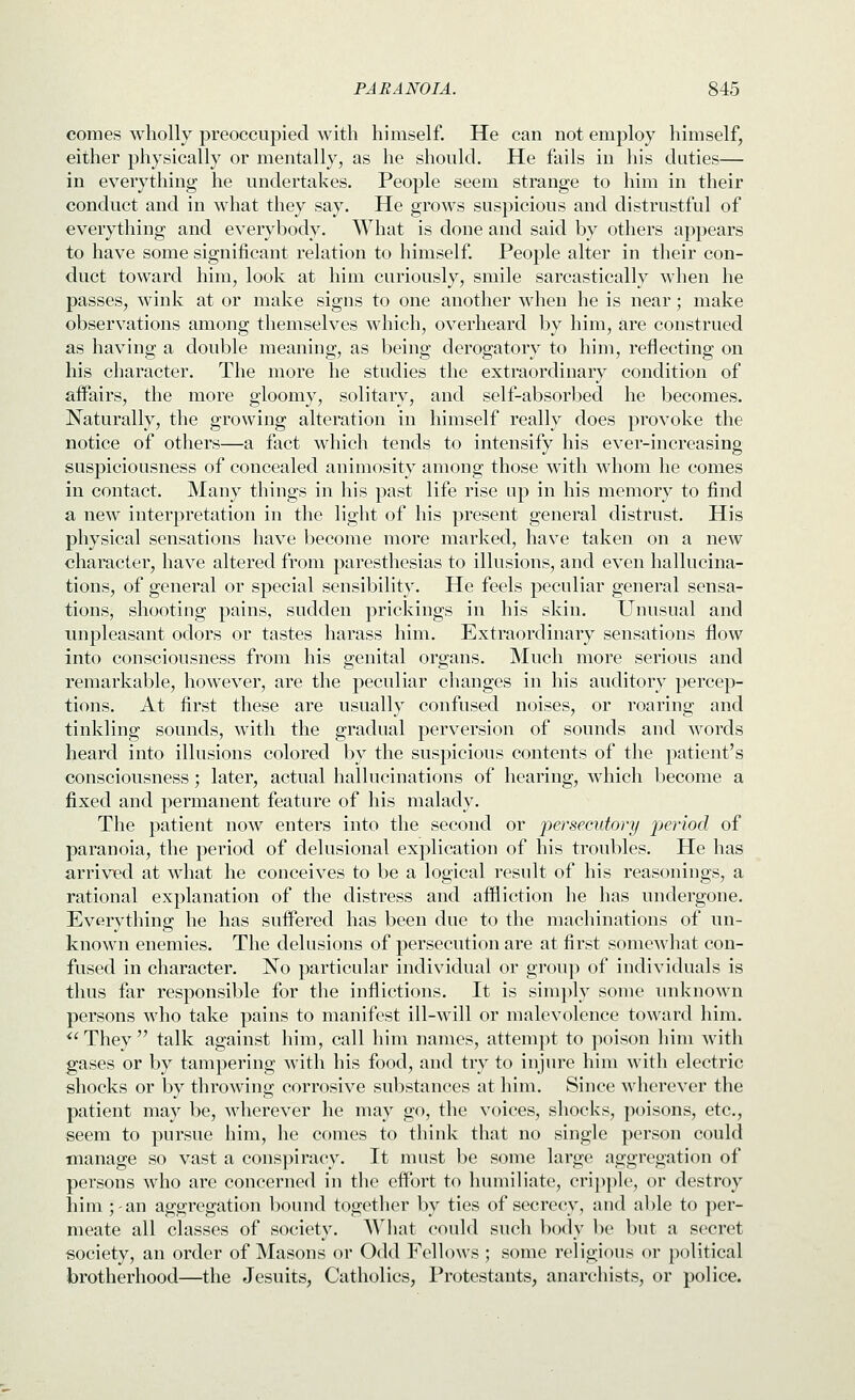 comes wholly preoccupied with himself. He can not employ himself, either physically or mentally, as he should. He fails in his duties— in everything he undertakes. People seem strange to him in their conduct and in what they say. He grows suspicious and distrustful of everything and everybody. What is done and said by others appears to have some significant relation to himself. People alter in their con- duct toward him, look at him curiously, smile sarcastically when he passes, wink at or make signs to one another when he is near; make observations among themselves which, overheard by him, are construed as having a double meaning, as being derogatory to him, reflecting on his character. The more he studies the extraordinary condition of affairs, the more gloomy, solitary, and self-absorbed he becomes. Naturally, the growing alteration in himself really does provoke the notice of others—a fact which tends to intensify his ever-increasing suspiciousness of concealed animosity among those with whom he comes in contact. Many things in his past life rise up in his memory to find a new interpretation in the light of his present general distrust. His physical sensations have become more marked, have taken on a new character, have altered from paresthesias to illusions, and even hallucina- tions, of general or special sensibility. He feels peculiar general sensa- tions, shooting pains, sudden prickings in his skin. Unusual and unpleasant odors or tastes harass him. Extraordinary sensations flow into consciousness from his genital organs. Much more serious and remarkable, however, are the peculiar changes in his auditory percep- tions. At first these are usually confused noises, or roaring and tinkling sounds, with the gradual perversion of sounds and words heard into illusions colored by the suspicious contents of the patient's consciousness; later, actual hallucinations of hearing, which become a fixed and permanent feature of his malady. The patient now enters into the second or persecutory period of paranoia, the period of delusional explication of his troubles. He has arrived at what he conceives to be a logical result of his reasonings, a rational explanation of the distress and affliction he has undergone. Evervthine; he has suffered has been due to the machinations of un- known enemies. The delusions of persecution are at first someM'hat con- fused in character. No particular individual or group of individuals is thus far responsible for the inflictions. It is simply some unknown persons who take pains to manifest ill-will or malevolence toward him. ^'They talk against him, call him names, attempt to poison him with gases or by tampering with his food, and try to injure him with electric shocks or by throwing corrosive substances at him. Since wherever the patient may be, wherever he may go, the voices, shocks, poisons, etc., seem to pursue him, he comes to think that no single person could manage so vast a conspiracy. It must be some large aggregation of persons who are concerned in the effort to humiliate, cri])]ile, or destroy liini jan aggregation bound together by ties of secrecy, and able to per- meate all classes of society. What could such body be but a secret society, an order of Masons or Odd Fellows ; some religious or political brotherhood—the Jesuits, Catholics, Protestants, anarchists, or police.