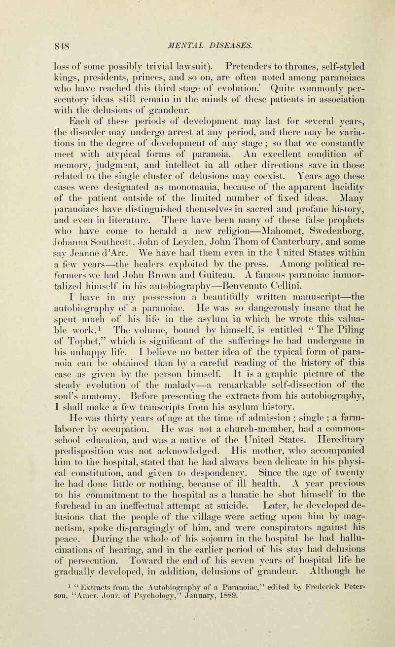 loss of some possibly trivial lawsuit). Pretenders to thrones, self-styled kings, presidents, princes, and so on, are often noted among paranoiacs who have reached this third stage of evolution.' Quite commonly per- secutory ideas still remain in the minds of these patients in association with the delusions of grandeur. Each of these periods of development may last for several years, the disorder may undergo arrest at any period, and there may be varia- tions in the degree of development of any stage; so that we constantly meet with atypical forms of paranoia. An excellent condition of memory, judgment, and intellect in all other directions save in those related to the single cluster of delusions may coexist. Years ago these cases were designated as monomania, because of the apparent lucidity of the patient outside of the limited number of fixed ideas. Many paranoiacs have distinguished themselves in sacred and profane history, and even in literature. There have been many of these false prophets who have come to herald a new religion—Mahomet, Swedenborg, Johanna Southcott, John of Leyden, John Thom of Canterbury, and some say Jeanne d'Arc. We have had them even in the United States within a few years—the healers exploited by the press. Among political re- formers we had John Brown and Guiteau. A famous paranoiac immor- talized himself in his autobiography—Benvenuto Cellini. I have in my possession a beautifully written manuscript—the autobiography of a paranoiac. He was so dangerously insane that he spent much of his life in the asylum in which he wrote this valua- ble work. 1 The volume, bound by himself, is entitled  The Piling of Tophet, which is significant of the sufferings he had undergone in his unhappy life. I believe no better idea of the typical form of para- noia can be obtained than by a careful reading of the history of this case as given by the person himself. It is a graphic picture of the steady evolution of the malady—a remarkable self-dissection of the soul's anatomy. Before presenting the extracts from his autobiography, I shall make a few transcripts from his asylum history. He was thirty years of age at the time of admission ; single ; a farm- laborer by occupation. He was not a church-member, had a common- school education, and was a native of the United States. Hereditary predisposition was not acknowledged. His mother, who accompanied him to the hospital, stated that he had always been delicate in his physi- cal constitution, and given to despondency. Since the age of twenty he had done little or nothing, because of ill health. A year previous to his commitment to the hospital as a lunatic he shot himself in the forehead in an ineffectual attempt at suicide. Later, he developed de- lusions that the people of the village were acting upon him by mag- netism, spoke disparagingly of him, and were conspirators against his peace. During the whole of his sojourn in the hospital he had hallu- cinations of hearing, and in the earlier period of his stay had delusions of persecution. Toward the end of his seven years of hospital life he gradually developed, in addition, delusions of grandeur. Although he 1 Extracts from the Autobioo;rapliy of a Paranoiac, edited by Frederick Peter- son, Amer. Jour, of Psychology, January, 1889.