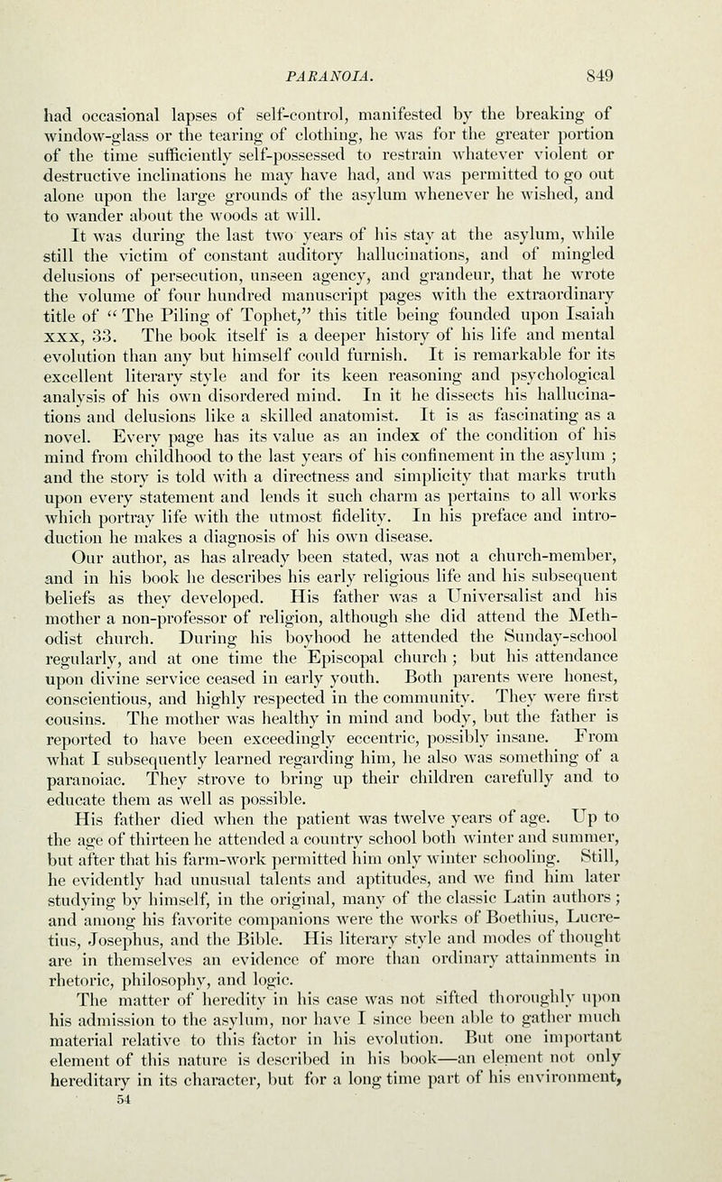 had occasional lapses of self-control, manifested by the breaking of window-glass or the tearing of clothing, he was for the greater portion of the time sufficiently self-possessed to restrain whatever violent or destructive inclinations he may have had, and was permitted to go out alone upon the large grounds of the asylum whenever he wished, and to wander about the woods at will. It was during the last two years of his stay at the asylum, while still the victim of constant auditory hallucinations, and of mingled delusions of persecution, unseen agency, and grandeur, that he wrote the volume of four hundred manuscript pages with the extraordinary title of  The Piling of Tophet/' this title being founded upon Isaiah XXX, 33. The book itself is a deeper history of his life and mental evolution than any but himself could furnish. It is remarkable for its excellent literary style and for its keen reasoning and psychological analysis of his own disordered mind. In it he dissects his hallucina- tions and delusions like a skilled anatomist. It is as fascinating as a novel. Every page has its value as an index of the condition of his mind from childhood to the last years of his confinement in the asylum ; and the story is told with a directness and simplicity that marks truth upon every statement and lends it such charm as pertains to all works which portray life with the utmost fidelity. In his preface and intro- duction he makes a diagnosis of his own disease. Our author, as has already been stated, was not a church-member, and in his book he describes his early religious life and his subsequent beliefs as they developed. His father was a Universalist and his mother a non-professor of religion, although she did attend the Meth- odist church. During his boyhood he attended the Sunday-school regularly, and at one time the Episcopal church; but his attendance upon divine service ceased in early youth. Both parents were honest, conscientious, and highly respected in the community. They were first cousins. The mother was healthy in mind and body, but the father is reported to have been exceedingly eccentric, possibly insane. From what I subsequently learned regarding him, he also was something of a paranoiac. They strove to bring up their children carefully and to educate them as well as possible. His father died when the patient was twelve years of age. Up to the age of thirteen he attended a country school both winter and summer, but after that his farm-work permitted him only winter schooling. Still, he evidently had unusual talents and aptitudes, and we find him later studying by himself, in the original, many of the classic Latin authors ; and among his favorite companions were the works of Boethius, Lucre- tius, Josephus, and the Bible. His literary style and modes of thought are in themselves an evidence of more than ordinary attainments in rhetoric, philosophy, and logic. The matter of heredity in his case was not sifted thoroughly upon his admission to the asylum, nor have I since been able to gather much material relative to this factor in his evolution. But one important element of this nature is described in liis book—an element not only hereditary in its character, but for a long time part of his environment, 54