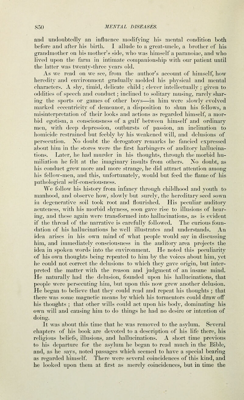 and undoubtedly an influence modifying his mental condition both before and after his birth. I allude to a great-uncle, a brother of his grandmother on his mother's side, who was himself a paranoiac, and who lived upon the farm in intimate companionship with our patient until the latter was twenty-three years old. As we read on we see, from the author's account of himself, how heredity and environment gradually molded his physical and mental characters. A shy, timid, delicate child; clever intellectually; given to oddities of speech and conduct; inclined to solitary musing, rarely shar- ing the sports or games of other boys—in him were slowly evolved marked eccentricity of demeanor, a disposition to shun his fellows, a misinterpretation of their looks and actions as regarded himself, a mor- bid egotism, a consciousness of a gulf between himself and ordinary men, with deep depression, outbursts of passion, an inclination to homicide restrained but feebly by his weakened will, and delusions of persecution. No doubt the derogatory remarks he fancied expressed about him in the stores were the first harbingers of auditory hallucina- tions. Later, he had murder in his thoughts, through the morbid hu- miliation he felt at the imaginary insults from others. No doubt, as his conduct grew more and more strange, he did attract attention among his fellow-men, and this, unfortunately, would but feed the flame of his pathological self-consciousness. We follow his history from infancy through childhood and youth to manhood, and observe how, slowly but surely, the hereditary seed sown in degenerative soil took root and flourished. His peculiar auditory acuteness, with his morbid shyness, soon gave rise to illusions of hear- ing, and these again were transformed into hallucinations, as is evident if the thread of the narrative is carefully followed. The curious foun- dation of his hallucinations he w^ell illustrates and understands. An idea arises in his own mind of what people would say in discussing him, and immediately consciousness in the auditory area projects the idea in spoken words into the environment. He noted this peculiarity of his own thoughts being repeated to him by the voices about him, yet he could not correct the delusions to which they gave origin, but inter- preted the matter with the reason and judgment of an insane mind. He naturally had the delusion, founded upon his hallucinations, that people were persecuting him, but upon this now grew another delusion. He began to believe that they could read and repeat his thoughts ; that there was some magnetic means by which his tormentors could draw oif his thoughts ; that other wills could act upon his body, dominating his own will and causing him to do things he had no desire or intention of doing. It was about this time that he was removed to the asylum. Several chapters of his book are devoted to a description of his life there, his religious beliefs, illusions, and hallucinations. A short time previous to his departure for the asylum he began to read much in the Bible, and, as he says, noted passages which seemed to have a special bearing as regarded himself. There were several coincidences of this kind, and he looked upon them at first as merely coincidences, but in time the