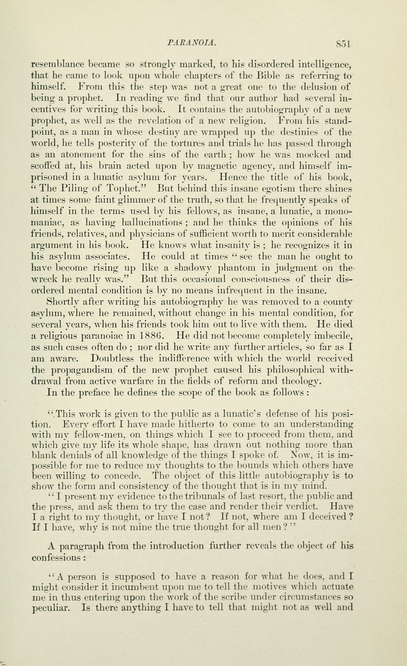 resemblance became so strongly marked, to bis disordered intelligence, that he came to look upon whole chapters of the Bible as referring to himself. From this the step was not a great one to the delusion of being a prophet. In reading we find that our author had several in- centives for writing this book. It contains the autobiography of a new prophet, as well as the revelation of a new religion. From his stand- point, as a man in whose destiny are wrapped up the destinies of the world, he tells posterity of the tortures and trials he has passed through as an atonement for the sins of the earth ; how he was mocked and scoffed at, his brain acted upon by magnetic agency, and himself im- prisoned in a lunatic asylum for years. Hence the title of his book,  The Piling of Tophet. But behind this insane egotism there shines at times some faint glimmer of the truth, so that he frequently speaks of himself in the terms used by his fellows, as insane, a lunatic, a mono- maniac, as having hallucinations; and he thinks the opinions of his friends, relatives, and physicians of sufficient worth to merit considerable argument in his book. He knows what insanity is ; he recognizes it in his asylum associates. He could at times  see the man he ought to have become rising up like a shadowy phantom in judgment on the- wreck he really was. But this occasional consciousness of their dis- ordered mental condition is by no means infrequent in the insane. Shortly after writing his autobiography he was removed to a county asylum, where he remained, without change in his mental condition, for several years, when his friends took him out to live with them. He died a religious paranoiac in 1886. He did not become completely imbecile, as such cases often do ; nor did he write any further articles, so far as I am aware. Doubtless the indifference with which the world received the propagandism of the new prophet caused his philosophical with- drawal from active warfare in the fields of reform and theology. In the preface he defines the scojdc of the book as follows: .This work is given to the public as a lunatic's defense of his posi- tion. Every effort I have made hitherto to come to an understanding with my fellow-men, on things which I see to proceed from them, and which give my life its whole shape, has drawn out nothing more than blank denials of all knowledge of the things I spoke of. Now, it is im- possible for me to reduce my thoughts to the bounds which others have been willing to concede. The object of this little autobiography is to show the form and consistency of the thought that is in my mind. '' I present my evidence to the tribunals of last resort, the public and the press, and ask them to try the case and render their verdict. Have I a right to my thought, or have I not? If not, where am I deceived ? If I have, why is not mine the true thought for all men?  A paragraph from the introduction further reveals the object of his confessions : A person is supposed to have a reason for what he does, and I might consider it incuml)ent upon me to tell the motives which actuate me in thus entering upon the work of the scriVx' under circumstances so peculiar. Is there anything I have to tell that might not as well and