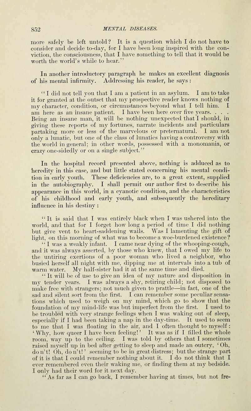 more safely be left untold ? It is a question which I do not have to consider and decide to-day, for I have been long inspired with the con- viction, the consciousness, that I have something to tell that it would be worth the world's while to hear. In another introductory paragraph he makes an excellent diagnosis of his mental infirmity. Addressing his reader, he says : '' I did not tell you that I am a patient in an asylum. I am to take it for granted at the outset that my prospective reader knows nothing of my character, condition, or circumstances beyond what I tell him. I am here as an insane patient. I have been here over five years. . . . Being an insane man, it will be nothing unexpected that I should, in giving these reports of my fortunes, narrate incidents and particulars partaking more or less of the marvelous or preternatural. I am not only a lunatic, but one of the class of lunatics having a controversy with the world in general; in other words, possessed with a monomania, or crazy one-sidedly or on a single subject. In the hospital record presented above, nothing is adduced as to heredity in this case, and but little stated concerning his mental condi- tion in early youth. These deficiencies are, to a great extent, supplied in the autobiography. I shall permit our author first to describe his appearance in this world, in a cyanotic condition, and the characteristics of his childhood and early youth, and subsequently the hereditary influence in his destiny : It is said that I was entirely black when I was ushered into the world, and that for I forget how long a period of time I did nothing but give vent to heart-saddening wails. Was I lamenting the gift of light, on this morning of what was to become a woe-burdened existence ?  I was a weakly infant. I came near dying of the whooping-cough, and it was always asserted, by those who knew, that I owed my life to the untiring exertions of a poor woman who lived a neighbor, who busied herself all night with me, dipping me at intervals into a 1:ub of warm water. My half-sister had it at the same time and died. '' It will be of use to give an idea of my nature and disposition in my tender years. I was always a shy, retiring child; not disposed to make free with strangers; not much given to prattle—in fact, one of the sad and silent sort from the first. I can remember some peculiar sensa- tions which used to weigh on my mind, which go to show that the foundation of my mind-life was but imperfect from the first. I used to be troubled with very strange feelings when I was waking out of sleep, especially if I had been taking a nap in the day-time. It used to seem to me that I was floating in the air, and I often thought to myself : ' Why, how queer I have been feeling!' It was as if I filled the whole room, way up to the ceiling. I was told by others that I sometimes raised myself up in bed after getting to sleep and made an outcry, ' Oh, don't! Oh, don't!' seeming to be in great distress; but the strange part of it is that I could remember nothing about it. I do not think tliat I ever remembered even their waking me, or finding them at my bedside. I only had their word for it next day. As far as I can go back, I remember having at times, but not fre-