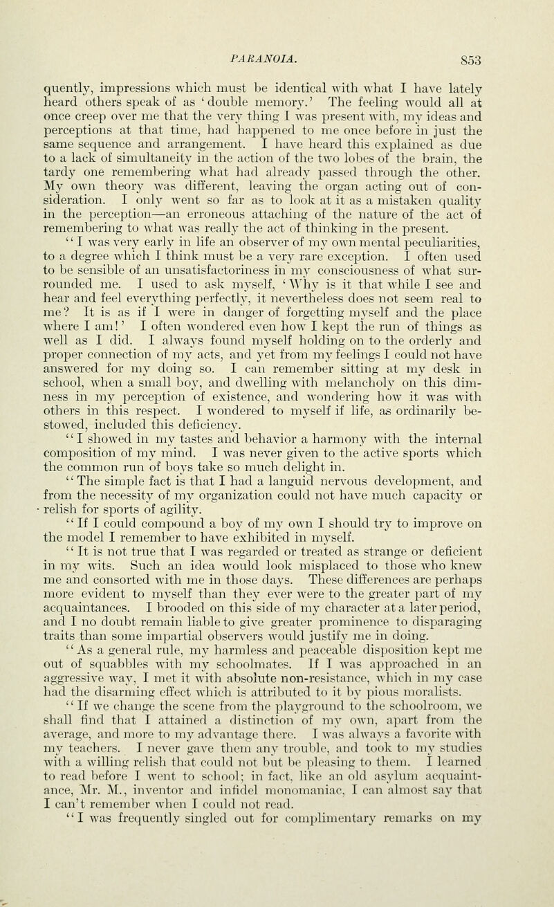 quently, impressions which must be identical with what I have lately- heard others speak of as ' double memory.' The feeling would all at once creep over me that the very thing I was present with, my ideas and perceptions at that time, had happened to me once before in just the same sequence and arrangement. I have heard this explained as due to a lack of simultaneity in the action of the two lobes of the brain, the tardy one remembering what had already passed through the other. My own theory was different, leaving the organ acting out of con- sideration. I only went so far as to look at it as a mistaken quality in the perception—an erroneous attaching of the nature of the act of remembering to what was really the act of thinking in the present. '' I was very early in life an observer of my own mental peculiarities, to a degree which I think must be a very rare exception. I often used to be sensible of an unsatisfactoriness in my consciousness of what sur- rounded me. I used to ask myself, ' Why is it that while I see and hear and feel everything perfectly, it nevertheless does not seem real to me ? It is as if I were in danger of forgetting myself and the place where I am!' I often wondered even how I kept the run of things as well as I did. I always found myself holding on to the orderly and proper connection of my acts, and yet from my feelings I could not have answered for my doing so. I can remember sitting at my desk in school, when a small boy, and dwelling with melancholy on this dim- ness in my perception of existence, and wondering how it was with others in this respect. I wondered to myself if life, as ordinarily be- stowed, included this deficiency.  I showed in my tastes and behavior a harmony with the internal composition of my mind. I was never given to the active sports which the common run of boys take so much delight in. '' The simple fact is that I had a languid nervous development, and from the necessity of my organization could not have much capacity or relish for sports of agility.  If I could compound a boy of my own I should try to improve on the model I remember to have exhibited in myself.  It is not true that I was regarded or treated as strange or deficient in my wits. Such an idea would look misplaced to those who knew me and consorted with me in those days. These differences are perhaps more evident to myself than they ever were to the greater part of my acquaintances. I brooded on this side of my character at a later period, and I no doubt remain liable to give greater prominence to disparaging traits than some impartial observers would justify me in doing. As a general rule, my harmless and peaceable disposition kept me out of squabbles with my schoolmates. If I was approached in an aggressive way, I met it with absolute non-resistance, which in my case had the disarming effect which is attributed to it by pious moralists.  If we change the scene from the playground to the schoolroom, we shall find that I attained a distinction of my own, apart from the average, and more to my advantage there. I was always a favorite with my teachers. I never gave them any trouble, and took to my studies with a willing relish that could not but be ]ileasing to them. I learned to read before I went to school; in fact, like an old asylum acquaint- ance, Mr. M., inventor and infidel monomaniac, I can almost say that I can't remember when I could not read. I was frequently singled out for complimentary remarks on my