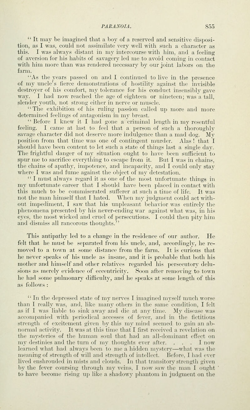  It may be imagined that a boy of a reserved and sensitive disposi- tion, as I was, could not assimilate very well with such a character as this. I was always distant in my intercourse with him, and a feeling of aversion for his habits of savagery led me to avoid coming in contact with him more than was rendered necessary by our joint labors on the farm. ' 'As the years passed on and I continued to live in the presence of my uncle's fierce demonstrations of hostility against the invisible destroyer of his comfort, my tolerance for his conduct insensibly gave way. I had now reached the age of eighteen or nineteen; was a tall, slender youth, not strong either in nerve or muscle. ''The exhibition of his ruling passion called up more and more determined feelings of antagonism in my breast.  Before I knew it I had gone a criminal length in my resentful feeling. I came at last to feel that a person of such a thoroughly savage character did not deserve more indulgence than a mad dog. My position from that time was one of contingent murder. Alas ! that I should have been content to let such a state of things last a single day. The frightful danger of my situation ought to have been sufficient to spur me to sacrifice everything to escape from it. But I was in chains, the chains of apathy, impotence, and incapacity, and I could only stay where I was and fume against the object of my detestation. '' I must always regard it as one of the most unfortunate things in my unfortunate career that I should have been placed in contact with this much to be commiserated sufferer at such a time of life. It was not the man himself that I hated. When my judgment could act with- out impediment, I saw that his unpleasant behavior was entirely the phenomena presented by his never-ending war against what was, in his eyes, the most wicked and cruel of persecutions. I could then pity him and dismiss all rancorous thoughts. This antipathy led to a change in the residence of our author. He felt that he must be separated from his uncle, and, accordingly, he re- moved to a town at some distance from the farm. It is curious that he never speaks of his uncle as insane, and it is probable that both his mother and himself and other relatives regarded his persecutory delu- sions as merely evidence of eccentricity. Soon after removing to town he liad some pulmonary difficulty, and he speaks at some length of this as follows :  In the depressed state of my nerves I imagined myself much worse than I really was, and, like many others in the same condition, I felt as if I was liable to sink away and die at any time. My disease was accompanied with periodical accesses of fever, and in the fictitious strength of excitement given by this my mind seemed to gain an ab- normal activity. It was at this time that I first received a revelation on the mysteries of the human soul that had an all-dominant effect on my destinies and the turn of my thoughts ever after. ... I now learned what had always been to me a hidden mystery—what was the meaning of strength of will and strength of intellect. Before, I bad ever lived enshrouded in mists and clouds. In that transitory strength given by the fever coursing through my veins, I now saw the man I ought to have become rising up like a shadowy phantom in judgment on the