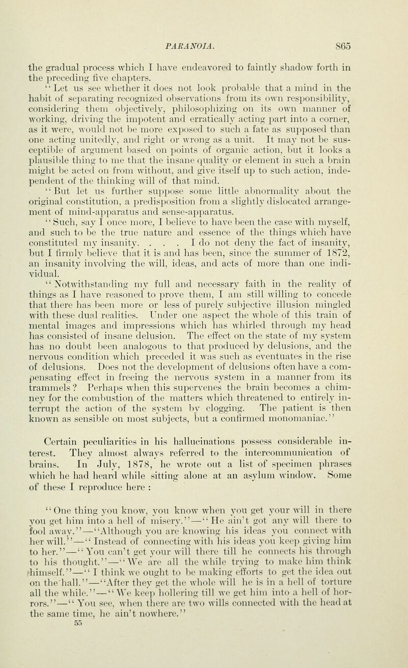 the gradual process which I have endeavored to faintly shadow forth in the preceding five chapters. Let US see whether it does not look probable that a mind in the habit of separating recognized observations from its own responsibility, considering them objectively, philosophizing on its own manner of working, driving the impotent and erratically acting part into a corner, as it were, would not be more exposed to such a fate as supposed than one acting unitedly, and right or wrong as a unit. It may not be sus- ceptil^le of argument based on points of organic action, but it looks a plausiljle thing to me that the insane quality or element in such a brain might he acted on from without, and give itself up to such action, inde- pendent of the thinking will of that mind. But let us further suppose some little abnormality about the original constitution, a predisposition from a slightly dislocated arrange- ment of mincl-apparatus and sense-apparatus. Such, say I once more, I believe to have been the case with myself, and such to be the true nature and essence of the things which have constituted my insanity. . . . I do not deny the fact of insanity, but I firmly l^elieve that it is and has been, since the summer of 1872, an insanity involving the will, ideas, and acts of more than one indi- vidual.  Notwithstanding my full and necessary faith in the reality of things as I have reasoned to prove them, I am still willing to concede that there has been more or less of purely subjective illusion mingled with these dual realities. Under one aspect the whole of this train of mental images and impressions which has whirled through my head has consisted of insane delusion. The effect on the state of my system has no doubt been analogous to that produced by delusions, and the nervous condition which preceded it was such as eventuates in the rise of delusions. Does not the development of delusions often have a com- pensating effect in freeing the nervous system in a manner from its trammels ? Perhaps when this supervenes the brain becomes a chim- ney for the combustion of the matters which threatened to entirely in- terrupt the action of the system by clogging. The patient is tlien known as sensible on most subjects, but a confirmed monomaniac. Certain peculiarities in his hallucinations possess considerable in- terest. They almost always referred to the intercommunication of brains. In July, 1878, he wrote out a list of specimen phrases which he had heard while sitting alone at an asylum window. Some of these I reproduce here : One thing you know, you know when you get your Avill in there you get him into a hell of misery.—He ain't got any will there to fool away. — Although you are knowing his ideas you connect with her will. — Instead of connecting with his ideas you keep giving him to her.—You can't get your will there till he connects his througli to his thought.—We are all the while trying to make him tlnnk ^himself.— I think we ought to be making efforts to get the idea out on the'liall.—After they get the whole will he is in a hell of torture all the while. — We keep hollering till we get him into a hell of hor- rors.— You see, when there are two wills connected with the head at the same time, he ain't nowhere. 55