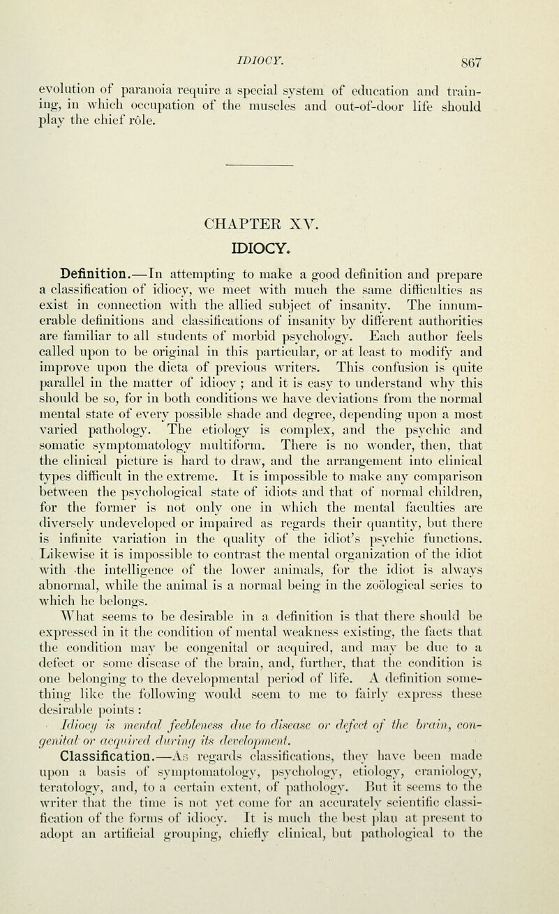 evolution of paranoia require a special system of education and train- ing, in which occupation of the muscles and out-of-door life should play the chief role. CHAPTER Xy. IDIOCY. Definition.—In attempting to make a good definition and prepare a classification of idiocy, we meet with much the same difficulties as exist in connection with the allied subject of insanity. The innum- erable definitions and classifications of insanity by different authorities are familiar to all students of morbid psychology. Each author feels called upon to be original in this particular, or at least to modify and improve upon the dicta of previous writers. This confusion is quite parallel in the matter of idiocy; and it is easy to understand why this should be so, for in both conditions we have deviations from the normal mental state of every possible shade and degree, depending upon a most varied pathology. The etiology is complex, and the psychic and somatic symptomatology multiform. There is no wonder, then, that the clinical picture is hard to draw, and the arrangement into clinical types difficult in the extreme. It is impossible to make any comparison between the psychological state of idiots and that of normal children, for the former is not only one in which the mental faculties are diversely undeveloped or impaired as regards their quantity, but there is infinite variation in the quality of the idiot's psychic functions. Likewise it is impossible to contrast the mental organization of the idiot with -the intelligence of the lower animals, for the idiot is always abnormal, while the animal is a normal being in the zo5logical series to which he belongs. What seems to be desirable in a definition is that there should be expressed in it the condition of mental weakness existing, the facts that the condition may be congenital or acquired, and may be due to a defect or some disease of the brain, and, further, that the condition is one belonging to the developmental period of life. A definition some- thing like the following would seem to me to fairly express these desirable points : Idiocy is mental feebleness due to disease or defect of the brain, con- genital or acquired durinrj its developmenf. Classification.—As regards classifications, they have been made upon a basis of symptomatology, psychology, etiology, craniology, teratology, and, to a certain extent, of pathology. But it seems to the writer that the time is not yet come for an accurately scientific classi- fication of the f<)rnis of idiocy. It is much the best plan at present to adopt an artificial grouping, chiefly clinical, but pathological to the