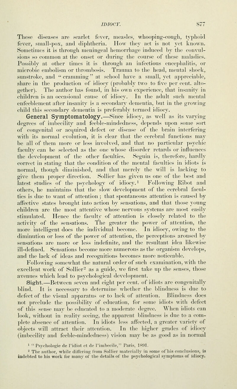 These diseases are scarlet fever, measles, whooping-cough, typhoid fever, small-pox, and diphtheria. How they act is not yet known. Sometimes it is through meningeal hemorrhage induced by the convul- sions so common at the onset or during the course of these maladies. Possibly at other times it is through an infectious encephalitis, or microbic embolism or thrombosis. Trauma to the head, mental shock, sunstroke, and '' cramming at school have a small, yet appreciable, share in the production of idiocy (probably two to five per cent, alto- gether). The author has found, in his own experience, that insanity in children is an occasional cause of idiocy. In the adult such mental enfeeblement after insanity is a secondary dementia, but in the growing child this secondary dementia is preferably termed idiocy. General Symptomatology.—Since idiocy, as well as its varying degrees of imbecility and feeble-mindedness, depends upon some sort of congenital or acquired defect or disease of the brain interfering with its normal evolution, it is clear that the cerebral functions may be all of them more or less involved, and that no particular psychic faculty can be selected as the one whose disorder retards or influences the development of the other faculties. Seguin is, therefore, hardly correct in statinp- that the condition of the mental faculties in idiots is normal, though diminished, and that merely the will is lacking to give them proper direction. Sollier has given us one of the best and latest studies of the psychology of idiocy, i Following Ribot and others, he maintains that the slow development of the cerebral facul- ties is due to want of attention ; that spontaneous attention is caused by affective states brought into action by sensations, and that those young children are the most attentive whose nervous systems are most easily stimulated. Hence the faculty of attention is closely related to the activity of the sensations. The greater the power of attention, the more intelligent does the individual become. In idiocy, owing to the diminution or loss of the power of attention, the perceptions aroused by sensations are more or less indefinite, and the resultant idea likewise ill-defined. Sensations become more numerous as the organism develops, and the lack of ideas and recognitions becomes more noticeable. Following' somewhat the natural order of sucli examination, with the excellent work of Sollier2 as a guide, we first take up the senses, those avenues which lead to psychological development. Sight.—Between seven and eight per cent, of idiots are congenitally blind. It is necessary to determine whether the blindness is due to defect of the visual apparatus or to lack of attention. Blindness does not preclude the possibility of education, for some idiots witli defect of this sense may be educated to a moderate degree. When idiots can look, without in reality seeing, the apparent blindness is due to a com- plete absence of attention. In idiots less affected, a greater variety of objects will attract their attention. In the liigher grades of idiocy (imbecility and feeble-mindedness) vision may be as good as in normal ^  Psychologie de I'idiot et de rimbecile, Paris, 1H91. 2 Tlie author, while differing: IVoni Sollier materially in some ofhis conclusions, is indebted to his work tor many ot' the details of the psychological symptoms of idiocy.