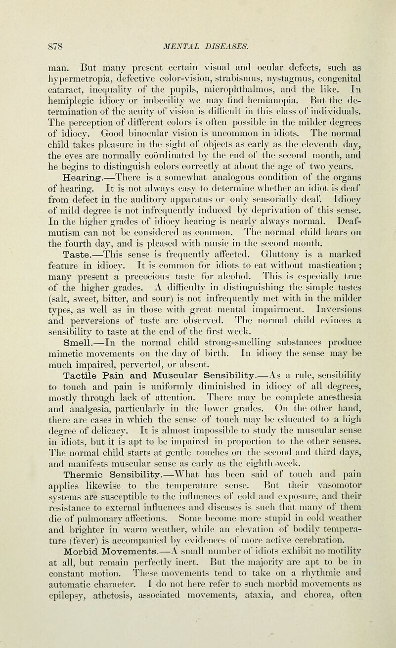 man. But many present certain visual and ocular defects, such as hypermetropia, defective color-vision, strabismus, nystagmus, congenital cataract, inequality of the pupils, microphthalmos, and the like. In hemiplegic idiocy or imbecility we may find hemianopia. But the de- termination of the acuity of vision is difficult in this class of individuals. The perception of diiferent colors is often possible in the milder degrees of idiocy. Good binocular vision is uncommon in idiots. The normal child takes pleasure in the sight of objects as early as the eleventh day, the eyes are normally co5rdinated by the end of the second month, and he begins to distinguish colors correctly at about the age of two years. Hearing.—There is a somewhat analogous condition of the organs of hearing. It is not always easy to determine whether an idiot is deaf from defect in the auditory apparatus or only seusorially deaf. Idiocy of mild degree is not infrequently induced by deprivation of this sense. In the higher grades of idiocy hearing is nearly always normal. Deaf- mutism can not be considered as common. The normal child hears on the fourth day, and is pleased with music in the second month. Taste.—This sense is frequently affected. Gluttony is a marked feature in idiocy. It is common for idiots to eat without mastication; many present a precocious taste for alcohol. This is especially true of the higher grades. A difficulty in distinguishing the simple tastes (salt, sweet, bitter, and sour) is not infrequently met with in the milder types, as well as in those with great mental impairment. Inversions and perversions of taste are observed. The normal child evinces a sensibility to taste at the end of the first week. Smell.—In the normal child strong-smelling substances produce mimetic movements on the day of birth. In idiocy the sense may be much impaired, perverted, or absent. Tactile Pain and Muscular Sensibility.—As a rule, sensibility to touch and pain is uniformly diminished in idiocy of all degrees, mostly through lack of attention. There may be complete anesthesia and analgesia, particularly in the lower grades. On the other hand, there are cases in which the sense of touch may be educated to a high degree of delicacy. It is almost impossible to study the muscular sense in idiots, but it is apt to be impaired in proportion to the other senses. The normal child starts at gentle touches on the second and third days, and manifests muscular sense as early as the eighth week. Thermic Sensibility.—What has been said of touch and pain applies likewise to the temperature sense. But their vasomotor systems are susceptible to the influences of cold and exposure, and their resistance to external influences and diseases is such that many of them die of pulmonary affections. Some become more stupid in cold weather and brighter in warm weather, while an elevation of bodily tempera- ture (fever) is accompanied by evidences of more active cerebration. Morbid Movements.—A small number of idiots exhibit no motility at all, but remain perfectly inert. But the majority are apt to be in constant motion. These movements tend to take on a rhythmic and automatic character. I do not here refer to such morl)id movements as epilepsy, athetosis, associated movements, ataxia, and chorea, often