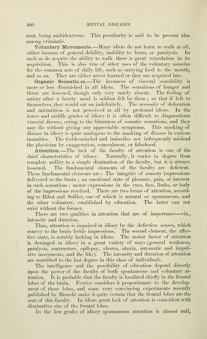 cent, being ambidextrous. This peculiarity is said to be present also among criminals. Voluntary Movements.—Many idiots do not learn to walk at all, either because of general debility, inability to learn, or paralysis. In such as do acquire the ability to walk there is great retardation in its acquisition. This is also true of other uses of the voluntary muscles for the common acts of daily life, such as carrying food to the mouth, and so on. They are either never learned or they are acquired late. Organic Sensations.—The keenness of visceral sensibility is more or less diminished in all idiots. The sensations of hunger and thirst are lessened, though only very rarely absent. The feeling of satiety after a hearty meal is seldom felt by them ; so that if left to themselves, they would eat on indefinitely. The necessity of defecation and micturition is not perceived at all by profound idiots. In the lower and middle grades of idiocy it is often difficult to diagnosticate visceral disease, owing to the bluntness of somatic sensations, and they may die without giving any appreciable symptoms. This masking of disease in idiocy is quite analogous to the masking of disease in various insanities. The feeble-minded and imbeciles not infrequently mislead the physician by exaggeration, concealment, or falsehood. Attention.—The lack of the faculty of attention is one of the chief characteristics of idiocy. I^aturally, it varies in degree from complete nullity to a simple diminution of the faculty, but it is always lessened. The fundamental elements of the faculty are deficient. These fundamental elements are : The integrity of sensory impressions delivered to the brain ; an emotional state of pleasure, pain, or interest in such sensations; motor expressions in the eyes, face, limbs, or body of the impressions received. There are two forms of attention, accord- ing to Ribot and Sollier, one of which is natural or spontaneous, and the other voluntary, established by education. The latter can not exist without the former. There are two qualities in attention that are of importance—viz., intensity and duration. Thus, attention is impaired in idiocy by the defective senses, which convey to the brain feeble impressions. The second element, the affec- tive state, is notably lacking in idiots. The motor factor of attention is deranged in idiocy in a great variety of ways (general weakness, paralysis, contracture, epilepsy, chorea, ataxia, automatic and impul- sive movements, and the like). The intensity and duration of attention are restricted to the last degree in this class of individuals. The intelligence and the possibility of education depend directly upon the power of the fiiculty of both spontaneous and voluntary at- tention. It is probable that the faculty is localized chiefly in the frontal lobes of the brain. Ferrier considers it proportionate to the develop- ment of these lobes, and some very convincing experiments recently published l:>v Bianchi make it quite certain that the frontal lobes are the seat of this faculty. In idiots great lack of attention is coincident with diminutive size of the frontal lobes. In the low grades of idiocy spontaneous attention is almost null,