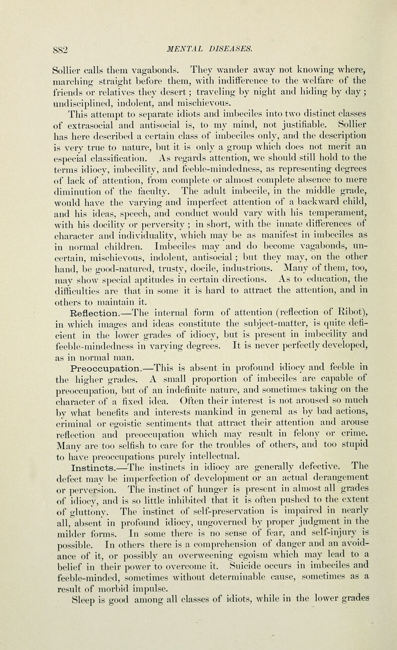 Sollier calls them vagabonds. They wander away not knowing where, marching straight before them, with indifference to the welfare of the friends or relatives they desert; traveling by night and hiding by day; undisciplined, indolent, and mischievous. This attempt to separate idiots and imbeciles into two distinct classes of extrasocial and antisocial is, to my mind, not justifiable. Sollier has here described a certain class of imbeciles only, and the description is very true to nature, but it is only a group which does not merit an especial classification. As regards attention, we should still hold to the terms idiocy, imbecility, and feeble-mindedness, as representing degrees of lack of attention, from complete or almost complete absence to mere diminution of the faculty. The adult imbecile, in the middle grade, would have the varying and imperfect attention of a backward child, and his ideas, speech, and conduct would vary with his temperament, with his docility or perversity; in short, with the innate differences of character and individuality, which may be as manifest in imbeciles as in normal children. Imlseciles may and do become vagabonds, un- certain, mischievous, indolent, antisocial; but they may, on the other hand, be good-natured, trusty, docile, industrious. Many of them, too, may show special aptitudes in certain directions. As to education, the difficulties are that in some it is hard to attract the attention, and in others to maintain it. Reflection.—The internal form of attention (reflection of Hibot), in which images and ideas constitute the subject-matter, is quite defi- cient in the lower grades of idiocy, but is present in imbecility and feeble-mindedness in varying degrees. It is never perfectly developed, as in normal man. Preoccupation.—This is absent in profound idiocy and feeble in the higher grades. A small proportion of imbeciles are capable of preoccupation, but of an indefinite nature, and sometimes taking on the character of a fixed idea. Often their interest is not aroused so much by what benefits and interests mankind in general as by bad actions, criminal or egoistic sentiments that attract their attention and arouse reflection and preoccupation which may result in felony or crime. Many are too selfish to care for the troubles of others, and too stupid to have preoccupations purely intellectual. Instincts.—The instincts in idiocy are generally defective. The defect may be imperfection of development or an actual derangement or perversion. The instinct of hunger is present in almost all grades of idiocy, and is so little inhibited that it is often pushed to the extent of gluttony. The instinct of self-preservation is impaired in nearly all, absent in profound idiocy, ungoverned by proper judgment in the milder forms. In some there is no sense of fear, and self-injury^ is possible. In others there is a comprehension of danger and an avoid- ance of it, or possibly an overweening egoism which may lead to a belief in their power to overcome it. Suicide occurs in imbeciles and feeble-minded, sometimes without determinable cause, sometimes as a result of morbid impulse. Sleep is good among all classes of idiots, while in the lower grades