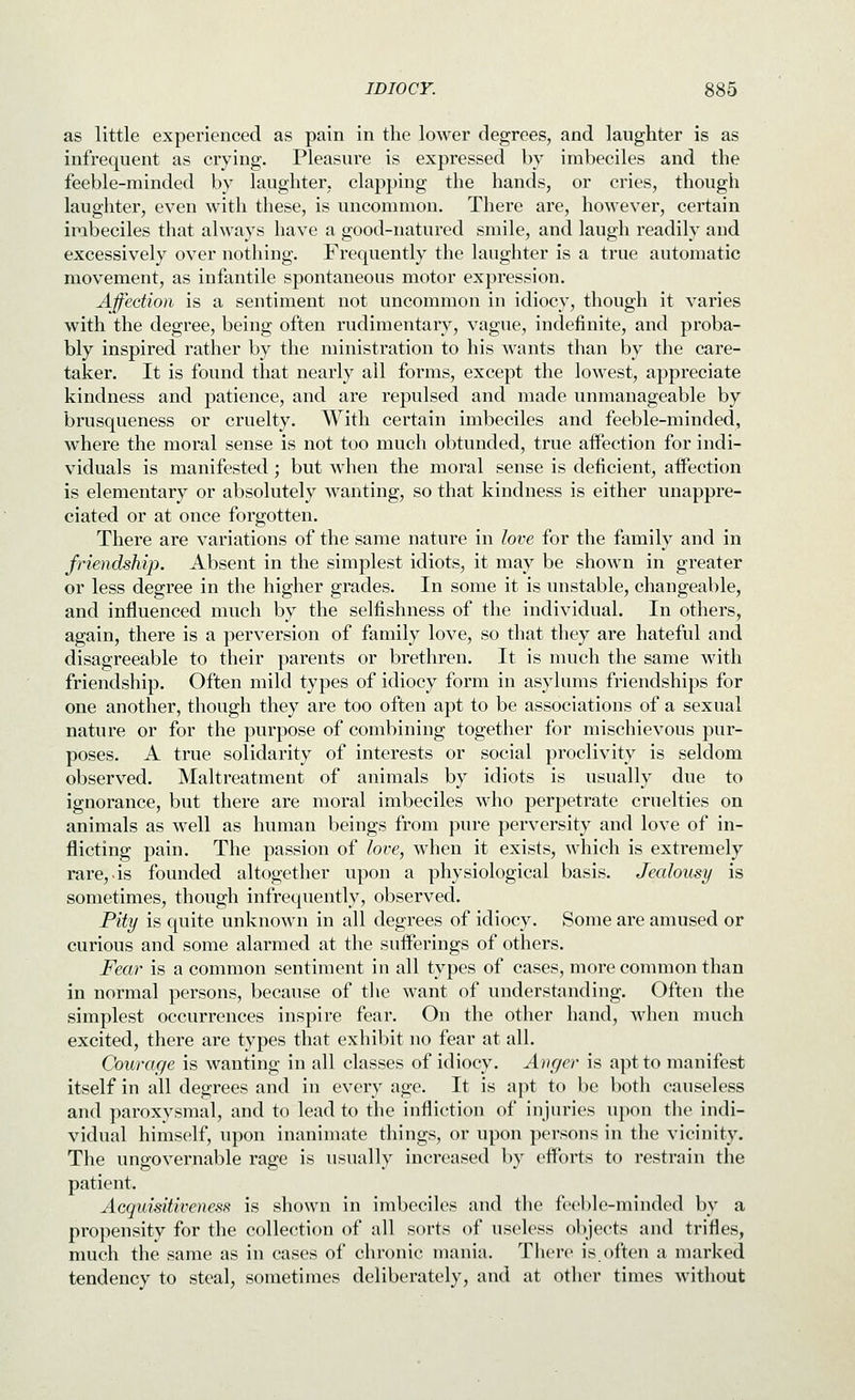 as little experienced as pain in the lower degrees, and laughter is as infrequent as crying. Pleasure is expressed by imbeciles and the feeble-minded by laughter, clapping the hands, or cries, though laughter, even with these, is uncommon. There are, however, certain imbeciles that always have a good-natured smile, and laugh readily and excessively over nothing. Frequently the laughter is a true automatic movement, as infantile spontaneous motor expression. Affection is a sentiment not uncommon in idiocy, though it varies with the degree, being often rudimentary, vague, indefinite, and proba- bly inspired rather by the ministration to his wants than by the care- taker. It is found that nearly all forms, except the lowest, appreciate kindness and patience, and are repulsed and made unmanageable by brusqueness or cruelty. With certain imbeciles and feeble-minded, where the moral sense is not too much obtunded, true aifection for indi- viduals is manifested ; but when the moral sense is deficient, aifection is elementary or absolutely wanting, so that kindness is either unappre- ciated or at once forgotten. There are variations of the same nature in love for the family and in friendship. Absent in the simplest idiots, it may be shown in greater or less degree in the higher grades. In some it is unstable, changeable, and influenced much by the selfishness of the individual. In others, again, there is a perversion of family love, so that they are hateful and disagreeable to their parents or brethren. It is much the same with friendship. Often mild types of idiocy form in asylums friendships for one another, though they are too often apt to be associations of a sexual nature or for the purpose of combining together for mischievous pur- poses. A true solidarity of interests or social proclivity is seldom observed. Maltreatment of animals by idiots is usually due to ignorance, but there are moral imbeciles who perpetrate cruelties on animals as well as human beings from pure perversity and love of in- flicting pain. The passion of love, when it exists, which is extremely rare,.is founded altogether upon a physiological basis. Jealousy is sometimes, though infrequently, observed. Pity is quite unknown in all degrees of idiocy. Some are amused or curious and some alarmed at the sufferings of others. Fear is a common sentiment in all types of cases, more common than in normal persons, because of the want of understanding. Often the simplest occurrences inspire fear. On the other hand, when much excited, there are types that exhibit no fear at all. Courage is wanting in all classes of idiocy. Anger is apt to manifest itself in all degrees and in every age. It is apt to be both causeless and paroxysmal, and to lead to the infliction of injuries upon the indi- vidual himself, upon inanimate things, or upon persons in the vicinity. The ungovernable rage is usually increased by efforts to restrain the patient. Acquisitiveness is shown in imbeciles and the feeble-minded by a propensity for the collection of all sorts of useless objects and trifles, much the same as in cases of chronic mania. There is often a marked tendency to steal, sometimes deliberately, and at other times without