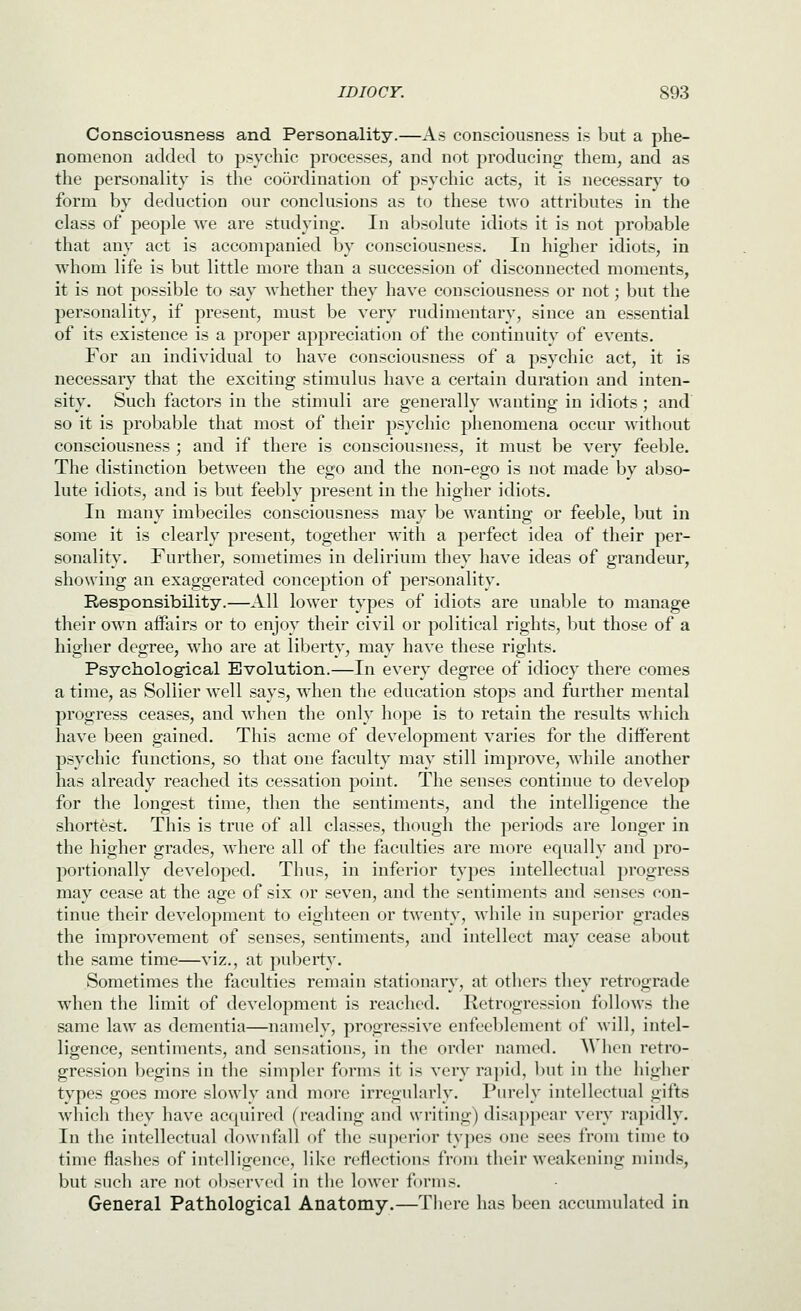 Consciousness and Personality.—As consciousness is but a phe- nomenon added to psychic processes, and not producing them, and as the personality is the coordination of psychic acts, it is necessary to form by deduction our conclusions as to these two attributes in the class of people we are studying. In absolute idiots it is not probable that any act is accompanied by consciousness. In higher idiots, in wdiom life is but little more than a succession of disconnected moments, it is not possible to say whether they have consciousness or not; but the personality, if present, must be very rudimentary, since an essential of its existence is a proper appreciation of the continuity of events. For an individual to have consciousness of a psychic act, it is necessary that the exciting stimulus have a certain duration and inten- sity. Such factors in the stimuli are generally wanting in idiots ; and so it is probable that most of their psychic phenomena occur without consciousness ; and if there is consciousness, it must be very feeble. The distinction between the ego and the non-ego is not made by abso- lute idiots, and is but feebly present in the higher idiots. In many imbeciles consciousness may be wanting or feeble, but in some it is clearly present, together with a perfect idea of their per- sonality. Further, sometimes in delirium they have ideas of grandeur, showing an exaggerated conception of personality. Responsibility.—All lower types of idiots are unable to manage their ow^n affairs or to enjoy their civil or political rights, but those of a higher degree, who are at liberty, may have these rights. Psychological Evolution.—In every degree of idiocy there comes a time, as Sollier well .says, when the education stops and further mental progress ceases, and when the only hope is to retain the results which have been gained. This acme of development varies for the different p.sychic functions, so that one faculty may still improve, while another has already reached its cessation point. The senses continue to develop for the longest time, then the sentiments, and the intelligence the shortest. This is true of all classes, though the periods are longer in the higher grades, where all of the faculties are more equally and pro- portionally developed. Thus, in inferior types intellectual progress may cease at the age of six or seven, and the sentiments and senses con- tinue their development to eighteen or twenty, while in superior grades the improvement of senses, sentiments, and intellect may cease about the same time—viz., at puberty. Sometimes the faculties remain stationary, at otliers they retrograde when the limit of development is reached. Retrogression follows the same law as dementia—namely, progressive enfeeblement of will, intel- ligence, sentiments, and sensations, in the order named. When retro- gression begins in the simpler forms it is very rapid, but in the higher types goes more slowly and more irregularly. Purely intellectual gifts which they have acquired (reading and writing) disappear very rapidly. In the intellectual downfall of the superior tyjies one sees from time to time flashes of intelligence, like reflections from their weakening minds, but such are not observed in the lower forms. General Pathological Anatomy.—There has been accumulated in