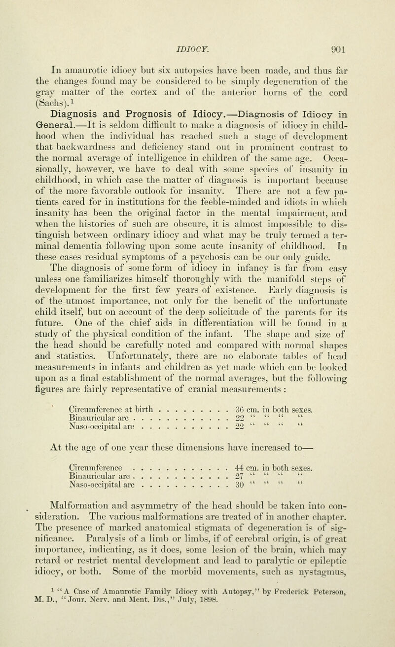 In amaurotic idiocy but six autopsies have been made, and thus far the changes found may be considered to be simply degeneration of the gray matter of the cortex and of the anterior horns of the cord (Sachs). 1 Diagnosis and Prognosis of Idiocy.—Diagnosis of Idiocy in General.—It is seldom difficult to make a diagnosis of idiocy in child- hood when the individual has reached such a stage of development that backwardness and deficiency stand out in prominent contrast to the normal average of intelligence in children of the same age. Occa- sionally, however, we have to deal with some species of insanity in childhood, in which case the matter of diagnosis is important because of the more favorable outlook for insanity. There are not a few pa- tients cared for in institutions for the feeble-minded and idiots in which insanity has been the original factor in the mental impairment, and when the histories of such are obscure, it is almost impossible to dis- tinguish between ordinary idiocy and what may be truly termed a ter- minal dementia following upon some acute insanity of childhood. In these cases residual symptoms of a psychosis can be our only guide. The diagnosis of some form of idiocy in infancy is far from easy unless one familiarizes himself thoroughly with the manifold steps of development for the first few years of existence. Early diagnosis is of the utmost importance, not only for the benefit of the unfortunate child itself, but on account of the deep solicitude of the parents for its future. One of the chief aids in differentiation will be found in a study of the physical condition of the infant. The shape and size of the head should be carefully noted and compared with normal shapes and statistics. Unfortunately, there are no elaborate tables of head measurements in infants and children as yet made which can be looked upon as a final establishment of the normal averages, but the following figures are fairly representative of cranial measurements : Circumference at birth 36 cm. in both sexes. Binauricular arc 22     Naso-occipital arc 22     At the age of one year these dimensions have increased to— Circumference 44 cm. in both sexes. Binauricular arc 27     Naso-occipital arc 30     Malformation and asymmetry of the head should be taken into con- sideration. The various malformations are treated of in another chapter. The presence of marked anatomical stigmata of degeneration is of sig- nificance. Paralysis of a limb or limbs, if of cerebral origin, is of great importance, indicating, as it does, some lesion of the brain, which may retard or restrict mental development and lead to paral}i:ic or epik'ptic idiocy, or both. Some of the morbid movements, such as nystagnms, ^ A Case of Amaurotic Family Idiocy vrith Autopsy, by Frederick Peterson, M. D., Jour. Nerv. and Ment. Dis.', July, 1898.