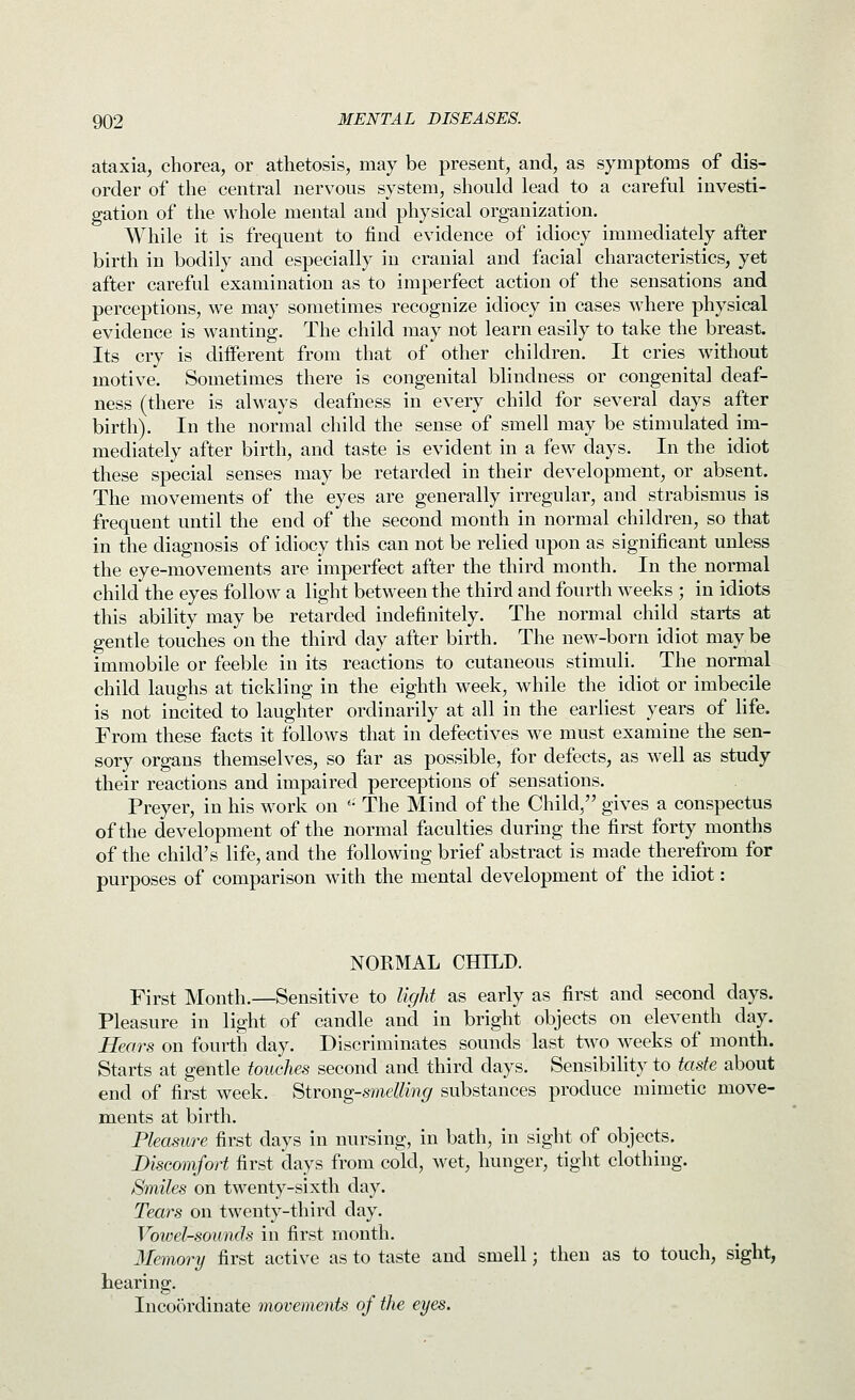 ataxia, chorea, or athetosis, may be present, and, as symptoms of dis- order of the central nervous system, should lead to a careful investi- gation of the whole mental and physical organization. While it is frequent to find evidence of idiocy immediately after birth in bodily and especially in cranial and facial characteristics, yet after careful examination as to imperfect action of the sensations and perceptions, we may sometimes recognize idiocy in cases where physical evidence is wanting. The child may not learn easily to take the breast. Its cry is different from that of other children. It cries without motive. Sometimes there is congenital blindness or congenital deaf- ness (there is always deafness in every child for several days after birth). In the normal child the sense of smell may be stimulated im- mediately after birth, and taste is evident in a few days. In the idiot these special senses may be retarded in their development, or absent. The movements of the eyes are generally irregular, and strabismus is frequent until the end of the second month in normal children, so that in the diagnosis of idiocy this can not be relied upon as significant unless the eye-movements are imperfect after the third month. In the normal child the eyes follow a light between the third and fourth weeks ; in idiots this ability may be retarded indefinitely. The normal child starts at gentle touches on the third day after birth. The new-born idiot may be immobile or feeble in its reactions to cutaneous stimuli. The normal child laughs at tickling in the eighth week, while the idiot or imbecile is not incited to laughter ordinarily at all in the earliest years of life. From these facts it follows that in defectives we must examine the sen- sory organs themselves, so far as possible, for defects, as well as study their reactions and impaired perceptions of sensations. Preyer, in his work on ''• The Mind of the Child, gives a conspectus of the development of the normal faculties during the first forty months of the child's life, and the following brief abstract is made therefrom for purposes of comparison with the mental development of the idiot: NORMAL CHILD. First Month.—Sensitive to light as early as first and second days. Pleasure in light of candle and in bright objects on eleventh day. Hears on fourth day. Discriminates sounds last two weeks of month. Starts at gentle touches second and third days. Sensibility to taste about end of first week. Strong-smeUing substances produce mimetic move- ments at birth. Pleasure first days in nursing, in bath, in sight of objects. Discomfort first days from cold, wet, hunger, tight clothing. Smiles on twenty-sixth day. Tears on twenty-third day. Vowel-sounds in first month. Memory first active as to taste and smell; then as to touch, sight, hearing. Incoordinate movements of the eyes.