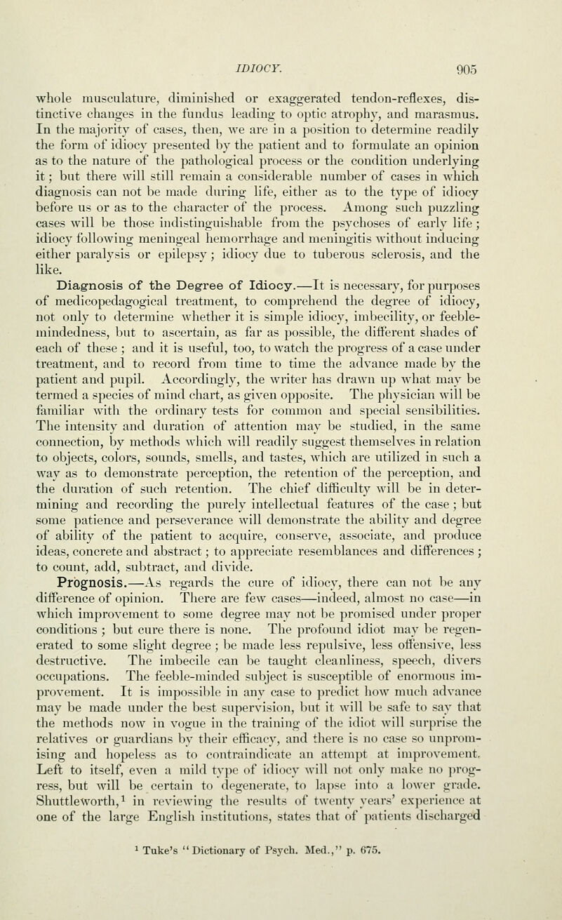 whole musculature, diminished or exaggerated tendon-reflexes, dis- tinctive changes in the fundus leading to optic atrophy, and marasmus. In the majority of cases, then, we are in a position to determine readily the form of idiocy presented by the patient and to formulate an opinion as to the nature of the pathological process or the condition underlying it; but there will still remain a considerable number of cases in which diagnosis can not be made during life, either as to the type of idiocy before us or as to the character of the process. Among such puzzling cases will be those indistinguishable from the psychoses of early life; idiocy following meningeal hemorrhage and meningitis without inducing either paralysis or epilepsy; idiocy due to tuberous sclerosis, and the like. DiagTiosis of the Degree of Idiocy.—It is necessary, for purposes of medicopedagogical treatment, to comprehend the degree of idiocy, not only to determine whether it is simple idiocy, imbecility, or feeble- mindedness, but to ascertain, as far as possible, the different shades of each of these ; and it is useful, too, to watch the progress of a case under treatment, and to record from time to time the advance made by the patient and pupil. Accordingly, the writer has drawn up what may be termed a species of mind chart, as given opposite. The physician will be familiar with the ordinary tests for common and special sensibilities. The intensity and duration of attention may be studied, in the same connection, by methods which will readily suggest themselves in relation to objects, colors, sounds, smells, and tastes, which are utilized in such a way as to demonstrate perception, the retention of the perception, and the duration of such retention. The chief difficulty will be in deter- mining and recording the purely intellectual features of the case ; but some patience and perseverance will demonstrate the ability and degree of ability of the patient to acquire, conserve, associate, and produce ideas, concrete and abstract; to appreciate resemblances and differences ; to count, add, subtract, and divide. Prognosis.—As regards the cure of idiocy, there can not be any difference of opinion. There are few cases—indeed, almost no case—in which improvement to some degree may not be promised under proper conditions ; but cure there is none. The profound idiot may be regen- erated to some slight degree; be made less repulsive, less offensive, less destructive. The imbecile can be taught cleanliness, speech, divers occupations. The feeble-minded subject is susceptible of enormous im- provement. It is impossible in any case to predict how much advance may be made under the best supervision, but it will be safe to say that the methods now in vogue in the training of the idiot will surprise the relatives or guardians by their efficacy, and there is no case so unprom- ising and hopeless as to contraindicate an attempt at improvement. Left to itself, even a mild type of idiocy Avill not only make no prog- ress, but will be certain to degenerate, to lapse into a lower grade. ShuttleWorth, 1 in reviewing the results of twenty years' ex]>erienoe at one of the large English institutions, states that of patients discharged ^ Take's Dictionary of Psych. Med., p. 675.