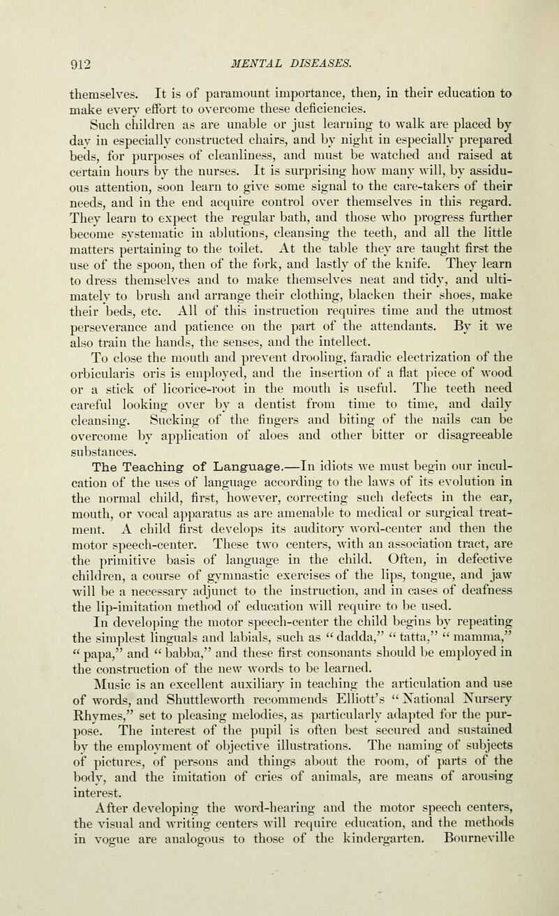 themselves. It is of paramount importance, then, in their education to make every effort to overcome these deficiencies. Such children as are unable or just learning to walk are placed by day in especially constructed chairs, and by night in especially prepared beds, for purposes of cleanliness, and must be watched and raised at certain hours by the nurses. It is surprising how many will, by assidu- ous attention, soon learn to give some signal to the care-takers of their needs, and in the end acquire control over themselves in this regard. They learn to expect the regular bath, and those who progress further become systematic in ablutions, cleansing the teeth, and all the little matters pertaining to the toilet. At the table they are taught first the use of the spoon, then of the fork, and lastly of the knife. They learn to dress themselves and to make themselves neat and tidy, and ulti- mately to brush and arrange their clothing, blacken their shoes, make their beds, etc. All of this instruction requires time and the utmost perseverance and patience on the part of the attendants. By it we also train the hands, the senses, and the intellect. To close the mouth and prevent drooling, faradic electrization of the orbicularis oris is employed, and the insertion of a flat piece of wood or a stick of licorice-root in the mouth is useful. The teeth need careful looking over by a dentist from time to time, and daily cleansing. Sucking of the fingers and biting of the nails can be overcome by application of aloes and other bitter or disagreeable substances. The Teaching of Language.—In idiots we must begin our incul- cation of the uses of language according to the laws of its evolution in the normal child, first, however, correcting such defects in the ear, mouth, or vocal apparatus as are amenable to medical or surgical treat- ment. A child first develops its auditory word-center and then the motor speech-center. These two centers, with an association tract, are the primitive basis of language in the child. Often, in defective children, a course of gymnastic exercises of the lips, tongue, and jaw will be a necessary adjunct to the instruction, and in cases of deafness the lip-imitation method of education will require to be used. In developing the motor speech-center the child begins by repeating the simplest Unguals and labials, such as  dadda,  tatta,  mamma,  papa, and  babba, and these first consonants should be employed in the construction of the new words to be learned. Music is an excellent auxiliary in teaching the articulation and use of words, and Shuttleworth recommends Elliott's  National Nursery Rhymes, set to pleasing melodies, as particularly adapted for the pur- pose. The interest of the pupil is often best secured and sustained by the employment of objective illustrations. The naming of subjects of pictures, of persons and things about the room, of parts of the body, and the imitation of cries of animals, are means of arousing interest. After developing the word-hearing and the motor speech centers, the visual and writing centers will require education, and the methods in vogue are analogous to those of the kindergarten. Bourneville