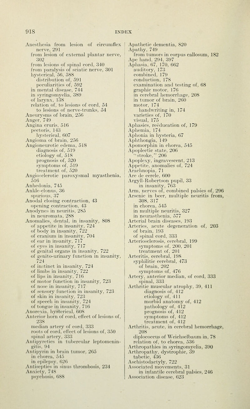 Anesthesia from lesion of circumflex nerve, 291 from lesion of external plantar nerve, 302 from lesions of spinal cord, 340 from paralysis of sciatic nerve, 301 hysterical, 56, 588 distribution of, 591 peculiarities of, 592 in mental disease, 744 in syringomyelia, 389 of larynx, 138 relation of, to lesions of cord, 54 to lesions of nerve-trunks, 54 Aneurysms of brain, 256 Anger, 749 Angina cruris, 516 pectoris, 143 hysterical, 607 Angioma of brain, 256 Angioneurotic edema, 518 diagnosis of, 519 etiology of, 518 prognosis of, 520 symptoms of, 519 treatment of, 520 Angiosclerotic paroxysmal myasthenia, 516 Anhedonia, 745 Ankle-clonus, 36 spurious, 37 Anodal closing contraction, 43 opening contraction, 43 Anodynes in neuritis, 285 in neuromata, 288 Anomalies, dental, in insanity, 808 of appetite in insanity, 724 of body in insanity, 722 of cranium in insanity, 704 of ear in insanity, 717 of eyes in insanity, 717 of genital organs in insanity, 722 of genito-urinary function in insanity, 724 of instinct in insanity, 724 of limbs in insanity, 722 of lips in insanity, 716 of motor function in insanity, 723 of nose in insanity, 717 of sensory function in insanity, 723 of skin in insanity, 723 of speech in insanity, 724 of tongue in insanity, 716 Anorexia, hysterical, 608 Anterior horn of cord, effect of lesions of, 238 median artery of cord, 333 roots of cord, effect of lesions of, 350 spinal artery, 333 Antipyretics in tubercular leptomenin- gitis, 94 Antipyrin in brain tumor, 265 in cliorea, 545 in epilepsy, 626 Antiseptics in sinus thrombosis, 234 Anxiety, 748 psychosis, 688 Apathetic dementia, 820 Apathy, 749 from tumors in corpus callosum, 182 Ape hand, 294, 397 Aphasia, 67, 170, 662 auditory, 173 combined, 179 conduction, 178 examination and testing of, 68 graphic motor, 176 in cerebral hemorrhage, 208 in tumor of brain, 260 motor, 174 handwriting in, 174 varieties of, 170 visual, 175 Aphasics, reeducation of, 179 Aphemia, 174 Aphonia in hysteria, 67 Aphthongia, 149 Apomorphin in chorea, 545 Apoplectic state, 206 stroke, 206 Apoplexy, ingravescent, 213 Appetite, anomalies of, 724 Arachnopia, 71 Arc de cercle, 600 Argyll-Robertson pupil, 33 in insanity, 763 Arm, nerves of, combined palsies of, 296 Arsenic in beer, multiple neuritis from, 308, 317 in chorea, 545 in multiple neuritis, 327 in neurasthenia, 577 Arterial brain diseases, 193 Arteries, acute degeneration of, 203 of brain, 193 of spinal cord, 333 Arteriosclerosis, cerebral, 199 symptoms of, 200, 201 treatment of, 201 Arteritis, cerebral, 198 syphilitic cerebral, 473 of brain, 202 symptoms of, 476 Artery, anterior median, of cord, 333 spinal, 333 Arthritic muscular atrophy, 39, 411 diagnosis of, 412 etiology of, 411 morbid anatomy of, 412 pathology of, 412 prognosis of, 412 symptoms of, 412 treatment of, 412 Arthritis, acute, in cerebral hemorrhage, 208 diplococcus of Weichselbaum in, 78 relation of, to chorea, 536 Arthropathies in syringomyelia, 390 Arthropathy, dystrophic, 39 tabetic, 436 Aschistodactyly, 722 Associated movements, 31 in infantile cerebral palsies, 246 Association disease, 623